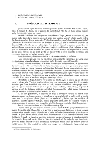 1. PRÓLOGO DEL INTENDENTE.
      2. EL CUENTO DEL INTENDENTE.


      1.               PRÓLOGO DEL INTENDENTE

        ¿Conoceis el lugar donde se halla un pequeño pueblo llamado Bob-up-and-Down1,
bajo el bosque de Blean, en el camino de Canterbury? Allí fue el lugar donde nuestro
anfitrión empezó a soltar sus chistes:
        -Vamos, caballero, Dun ha quedado atascado en el fango. ¿Quién le sacará de él? ¿No
quiere nadie despertar a nuestro amigo de atrás, por cariño o dinero? Algún ladrón podría
fácilmente robarle y dejarle amarrado. ¡Vedle ahí roncando a gusto! ¡Por los huesos del gallo!
¡Pero si va a caerse del caballo de un momento a otro! ¿Es ése el condenado cocinero de
Londres? Hacedlo salir (ya sabe el castigo). Juro que nos contará un cuento, aunque éste no
valga ni lo que un manojo de paja. ¡Despierta, cocinero, maldita sea! ¿Qué es lo que te pasa,
que vas dormido en plena mañana? ¿Es que te han estado picando las pulgas toda la noche o
es que estás bebido? ¿O es quizá que te has pasado toda la noche sudando encima de una
concubina hasta que no pudiste levantar cabeza?
        Completamente pálido y descolorido, el cocinero respondió al anfitrión:
        -Que Dios me proteja, pero me ha entrado una pesadez tal (ignoro por qué), que antes
preferiría echar una cabezada que beberme un galón del mejor vino en Cheapside.
        -Bueno -dijo el intendente-, si os sirve de consuelo, maese cocinero, os perdonamos
de momento si contáis vuestro relato. Es decir, si nadie de los que cabalga en este grupo tiene
algo que objetar en contra y nuestro anfitrión tiene la bondad de dar su asentimiento, pues,
por la salvación de mi alma, me parece que vuestro rostro está excesivamente pálido, vuestros
ojos se ven también como aturdidos, y vuestro aliento huele a agrio, signo evidente de que no
estáis en buena forma. Ciertamente no voy a adularos. Vedle cómo bosteza este gamberro
borracho. Parece que se nos fuera a tragar a todos aquí mismo.
        »No abráis la boca, hombre, por el amor de Cristo. ¡Que el diablo de los infiernos
meta el pie en ella! Vuestro horrible aliento nos va a envenenar a todos. Por favor, cerdo
apestoso, por favor, imorid de una santa vez! Ah, señores, mirad bien a este guapo mozo.
¿Queréis probar vuestra destreza en el juego de lanza a caballo, dulce señor, y esquivar el
saco de arena? Yo diría que estáis en espléndida forma para ello. Habéis estado bebiendo a
destajo, apostaría, y cuando la gente bebe así, va lista.
        Al oír este parlamento, el cocinero se enojó y enfureció. Incapaz de hablar, hizo
violentos gestos con la cabeza hacia el intendente, y su caballo le tiró al suelo; y allí se quedó
hasta que le recogieron. ¡Buen jinete era ese cocinero! ¡Lástima que no prefiriese el
cucharón! Cuántos apuros y trabajos, cuánto empujar y alzar, antes no lograron volverle a
situar encima de la montura; pues este pálido e infeliz fantasma resultaba difícil de manejar.
        Entonces nuestro anfitrión volvióse al intendente y dijo:
        -Por mi alma que este hombre está tan vencido por la bebida, que probablemente su
cuento le saldría enfarfullado. No sé si es vino lo que ha estado bebiendo, o si era cerveza
nueva o vieja, pero ha estado hablando por la nariz, bufando como si tuviese un resfriado de
cabeza. Y ya ha hecho más de lo que podía manteniéndose él y su caballo de arrastre fuera
del fango. Si vuelve a caerse de su rocín, tendremos trabajo en levantar su pesado esqueleto
de borracho. Empezad vuestra historia. Ya estoy harto de él. De todas formas, intendente,
creo que habéis abusado de este alcornoque burlándoos de sus fallos en público, como lo
habéis hecho. Otro día, quizá, él os tenderá una trampa y os pedirá cuentas (quiero decir que

1
    Harbledown, a dos millas de Canterbury.
 
