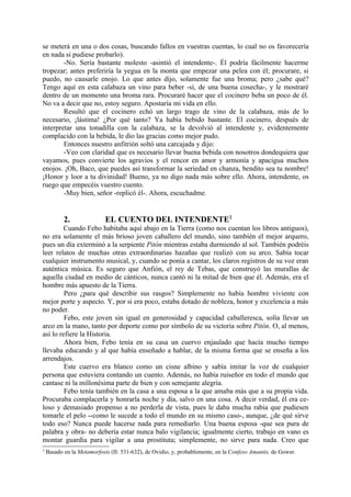se meterá en una o dos cosas, buscando fallos en vuestras cuentas, lo cual no os favorecería
en nada si pudiese probarlo).
        -No. Sería bastante molesto -asintió el intendente-. Él podría fácilmente hacerme
tropezar; antes preferiría la yegua en la monta que empezar una pelea con él; procurare, si
puedo, no causarle enojo. Lo que antes dijo, solamente fue una broma; pero ¿sabe qué?
Tengo aquí en esta calabaza un vino para beber -sí, de una buena cosecha-, y le mostraré
dentro de un momento una broma rara. Procuraré hacer que el cocinero beba un poco de él.
No va a decir que no, estoy seguro. Apostaría mi vida en ello.
        Resultó que el cocinero echó un largo trago de vino de la calabaza, más de lo
necesario, ¡lástima! ¿Por qué tanto? Ya había bebido bastante. El cocinero, después de
interpretar una tonadilla con la calabaza, se la devolvió al intendente y, evidentemente
complacido con la bebida, le dio las gracias como mejor pudo.
        Entonces nuestro anfitrión soltó una carcajada y dijo:
        -Veo con claridad que es necesario llevar buena bebida con nosotros dondequiera que
vayamos, pues convierte los agravios y el rencor en amor y armonía y apacigua muchos
enojos. ¡Oh, Baco, que puedes así transformar la seriedad en chanza, bendito sea tu nombre!
¡Honor y loor a tu divinidad! Bueno, ya no digo nada más sobre ello. Ahora, intendente, os
ruego que empecéis vuestro cuento.
        -Muy bien, señor -replicó él-. Ahora, escuchadme.


           2.               EL CUENTO DEL INTENDENTE2
         Cuando Febo habitaba aquí abajo en la Tierra (como nos cuentan los libros antiguos),
no era solamente el más brioso joven caballero del mundo, sino también el mejor arquero,
pues un día exterminó a la serpiente Pitón mientras estaba durmiendo al sol. También podréis
leer relatos de muchas otras extraordinarias hazañas que realizó con su arco. Sabía tocar
cualquier instrumento musical, y, cuando se ponía a cantar, los claros registros de su voz eran
auténtica música. Es seguro que Anfión, el rey de Tebas, que construyó las murallas de
aquella ciudad en medio de cánticos, nunca cantó ni la mitad de bien que él. Además, era el
hombre más apuesto de la Tierra.
         Pero ¿para qué describir sus rasgos? Simplemente no había hombre viviente con
mejor porte y aspecto. Y, por si era poco, estaba dotado de nobleza, honor y excelencia a más
no poder.
         Febo, este joven sin igual en generosidad y capacidad caballeresca, solía llevar un
arco en la mano, tanto por deporte como por símbolo de su victoria sobre Pitón. O, al menos,
así lo refiere la Historia.
         Ahora bien, Febo tenía en su casa un cuervo enjaulado que hacía mucho tiempo
llevaba educando y al que había enseñado a hablar, de la misma forma que se enseña a los
arrendajos.
         Este cuervo era blanco como un cisne albino y sabía imitar la voz de cualquier
persona que estuviera contando un cuento. Además, no había ruiseñor en todo el mundo que
cantase ni la millonésima parte de bien y con semejante alegría.
         Febo tenía también en la casa a una esposa a la que amaba más que a su propia vida.
Procuraba complacerla y honrarla noche y día, salvo en una cosa. A decir verdad, él era ce-
loso y demasiado propenso a no perderla de vista, pues le daba mucha rabia que pudiesen
tomarle el pelo --como le sucede a todo el mundo en su mismo caso-, aunque, ¿de qué sirve
todo eso? Nunca puede hacerse nada para remediarlo. Una buena esposa -que sea pura de
palabra y obra- no debería estar nunca balo vigilancia; igualmente cierto, trabajo en vano es
montar guardia para vigilar a una prostituta; simplemente, no sirve para nada. Creo que
2
    Basado en la Metamorfosis (II: 531-632), de Ovidio, y, probablemente, en la Confeso Amantis, de Gower.
 