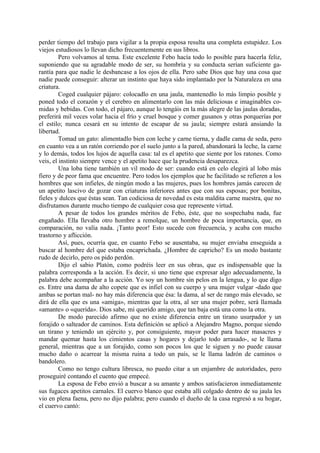 perder tiempo del trabajo para vigilar a la propia esposa resulta una completa estupidez. Los
viejos estudiosos lo llevan dicho frecuentemente en sus libros.
         Pero volvamos al tema. Este excelente Febo hacía todo lo posible para hacerla feliz,
suponiendo que su agradable modo de ser, su hombría y su conducta serían suficiente ga-
rantía para que nadie le desbancase a los ojos de ella. Pero sabe Dios que hay una cosa que
nadie puede conseguir: alterar un instinto que haya sido implantado por la Naturaleza en una
criatura.
         Coged cualquier pájaro: colocadlo en una jaula, mantenedlo lo más limpio posible y
poned todo el corazón y el cerebro en alimentarlo con las más deliciosas e imaginables co-
midas y bebidas. Con todo, el pájaro, aunque lo tengáis en la más alegre de las jaulas doradas,
preferirá mil veces volar hacia el frío y cruel bosque y comer gusanos y otras porquerías por
el estilo; nunca cesará en su intento de escapar de su jaula; siempre estará ansiando la
libertad.
         Tomad un gato: alimentadlo bien con leche y carne tierna, y dadle cama de seda, pero
en cuanto vea a un ratón corriendo por el suelo junto a la pared, abandonará la leche, la carne
y lo demás, todos los lujos de aquella casa: tal es el apetito que siente por los ratones. Como
veis, el instinto siempre vence y el apetito hace que la prudencia desaparezca.
         Una loba tiene también un vil modo de ser: cuando está en celo elegirá al lobo más
fiero y de peor fama que encuentre. Pero todos los ejemplos que he facilitado se refieren a los
hombres que son infieles, de ningún modo a las mujeres, pues los hombres jamás carecen de
un apetito lascivo de gozar con criaturas inferiores antes que con sus esposas; por bonitas,
fieles y dulces que éstas sean. Tan codiciosa de novedad es esta maldita carne nuestra, que no
disfrutamos durante mucho tiempo de cualquier cosa que represente virtud.
         A pesar de todos los grandes méritos de Febo, éste, que no sospechaba nada, fue
engañado. Ella llevaba otro hombre a remolque, un hombre de poca importancia, que, en
comparación, no valía nada. ¡Tanto peor! Esto sucede con frecuencia, y acaba con mucho
trastorno y aflicción.
         Así, pues, ocurría que, en cuanto Febo se ausentaba, su mujer enviaba enseguida a
buscar al hombre del que estaba encaprichada. ¿Hombre de capricho? Es un modo bastante
rudo de decirlo, pero os pido perdón.
         Dijo el sabio Platón, como podréis leer en sus obras, que es indispensable que la
palabra corresponda a la acción. Es decir, si uno tiene que expresar algo adecuadamente, la
palabra debe acompañar a la acción. Yo soy un hombre sin pelos en la lengua, y lo que digo
es. Entre una dama de alto copete que es infiel con su cuerpo y una mujer vulgar -dado que
ambas se portan mal- no hay más diferencia que ésa: la dama, al ser de rango más elevado, se
dirá de ella que es una «amiga», mientras que la otra, al ser una mujer pobre, será llamada
«amante» o «querida». Dios sabe, mi querido amigo, que tan baja está una como la otra.
         De modo parecido afirmo que no existe diferencia entre un tirano usurpador y un
forajido o salteador de caminos. Esta definición se aplicó a Alejandro Magno, porque siendo
un tirano y teniendo un ejército y, por consiguiente, mayor poder para hacer masacres y
mandar quemar hasta los cimientos casas y hogares y dejarlo todo arrasado-, se le llama
general, mientras que a un forajido, como son pocos los que le siguen y no puede causar
mucho daño o acarrear la misma ruina a todo un país, se le llama ladrón de caminos o
bandolero.
         Como no tengo cultura libresca, no puedo citar a un enjambre de autoridades, pero
proseguiré contando el cuento que empecé.
         La esposa de Febo envió a buscar a su amante y ambos satisfacieron inmediatamente
sus fugaces apetitos carnales. El cuervo blanco que estaba allí colgado dentro de su jaula les
vio en plena faena, pero no dijo palabra; pero cuando el dueño de la casa regresó a su hogar,
el cuervo cantó:
 