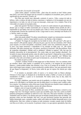 -¡Cor-nu-do! ¡Cor-nu-do! ¡Cor-nu-do!
        -¿Qué cantas, pájaro? -exclamó Febo-. ¿Qué clase de canción es ésta? Solías cantar
muy bien y con sones tan alegres que mi corazón se complacía en escucharte, pero ¿cuál es el
significado de esta canción? ¡Vamos, di!
        -Por Dios que resulta muy adecuada -contestó el cuervo-. Febo, a pesar de toda tu
belleza, valía y crianza, de toda tu música, canciones y vigilancia, te la ha pegado con uno sin
importancia -a tu lado, no vale ni lo que un renacuajo-, como que vivo y respiro. Pues le he
visto joder a tu esposa en tu propia cama.
        ¿Qué más queréis? Sin hacer remilgos, el cuervo le contó entonces la gran deshonra y
desaire que su mujer le había ocasionado por su lascivia, dándole buena prueba de ello y
repitiéndole lo que había visto con sus propios ojos. Febo se volvió; tuvo la sensación de que
su desgraciado corazón iba a partírsele en dos. Luego tensó su arco, introdujo una flecha en él
y, furioso, mató a su mujer.
        Así es como terminó.
        ¿Qué más puedo añadir? En pleno remordimiento rompió sus instrumentos musicales:
arpa, laúd, guitarra y salterio; luego quebró su arco y las flechas y dijo al pájaro:
        -¡Traidor! Tu lengua de escorpión me ha traído la ruina. ¿Por qué nací? ¿Por qué no
estoy muerto? ¡Oh querida esposa! ¡Oh joya de goce, que me eras tan constante y fiel! Ahora
yaces muerta y tu rostro está pálido y macilento, siendo, como eres, totalmente inocente. ¡Sí,
lo juro! Una mano temeraria e imprudente te ha causado un daño muy vil. ¡Oh mente
ofuscada! ¡Oh rabia insensata que, sin pensar, sacrificas al inocente! ¡Oh desconfianza, llena
de sospechas infundadas! ¿Dónde está tu sabiduría? ¿Dónde tu ingenio? ¡Oh, haz que los
hombres desconfien de la precipitación! ¡No creáis nada sin tener pruebas absolutas! ¡No
levantéis la mano demasiado pronto, antes de saber lo que hacéis! ¡Sopesad las cosas calmosa
y cuidadosamente antes de desatar vuestra ira por la mera sospecha! ¡Ay! Millares han
perecido y han sido convertidos en polvo por la insensata ira. ¡Ay de mí! Me moriré de pena.
        En cuanto al cuervo, le dijo:
        -¡Traidor! ¡Villano! Pronto te haré pagar por tu falsa historia. Una vez cantaste como
un ruiseñor; ahora, falaz ladrón, te quedarás sin tu canción y sin ninguna de esas plumas
blancas, y jamás podrás hablar más mientras vivas. Este es el castigo de un traidor: tú y tus
hijos serán negros para siempre y nunca produciréis sonidos dulces, sino que graznaréis antes
de que llegue la tempestad y la lluvia, como señal de que mi esposa fue muerta por culpa
tuya.
        Y al instante se precipitó sobre el cuervo y le arrancó todo su blanco plumaje.
Entonces lo hizo negro, le despojó de su facultad de cantar y hablar y lo puso en la puerta,
mandándole al diablo, a quien se lo recomendó. Por dicha razón, hoy en día, todos los
cuervos son negros.
        Os ruego, caballeros, que toméis nota de la parábola y os fijéis en lo que digo. Nunca
jamás en la vida digáis a un hombre que otro ha dado placer a su esposa, pues vendrá a odia-
ros a muerte. Los estudiosos cultos dicen que el gran Salomón nos enseña a tener cuidado con
nuestra lengua. Pero, como he dicho, carezco de cultura libresca.
        Empero, esto es lo que mi madre me enseñó:
        «Hijo mío, por amor de Dios, acuérdate del cuervo. Vigila tu lengua y conserva a tus
amigos, hijo mío. Una lengua viperina es peor que un diablo, pues, hijo mío, contra un diablo
podemos protegernos mediante la señal de la cruz. Hijo mío, Dios puso murallas a la lengua,
situándola entre los labios y los dientes para que un hombre pueda pensar antes de hablar. Las
personas cultas nos han enseñado, hijo mío, con qué frecuencia muchas han perecido por
hablar demasiado; pues, a grandes rasgos, nadie sufre daños por hablar demasiado poco o con
deliberación. Hijo mío, contén tu lengua en todo momento, excepto cuando trates de hablar
con Dios en el culto y en la oración. La primera virtud, si es que quieres aprenderla, hijo mío,
 