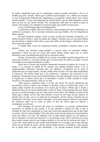 ha estado engañando hasta que le nombrasteis vuestro escudero principal, y ése es el
hombre que ama a Emilia. Ahora que mi último día ha llegado, voy a abriros mi corazón:
yo soy el desgraciado Palamón que, ilegalmente, se escapó de vuestra cárcel. Soy vuestro
mortal enemigo. Y estoy tan enamorado de la bella Emilia, que me hallo dispuesto a morir
ante sus ojos en este mismo instante. Por consiguiente, pido para mí mismo la pena de
muerte. Pero matad a mi compañero al mismo tiempo, pues ambos la merecemos.
        A esto el noble duque repuso inmediatamente:
        -La decisión es rápida. Por esta confesión, vuestra propia boca os ha condenado y yo
confirmo la sentencia. No es necesario torturaros para que habléis. ¡Por el todopoderoso
Marte, morid!
        En aquel momento rompió a llorar la reina, movida por femenina compasión, y lo
mismo hicieron Emilia y todas las damas del séquito. Pensaban que era una gran lástima
que tal destino se abatiera sobre ellos, ya que eran nobles de alto rango y solamente el amor
era la causa de su pelea.
        Y cuando ellas vieron sus sangrientas heridas, profundas y abiertas, todas a una
gritaron:
        -¡Señor, por nosotras, tened piedad! y cayeron sobre sus desnudas rodillas,
dispuestas a besar los pies de Teseo allí mismo donde estaba, hasta que su cólera
disminuyó; pues la piedad pronto brota de los corazones nobles.
        Aunque, de momento, temblaba de ira, pronto reconsideró aquella transgresión y la
causa que la motivó; y al mismo tiempo que su cólera ponía de relieve su culpa, su razón
encontraba excusas para disculparles a ambos.
        Pensó para sí mismo que cualquier enamorado procurará escaparse de la cárcel, si
puede. Y su corazón se apiadó de las mujeres que estaban llorando juntas; y en su
magnanimidad, reflexionó, diciendo para sus adentros: «Vergüenza ha de tener el
gobernante que no tenga piedad, si actúa y habla como un león a los que están arrepentidos
y temerosos, del mismo modo que a los poderosos y altaneros que persisten en sus
propósitos. Un príncipe tiene escaso discernimiento si no sabe distinguir en casos así y pasa
al orgullo por el mismo rasero que a la humildad.» Cuando se hubo calmado su enojo,
levantó la vista animosamente y dijo en voz alta:
        -¡Qué grande y poderoso señor es el dios del Amor! No existen obstáculos que
prevalezcan contra su fuerza. Sus milagros le facultan a que se le llame dios, pues, a su
modo, puede modelar los corazones en la forma que le plazca. Mirad aquí a Arcite y
Palamón; libres de mi cárcel, podían haber vivido en Tebas como príncipes que son. Saben
que soy su mortal enemigo y que sus vidas están en mis manos. Sin embargo, el amor les ha
traído aquí a ambos con los ojos bien abiertos a morir en este lugar en que estamos. Si
pensáis bien en ello, ¿no es el colmo de la insensatez? ¿Existe mayor insensato que un
enamorado? ¡Por Dios, en los cielos! ¡Miradles! ¡Ved cómo sangran! ¡Mirad en qué estado
tan lastimoso están! Así es cómo su señor, el dios del Amor, paga sus salarios y
recompensa sus servicios.
        »Sin embargo, los devotos del Amor se consideran a sí mismos perfectamente
racionales, no importa lo que suceda. Y lo más chocante y ridículo de todo es que la
causante de todo este espectáculo no tiene más razón para agradecérselo que la que tengo
yo mismo. ¡Por los cielos benditos! Ella sabe tanto acerca de estos furiosos acontecimientos
como una liebre o un cucú. Sin embargo, todo se debe probar alguna vez, no importa el
qué; un hombre o es un joven insensato o es un insensato viejo. Esto lo descubrí yo mismo
hace mucho tiempo, pues en mis tiempos también yo fui uno de los esclavos del Amor. Y
es por ello -como quien ha sido cogido frecuentemente en su trampa- por lo que entiendo
cómo son las heridas de amor y de qué forma pueden afectar a un hombre, y que, porque
me lo piden tanto la reina, aquí arrodillada, y mi querida hermana Emilia, perdono
 