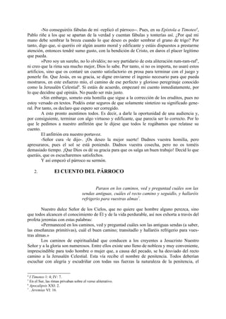 -No conseguiréis fábulas de mí -replicó el párroco--. Pues, en su Epístola a Timoteo4,
Pablo riñe a los que se apartan de la verdad y cuentan fábulas y tonterías así. ¿Por qué mi
mano debe sembrar la broza cuando lo que deseo es poder sembrar el grano de trigo? Por
tanto, digo que, si queréis oír algún asunto moral y edificante y estáis dispuestos a prestarme
atención, entonces tendré sumo gusto, con la bendición de Cristo, en daros el placer legítimo
que pueda.
         »Pero soy un sureño, no lo olvidéis; no soy partidario de esta aliteración rum-ram-raf5,
ni creo que la rima sea mucho mejor, Dios lo sabe. Por tanto, si no os importa, no usaré estos
artificios, sino que os contaré un cuento satisfactorio en prosa para terminar con el juego y
ponerle fin. Que Jesús, en su gracia, se digne enviarme el ingenio necesario para que pueda
mostraros, en este esfuerzo mío, el camino de ese perfecto y glorioso peregrinaje conocido
como la Jerusalén Celestial6. Si estáis de acuerdo, empezaré mi cuento inmediatamente, por
lo que decidme qué opináis. No puedo ser más justo.
         »Sin embargo, someto esta homilía que sigue a la corrección de los eruditos, pues no
estoy versado en textos. Podéis estar seguros de que solamente sintetizo su significado gene-
ral. Por tanto, os declaro que espero ser corregido.
         A esto pronto asentimos todos. Es decir, a darle la oportunidad de una audiencia y,
por consiguiente, terminar con algo virtuoso y edificante, que parecía ser lo correcto. Por lo
que le pedimos a nuestro anfitrión que le dijese que todos le rogábamos que relatase su
cuento.
         El anfitrión era nuestro portavoz.
         -Señor cura -le dijo-. ¡Os deseo la mejor suerte! Dadnos vuestra homilía, pero
apresuraros, pues el sol se está poniendo. Dadnos vuestra cosecha, pero no os toméis
demasiado tiempo. ¡Que Dios os dé su gracia para que os salga un buen trabajo! Decid lo que
queráis, que os escucharemos satisfechos.
         Y así empezó el párroco su sermón.

    2.            El CUENTO DEL PÁRROCO


                                             Paraos en los caminos, ved y preguntad cuáles son las
                                     sendas antiguas, cuáles el recto camino y seguidlo, y hallaréis
                                     refrigerio para vuestras almas7.

        Nuestro dulce Señor de los Cielos, que no quiere que hombre alguno perezca, sino
que todos alcancen el conocimiento de Él y de la vida perdurable, así nos exhorta a través del
profeta jeremías con estas palabras:
        «Permaneced en los caminos, ved y preguntad cuáles son las antiguas sendas (a saber,
las enseñanzas primitivas), cuál el buen camino; transitadlo y hallaréis refrigerio para vues-
tras almas.»
        Los caminos de espiritualidad que conducen a los creyentes a Jesucristo Nuestro
Señor y a la gloria son numerosos. Entre ellos existe uno lleno de nobleza y muy conveniente,
imprescindible para todo hombre o mujer que, a causa del pecado, se ha desviado del recto
camino a la Jerusalén Celestial. Esta vía recibe el nombre de penitencia. Todos deberían
escuchar con alegría y escudriñar con todas sus fuerzas la naturaleza de la penitencia, el


4
  I Timoteo 1: 4; IV: 7.
5
  En el Sur, las rimas privaban sobre el verso aliterativo.
6
  Apocalipsis XXI: 2.
7
  . Jeremías VI: 16.
 