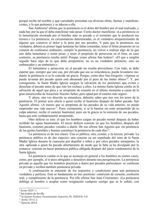 porqué recibe tal nombre y qué variedades presentan sus diversas obras, facetas y manifesta-
ciones, y lo que pertenece y se adecua a ella.
        San Ambrosio8 afirma que la penitencia es el dolor del hombre por el mal realizado, y
nada hay por la que él deba manifestar más pesar. Cierto doctor manifiesta: «La penitencia es
la lamentación mostrada por el hombre ante su pecado y el tormento que le producen sus
errores.» La penitencia, en circunstancias determinadas, es el verdadero arrepentimiento de
alguien que conserva el dolor y la pena por sus pecados. Y para que la penitencia sea
verdadera, deberá en primer lugar lamentar las faltas cometidas, tener el firme propósito en su
corazón de confesarse oralmente, cumplir la penitencia, no volver a realizar algo de lo que
uno deba lamentarse o sentir pesar, y tener el propósito de perseverar en el bien; en caso
contrario, su penitencia resulta inútil. Porque, como afirma San Isidoro9: «El que a renglón
seguido hace algo de lo que debe arrepentirse, no es un verdadero penitente, sino un
embaucador y un embustero.»
        El lamentarse y perseverar en el pecado no resulta provechoso. Con todo, se debe
esperar que, siempre que uno cae, por elevada que sea su reincidencia, pueda levantarse me-
diante la penitencia si se le concede tal gracia. Porque, como dice San Gregorio: «Apenas se
puede levantar del pecado quien está abrumado por el peso de las malas obras»10. Y, por
consiguiente, la Santa Madre Iglesia asegura la salvación de los penitentes que evitan y
desechan el pecado antes de que éste los rechace a ellos. La misma Santa Iglesia confía en la
salvación de aquel que peca y se arrepiente de corazón en el último momento a causa de la
gran misericordia de Jesucristo Nuestro Señor; pero optad por el camino más seguro.
        Y ahora, una vez descrita su naturaleza, deberéis saber que tres son los actos de la
penitencia. El primer acto afecta a quien recibe el bautismo después de haber pecado. San
Agustín afirma: «A menos que se arrepienta de los pecados de su vida anterior, no puede
emprender una vida nueva»11. Pues, ciertamente, si se le bautiza sin estar arrepentido de su
culpa anterior, recibe el carácter bautismal, pero sin la gracia ni la remisión de sus pecados,
hasta que esté verdaderamente arrepentido.
        Otro defecto es éste: el que los hombres caigan en pecado mortal después de haber
recibido las aguas bautismales. El tercer defecto consiste en que los hombres, después del
bautismo, cometen pecados veniales a diario. De eso afirma San Agustín que «la penitencia
de las gentes humildes y buenas constituye la penitencia de cada día»12.
        La penitencia es de tres clases. Una es pública; otra, común, y la tercera, privada. La
penitencia pública es de dos especies: una consiste en ser expulsado del seno de la Santa
Madre Iglesia durante la cuaresma por degollar a niños y por otros pecados semejantes; la
otra -aplicada a quien ha pecado abiertamente de modo que la falta se ha divulgado por la
comarca- consiste en hacer penitencia pública obligada después del juicio condenatorio de la
Santa Iglesia.
        La penitencia común es la que se aconseja en general a los hombres en ciertos casos,
como, por ejemplo, el ir poco abrigados o descalzos durante una peregrinación. La penitencia
privada es aquella que los hombres practican a diario por pecados particulares: se confiesan
en privado y reciben también penitencia privada.
        A continuación te enterarás de los requisitos y condiciones para una penitencia
verdadera y perfecta. Esta se fundamenta en tres premisas: contrición de corazón, confesión
oral, y cumplimiento de la penitencia. Por ello afirma San Juan Crisóstomo: «La penitencia
doblega al hombre a aceptar como resignación cualquier castigo que se le señale, con

8
  Sermo XXV: 1.
9
  San Isidoro de Sevilla.
10
   In Septem Psalmos Poenitentiales Ezpositio, Ps. XXXVII: 5-8.
11
   Sermo 351.C.2.
12
   Epístola 265.8.
 