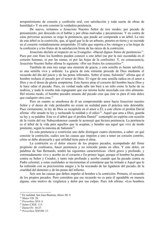 arrepentimiento de corazón y confesión oral, con satisfacción y toda suerte de obras de
humildad.» Y en esto consiste la verdadera penitencia.
        De nuevo, irritamos a Jesucristo Nuestro Señor de tres modos: por pecado de
pensamiento, por descuido en el hablar y por obras malvadas y pecaminosas. Y en contra de
estas perversas acciones se erige la penitencia, que puede ser comparada a un árbol. La raíz
de este árbol es la contrición, que, al igual que la de un arbusto, penetra en tierra y se esconde
en el corazón verdaderamente arrepentido. El tallo que soporta a los vástagos y a las hojas de
la confesión y a los frutos de la satisfacción brota de las raíces de la contrición.
        Jesucristo declara al respecto en su Evangelio: «Haced dignos frutos de penitencia»13.
Pues por este fruto los hombres pueden conocer a este árbol (no por la raíz escondida en el
corazón humano, ni por las ramas, ni por las hojas de la confesión). Y, en consecuencia,
Jesucristo Nuestro Señor afirma lo siguiente: «Por sus frutos los conoceréis»14.
        También de esta raíz surge una simiente de gracia, y esta semilla es fuente salvífica:
es una semilla viva y ardiente. La gracia de esta simiente procede de Dios mediante el
recuerdo del día del juicio y de las penas infernales. Sobre el tema, Salomón15 afirma que el
hombre rechaza el pecado por el temor de Dios. El vigor de esta semilla radica en el amor a
Dios y en el deseo de gloria sempiterna. Esta fuerza atrae el corazón del hombre hacia Dios y
le hace odiar el pecado. Pues, en verdad nada sabe tan bien a un niño como la leche de su
nodriza, y nada le resulta más repugnante que esa misma leche mezclada con otro alimento.
Del mismo modo, el hombre pecador amante del pecado cree que éste es para él más dulce
que cualquier otra cosa.15
        Pero en cuanto se enseñorea de él un comprometido amor hacia Jesucristo nuestro
Señor y el deseo de vida perdurable no existe en realidad para él práctica más detestable.
Pues ciertamente, la ley de Dios se recapitula en el amor a Él; a este efecto el profeta David
afirma: «He amado tu ley y rechazado la maldad y el odio»16. Aquel que ama a Dios, guarda
su ley y su palabra. Este es el árbol que el profeta Daniel17 contempló en espíritu con ocasión
de la visión del rey Nabucodonosor cuando le aconsejó que hiciera penitencia. La penitencia
es el árbol de la vida para aquellos que la aceptan; y bendito sea aquel que vive de modo
penitente, según la máxima de Salomón18.
        En esta penitencia o contrición uno debe distinguir cuatro elementos, a saber: en qué
consiste la contrición, cuáles son las causas que impelen a uno a tener un corazón contrito,
cómo se debe alcanzarla y qué utilidad tiene para el alma.
        La contrición es el dolor sincero de los propios pecados, acompañado del firme
propósito de confesarse, hacer penitencia y no reincidir jamás en ellos. Y este dolor, en
palabras de San Bernardo, tendrá las siguientes características: «Será grave y profundo, y
extremadamente vivo y acerbo en el corazón.» En primer lugar, porque el hombre ha pecado
contra su Señor y Creador, y tanto más profundo y acerbo cuando que ha pecado contra su
Padre celestial; y estas cualidades se incrementan al considerar que ha irritado a Aquel que le
ha redimido con su preciosísima sangre y le ha rescatado de las ligaduras del pecado, de la
crueldad del demonio y de las penas del infierno.
        Seis son las causas que deben impeler al hombre a la contrición. Primera, el recuerdo
de los propios pecados. Pero considera que ese recuerdo no es para él agradable en manera
alguna, sino motivo de vergüenza y dolor por sus culpas. Pues Job afirma: «Los hombres


13
   En realidad, San Juan Bautista, Mateo III: 8.
14
   Mateo VII: 20.
15
   Proverbios XVI: 6
16
   Salmo CXIX: 113.
17
   Daniel IV: 10-27.
18
   Proverbios XXVIII: 13
 