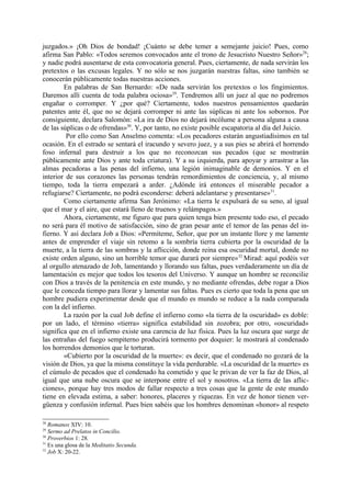 juzgados.» ¡Oh Dios de bondad! ¡Cuánto se debe temer a semejante juicio! Pues, como
afirma San Pablo: «Todos seremos convocados ante el trono de Jesucristo Nuestro Señor»28;
y nadie podrá ausentarse de esta convocatoria general. Pues, ciertamente, de nada servirán los
pretextos o las excusas legales. Y no sólo se nos juzgarán nuestras faltas, sino también se
conocerán públicamente todas nuestras acciones.
        En palabras de San Bernardo: «De nada servirán los pretextos o los fingimientos.
Daremos allí cuenta de toda palabra ociosa»29. Tendremos allí un juez al que no podremos
engañar o corromper. Y ¿por qué? Ciertamente, todos nuestros pensamientos quedarán
patentes ante él, que no se dejará corromper ni ante las súplicas ni ante los sobornos. Por
consiguiente, declara Salomón: «La ira de Dios no dejará incólume a persona alguna a causa
de las súplicas o de ofrendas»30. Y, por tanto, no existe posible escapatoria al día del Juicio.
         Por ello como San Anselmo comenta: «Los pecadores estarán angustiadísimos en tal
ocasión. En el estrado se sentará el iracundo y severo juez, y a sus pies se abrirá el horrendo
foso infernal para destruir a los que no reconozcan sus pecados (que se mostrarán
públicamente ante Dios y ante toda criatura). Y a su izquierda, para apoyar y arrastrar a las
almas pecadoras a las penas del infierno, una legión inimaginable de demonios. Y en el
interior de sus corazones las personas tendrán remordimientos de conciencia, y, al mismo
tiempo, toda la tierra empezará a arder. ¿Adónde irá entonces el miserable pecador a
refugiarse? Ciertamente, no podrá esconderse: deberá adelantarse y presentarse»31.
        Como ciertamente afirma San Jerónimo: «La tierra le expulsará de su seno, al igual
que el mar y el aire, que estará lleno de truenos y relámpagos.»
        Ahora, ciertamente, me figuro que para quien tenga bien presente todo eso, el pecado
no será para él motivo de satisfacción, sino de gran pesar ante el temor de las penas del in-
fierno. Y así declara Job a Dios: «Permíteme, Señor, que por un instante llore y me lamente
antes de emprender el viaje sin retomo a la sombría tierra cubierta por la oscuridad de la
muerte, a la tierra de las sombras y la aflicción, donde reina esa oscuridad mortal, donde no
existe orden alguno, sino un horrible temor que durará por siempre»32 Mirad: aquí podéis ver
al orgullo atenazado de Job, lamentando y llorando sus faltas, pues verdaderamente un día de
lamentación es mejor que todos los tesoros del Universo. Y aunque un hombre se reconcilie
con Dios a través de la penitencia en este mundo, y no mediante ofrendas, debe rogar a Dios
que le conceda tiempo para llorar y lamentar sus faltas. Pues es cierto que toda la pena que un
hombre pudiera experimentar desde que el mundo es mundo se reduce a la nada comparada
con la del infierno.
        La razón por la cual Job define el infierno como «la tierra de la oscuridad» es doble:
por un lado, el término «tierra» significa estabilidad sin zozobra; por otro, «oscuridad»
significa que en el infierno existe una carencia de luz fisica. Pues la luz oscura que surge de
las entrañas del fuego sempiterno producirá tormento por doquier: le mostrará al condenado
los horrendos demonios que le torturan.
        «Cubierto por la oscuridad de la muerte»: es decir, que el condenado no gozará de la
visión de Dios, ya que la misma constituye la vida perdurable. «La oscuridad de la muerte» es
el cúmulo de pecados que el condenado ha cometido y que le privan de ver la faz de Dios, al
igual que una nube oscura que se interpone entre el sol y nosotros. «La tierra de las aflic-
ciones», porque hay tres modos de fallar respecto a tres cosas que la gente de este mundo
tiene en elevada estima, a saber: honores, placeres y riquezas. En vez de honor tienen ver-
güenza y confusión infernal. Pues bien sabéis que los hombres denominan «honor» al respeto

28
   Romanos XIV: 10.
29
   Sermo ad Prelatos in Concilio.
30
   Proverbios 1: 28.
31
   Es una glosa de la Meditatio Secunda.
32
   Job X: 20-22.
 