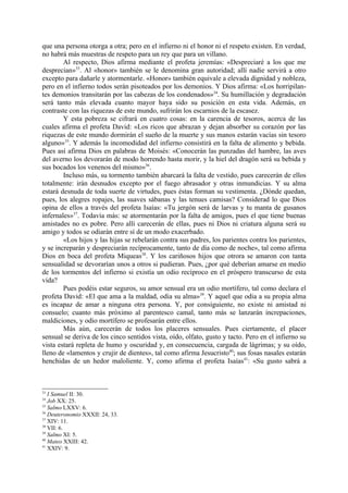 que una persona otorga a otra; pero en el infierno ni el honor ni el respeto existen. En verdad,
no habrá más muestras de respeto para un rey que para un villano.
        Al respecto, Dios afirma mediante el profeta jeremías: «Despreciaré a los que me
desprecian»33. Al «honor» también se le denomina gran autoridad; allí nadie servirá a otro
excepto para dañarle y atormentarle. «Honor» también equivale a elevada dignidad y nobleza,
pero en el infierno todos serán pisoteados por los demonios. Y Dios afirma: «Los horripilan-
tes demonios transitarán por las cabezas de los condenados»34. Su humillación y degradación
será tanto más elevada cuanto mayor haya sido su posición en esta vida. Además, en
contraste con las riquezas de este mundo, sufrirán los escarnios de la escasez.
        Y esta pobreza se cifrará en cuatro cosas: en la carencia de tesoros, acerca de las
cuales afirma el profeta David: «Los ricos que abrazan y dejan absorber su corazón por las
riquezas de este mundo dormirán el sueño de la muerte y sus manos estarán vacías sin tesoro
alguno»35. Y además la incomodidad del infierno consistirá en la falta de alimento y bebida.
Pues así afirma Dios en palabras de Moisés: «Conocerán las punzadas del hambre, las aves
del averno los devorarán de modo horrendo hasta morir, y la hiel del dragón será su bebida y
sus bocados los venenos del mismo»36.
        Incluso más, su tormento también abarcará la falta de vestido, pues carecerán de ellos
totalmente: irán desnudos excepto por el fuego abrasador y otras inmundicias. Y su alma
estará desnuda de toda suerte de virtudes, pues éstas forman su vestimenta. ¿Dónde quedan,
pues, los alegres ropajes, las suaves sábanas y las tenues camisas? Considerad lo que Dios
opina de ellos a través del profeta Isaías: «Tu jergón será de larvas y tu manta de gusanos
infernales»37. Todavía más: se atormentarán por la falta de amigos, pues el que tiene buenas
amistades no es pobre. Pero allí carecerán de ellas, pues ni Dios ni criatura alguna será su
amigo y todos se odiarán entre sí de un modo exacerbado.
        «Los hijos y las hijas se rebelarán contra sus padres, los parientes contra los parientes,
y se increparán y despreciarán recíprocamente, tanto de día como de noche», tal como afirma
Dios en boca del profeta Miqueas38. Y los cariñosos hijos que otrora se amaron con tanta
sensualidad se devorarían unos a otros si pudieran. Pues, ¿por qué deberían amarse en medio
de los tormentos del infierno si existía un odio recíproco en el próspero transcurso de esta
vida?
        Pues podéis estar seguros, su amor sensual era un odio mortífero, tal como declara el
profeta David: «El que ama a la maldad, odia su alma»39. Y aquel que odia a su propia alma
es incapaz de amar a ninguna otra persona. Y, por consiguiente, no existe ni amistad ni
consuelo; cuanto más próximo al parentesco camal, tanto más se lanzarán increpaciones,
maldiciones, y odio mortífero se profesarán entre ellos.
        Más aún, carecerán de todos los placeres sensuales. Pues ciertamente, el placer
sensual se deriva de los cinco sentidos vista, oído, olfato, gusto y tacto. Pero en el infierno su
vista estará repleta de humo y oscuridad y, en consecuencia, cargada de lágrimas; y su oído,
lleno de «lamentos y crujir de dientes», tal como afirma Jesucristo40; sus fosas nasales estarán
henchidas de un hedor maloliente. Y, como afirma el profeta Isaías41: «Su gusto sabrá a



33
   I Samuel II: 30.
34
   Job XX: 25.
35
   Salmo LXXV: 6.
36
   Deuteronomio XXXII: 24, 33.
37
   XIV: 11.
38
   VII: 6.
39
   Salmo XI: 5.
40
   Mateo XXIII: 42.
41
   XXIV: 9.
 
