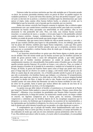 Entonces todas las acciones meritorias que han sido anuladas por el frecuente pecado
-es decir, las acciones ejecutadas mientras estuvo en gracia de Dios- no podrán renacer sin
verdadera penitencia. Y acerca del tema Dios declara, por boca del profeta Ezequiel 50, que si
«el justo se desviare de su justicia y cometiese la maldad según las abominaciones que suele
ejercer el impío, todas cuantas obras buenas hubiere hecho, se echarán en olvido: por la
infidelidad en que ha incurrido y por el pecado que ha cometido, por eso morirá».
        Sobre este mismo versículo San Gregorio comenta lo siguiente. Que se debería captar
esencialmente esto: que cuando hemos cometido un pecado mortal, para nada sirve recordar o
rememorar las buenas obras ejecutadas con anterioridad; en otras palabras, ellas no nos
alcanzarán la vida perdurable del cielo. Pero, con todo, esas mismas buenas acciones
resucitan y se actualizan de nuevo, y ayudan y sirven para lograr la vida perdurable celestial
cuando estamos contritos. Aunque, verdaderamente, las buenas obras ejecutadas por los
hombres en estado de pecado mortal puede que jamás tengan validez.
        Ciertamente, algo que nunca estuvo dotado de vida no puede resucitar; y, con todo, a
pesar de que resulten estériles para lograr la vida perdurable, sirven, sin embargo, para abre-
viar las penas del infierno; también para lograr bienes temporales, o para que Dios quiera
aclarar e iluminar el corazón del hombre pecador para que se arrepienta; asimismo sirven
para que uno se acostumbre a realizar buenas obras de modo que el enemigo ejerza menos
influencia sobre el alma.
        Y así Jesucristo misericordioso no quiere que obra buena alguna se pierda, para que
sea de utilidad. Pero del mismo modo que las buenas acciones que los hombres ejecutan en
estado de gracia perecen todas a causa del subsiguiente pecado, y que todas aquellas
ejecutadas por el hombre mientras permanece en estado de pecado mortal están
completamente muertas a la vida perdurable, bien podría cantar el hombre que no obra el bien
aquella reciente canción francesa: He perdido mi tiempo y mis esfuerzos. Pues, en verdad, el
pecado despoja al hombre de la bondad de la naturaleza y también de la bondad de la gracia.
Porque, de hecho, la gracia del Espíritu Santo opera como el fuego que jamás está ocioso;
pues el fuego deja de ser efectivo en cuanto se apaga, y del mismo modo la gracia cesa de
obrar en cuanto deja de estar presente. Así, el hombre pecador pierde la gracia de la gloria,
que sólo es prometida a los hombres buenos que trabajan y se esfuerzan. El arrepentimiento
es posible, pues aquel que, mientras viva, debe toda su vida a Dios, no posee ninguna bondad
para pagar su deuda con Dios, el dador de toda la vida. Puedes tener la seguridad de que
«rendirá cuenta -tal como afirma San Bernardo- de todos los bienes recibidos en esta vida, y
de cómo los ha gastado, hasta el punto que incluso deberá dar cuenta de una hora de su
tiempo y de un segundo de una hora, si lo ha malgastado».
        La quinta cosa que debe inducir al hombre a la penitencia es el recuerdo de la Pasión
que Jesucristo Nuestro Señor padeció a causa de nuestros pecados. Porque, como afirma San
Bernardo51: «Mientras vivas recordarás las penalidades que Nuestro Señor Jesucristo sufrió
durante su predicación, la fatiga del camino, las tentaciones cuando ayunó, sus largas veladas
en oración, sus lágrimas compasivas por la buena gente, las miserias, comentarios
vergonzosos y calumnias que los hombres dijeron de él, los escupitajos asquerosos que le
dirigieron a su rostro, los bofetones que le propinaron, los escarnios de las muchedumbres, y
las reprimendas que los hombres le dirigieron, los clavos con los que fue clavado en la cruz, y
todo lo demás que sufrió durante la pasión por sus pecados, sin culpa alguna por su parte.»
        Y comprenderéis que el pecado del hombre altere fundamentalmente toda clase de
orden y jerarquía. Pues es cierto que Dios, la razón, la sensualidad y el cuerpo del hombre es-
tán ordenados de modo que cada uno de estos elementos ejerzan predominio sobre los otros.
Y así, Dios debería prevalecer sobre la razón, y la razón sobre la sensualidad, y la sensualidad
50
     XVIII: 24.
51
     Sermones in Cantica, 43.
 
