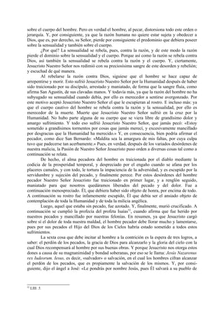 sobre el cuerpo del hombre. Pero en verdad el hombre, al pecar, distorsiona todo este orden o
jerarquía. Y, por consiguiente, ya que la razón humana no quiere estar sujeta y obedecer a
Dios, que es, por derecho, su Señor, pierde por consiguiente el predominio que debiera poseer
sobre la sensualidad y también sobre el cuerpo.
        ¿Por qué? La sensualidad se rebela, pues, contra la razón, y de este modo la razón
pierde el dominio sobre la sensualidad y el cuerpo. Porque así como la razón se rebela contra
Dios, así también la sensualidad se rebela contra la razón y el cuerpo. Y, ciertamente,
Jesucristo Nuestro Señor nos redimió con su preciosísima sangre de este desorden y rebelión;
y escuchad de qué manera.
        Al rebelarse la razón contra Dios, siguiese que el hombre se hace capaz de
arrepentirse y morir. Esto sufrió Jesucristo Nuestro Señor por la Humanidad después de haber
sido traicionado por su discípulo, arrestado y maniatado, de forma que la sangre fluía, como
afirma San Agustín, de sus clavadas manos. Y todavía más, ya que la razón del hombre no ha
subyugado su sensualidad cuando debía, por ello es merecedor a sentirse avergonzado. Por
este motivo aceptó Jesucristo Nuestro Señor el que le escupieran al rostro. E incluso más: ya
que el cuerpo cautivo del hombre se rebela contra la razón y la sensualidad, por ello es
merecedor de la muerte. Muerte que Jesucristo Nuestro Señor sufrió en la cruz por la
Humanidad. No hubo parte alguna de su cuerpo que se viera libre de grandísimo dolor y
amargo sufrimiento. Y todo eso sufrió Jesucristo Nuestro Señor, que jamás pecó: «Estoy
sometido a grandísimos tormentos por cosas que jamás merecí, y excesivamente mancillado
por desgracias que la Humanidad ha merecido.» Y, en consecuencia, bien podría afirmar el
pecador, como dice San Bernardo: «Maldita sea la amargura de mis faltas, por cuya culpa
tuvo que padecerse tan acerbamente.» Pues, en verdad, después de los variados desórdenes de
nuestra malicia, la Pasión de Nuestro Señor Jesucristo puso orden a diversas cosas tal como a
continuación se relata.
        De hecho, el alma pecadora del hombre es traicionada por el diablo mediante la
codicia de la prosperidad temporal, y despreciado por el engaño cuando se afana por los
placeres camales, y con todo, le tortura la impaciencia de la adversidad, y es escupido por la
servidumbre y sujeción del pecado, y finalmente perece. Por estos desórdenes del hombre
pecador Nuestro Señor Jesucristo fue traicionado en primer lugar, y a renglón seguido,
maniatado para que nosotros quedáramos liberados del pecado y del dolor. Fue a
continuación menospreciado. Él, que debiera haber sido objeto de honra, por encima de todo.
A continuación su rostro fue infamemente escupido, Él que debía ser el ansiado objeto de
contemplación de toda la Humanidad y de toda la milicia angélica.
        Luego, aquel que estaba sin pecado, fue azotado. Y, finalmente, murió crucificado. A
continuación se cumplió la profecía del profeta Isaías52, cuando afirma que fue herido por
nuestros pecados y mancillado por nuestras felonías. En resumen, ya que Jesucristo cargó
sobre sí el dolor de toda nuestra maldad, el hombre pecador debe llorar mucho y lamentarse,
pues por sus pecados el Hijo del Dios de los Cielos habría estado sometido a todos estos
sufrimientos.
        La sexta cosa que debe incitar al hombre a la contrición es la espera de tres logros, a
saber: el perdón de los pecados, la gracia de Dios para alcanzarlo y la gloria del cielo con la
cual Dios recompensará al hombre por sus buenas obras. Y porque Jesucristo nos otorga estos
dones a causa de su magnanimidad y bondad soberanas, por eso se le llama: Jesús Nazarenus
rex Iudeorum. Iesus, es decir, «salvador» o salvación, en el cual los hombres cifran alcanzar
el perdón de los pecados, que es propiamente la salvación de los mismos. Y, por consi-
guiente, dijo el ángel a José: «Le pondrás por nombre Jesús, pues Él salvará a su pueblo de



52
     LIII: 5.
 