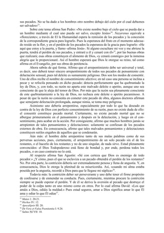 sus pecados. No se ha dado a los hombres otro nombre debajo del cielo por el cual debamos
ser salvados»53.
        Sobre este tema afirma San Pedro: «No existe nombre bajo el cielo que se pueda dar a
un hombre mediante el cual uno pueda ser salvo, excepto Jesús»54. Nazarenus equivale a
«floreciente»; a través de El la Humanidad espera la remisión de los pecados y la concesión
de la correspondiente gracia para lograrlo. Pues la esperanza del fruto en el momento adecua-
do reside en la flor, y en el perdón de los pecados la esperanza de la gracia para lograrlo: «He
aquí que estoy a la puerta, y llamo -afirma Jesús-. Si alguno escuchare mi voz y me abriese la
puerta, tendrá el perdón de sus pecados, y entraré a él y cenaré con él»55, por las buenas obras
que realizará; esas obras constituyen el alimento de Dios, «y cenará conmigo» por la inmensa
alegría que le proporcionaré. Así el hombre esperará que Dios le otorgue su reino, tal como
afirma en el Evangelio, por sus obras de penitencia.
        Ahora sabrás de qué forma. Afirmo que el arrepentimiento debe ser universal y total,
es decir, uno deberá tener sincero arrepentimiento de todos sus pecados de pensamiento con
delactación sensual, pues tal deleite es sumamente peligroso. Dos son los modos de consentir.
Uno de ellos recibe el nombre de consentimiento afectivo; en tal caso una persona se inclina a
pecar y se refocila pensando en dicho pecado: detecta perfectamente que ha quebrantado la
ley de Dios, y, con todo, su razón no aparta este malvado deleite o apetito, aunque uno sea
consciente de que le aleja del temor de Dios. Por más que la razón sea plenamente consciente
de este quebrantamiento a la ley de Dios, no rechaza este deleite o apetito pecaminoso. A
pesar de que la razón no consienta en cometer este pecado de obra, algunos doctores afirman
que semejante delectación prolongada, aunque nimia, se toma muy peligrosa.
        Asimismo uno debería arrepentirse, especialmente por todo lo que ha deseado en
contra de la ley de Dios con perfecto consentimiento de su razón, pues no existe duda de ello:
el consentir constituye pecado mortal. Ciertamente, no existe pecado mortal que no se
albergue primeramente en el pensamiento y después en la delectación, y luego en el con-
sentimiento, para acabar en la acción. Por consiguiente, afirmo que muchos hombres jamás se
arrepienten de tales pensamientos y delectaciones: solamente se confiesan de los pecados
externos de obra. En consecuencia, afirmo que tales malvados pensamientos y delectaciones
constituyen sutiles engaños de aquellos que se condenarán.
        Aún más: el hombre debe arrepentirse tanto de sus malas palabras como de sus
perversas acciones, pues, ciertamente, el arrepentimiento de un solo pecado sin el de los
restantes, o el hacerlo de los restantes y no de uno singular, de nada sirve. Estad plenamente
convencidos: el Dios Todopoderoso está lleno de bondad y, por ende, perdona todos los
pecados, o en caso contrario no lo está.
        Al respecto afirma San Agustín: «Sé con certeza que Dios es enemigo de todo
pecador.» ¿Y cómo, pues el que se esclaviza a un pecado obtendrá el perdón de los restantes?
No. Por otra parte, la contrición debería ser extremadamente penosa y llena de angustia. Y, en
consecuencia, Dios le otorga la plenitud de su misericordia. Así, «cuando mi alma estaba
poseída por la angustia, recordé a Dios para que le llegase mi súplica»56.
        Todavía más: la contrición deber ser perseverante y uno debe tener el firme propósito
de confesarse y de enmendar su conducta. Pues, ciertamente, mientras procure la contrición
siempre se puede esperar el perdón. Y de él se deriva la aversión al pecado que destruye el
poder de la culpa tanto en uno mismo como en otros. Por lo cual afirma David: «Los que
amáis a Dios, odiáis la maldad.» Pues estad seguros, amar a Dios significa amar lo que Él
ama y odiar lo que Él odias57.
53
   Mateo 1: 20-21.
54
   Hechos IV: 12.
55
   Apocalipsis III: 20.
56
   De Vera et Falsa Poenitentia I: 9.24.
57
   Salmo XCVII: 10.
 