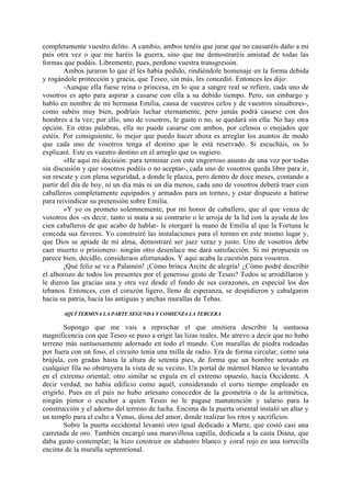 completamente vuestro delito. A cambio, ambos tenéis que jurar que no causaréis daño a mi
país otra vez o que me haréis la guerra, sino que me demostraréis amistad de todas las
formas que podáis. Libremente, pues, perdono vuestra transgresión.
        Ambos juraron lo que él les había pedido, rindiéndole homenaje en la forma debida
y rogándole protección y gracia, que Teseo, sin más, les concedió. Entonces les dijo:
        -Aunque ella fuese reina o princesa, en lo que a sangre real se refiere, cada uno de
vosotros es apto para aspirar a casarse con ella a su debido tiempo. Pero, sin embargo y
hablo en nombre de mi hermana Emilia, causa de vuestros celos y de vuestros sinsabores-,
como sabéis muy bien, podríais luchar eternamente, pero jamás podrá casarse con dos
hombres a la vez; por ello, uno de vosotros, le guste o no, se quedará sin ella. No hay otra
opción. En otras palabras, ella no puede casarse con ambos, por celosos o enojados que
estéis. Por consiguiente, lo mejor que puedo hacer ahora es arreglar los asuntos de modo
que cada uno de vosotros tenga el destino que le está reservado. Si escucháis, os lo
explicaré. Este es vuestro destino en el arreglo que os sugiero.
        »He aquí mi decisión: para terminar con este engorroso asunto de una vez por todas
sin discusión y que vosotros podéis o no aceptar-, cada uno de vosotros queda libre para ir,
sin rescate y con plena seguridad, a donde le plazca, pero dentro de doce meses, contando a
partir del día de hoy, ni un día más ni un día menos, cada uno de vosotros deberá traer cien
caballeros completamente equipados y armados para un torneo, y estar dispuesto a batirse
para reivindicar su pretensión sobre Emilia.
        »Y yo os prometo solemnemente, por mi honor de caballero, que al que venza de
vosotros dos -es decir, tanto si mata a su contrario o le arroja de la lid con la ayuda de los
cien caballeros de que acabo de hablar- le otorgaré la mano de Emilia al que la Fortuna le
conceda sus favores. Yo construiré las instalaciones para el torneo en este mismo lugar y,
que Dios se apiade de mi alma, demostraré ser juez veraz y justo. Uno de vosotros debe
caer muerto o prisionero: ningún otro desenlace me dará satisfacción. Si mi propuesta os
parece bien, decidlo, consideraos afortunados. Y aquí acaba la cuestión para vosotros.
        ¡Qué feliz se ve a Palamón! ¡Cómo brinca Arcite de alegría! ¿Cómo podré describir
el alborozo de todos los presentes por el generoso gesto de Teseo? Todos se arrodillaron y
le dieron las gracias una y otra vez desde el fondo de sus corazones, en especial los dos
tebanos. Entonces, con el corazón ligero, lleno de esperanza, se despidieron y cabalgaron
hacia su patria, hacia las antiguas y anchas murallas de Tebas.

       AQUÍ TERMINA LA PARTE SEGUNDA Y COMIENZA LA TERCERA

        Supongo que me vais a reprochar el que omitiera describir la suntuosa
magnificencia con que Teseo se puso a erigir las lizas reales. Me atrevo a decir que no hubo
terreno más suntuosamente adornado en todo el mundo. Con murallas de piedra rodeadas
por fuera con un foso, el circuito tenía una milla de radio. Era de forma circular, como una
brújula, con gradas hasta la altura de setenta pies, de forma que un hombre sentado en
cualquier fila no obstruyera la vista de su vecino. Un portal de mármol blanco se levantaba
en el extremo oriental; otro similar se erguía en el extremo opuesto, hacia Occidente. A
decir verdad, no había edificio como aquél, considerando el corto tiempo empleado en
erigirlo. Pues en el país no hubo artesano conocedor de la geometría o de la aritmética,
ningún pintor o escultor a quien Teseo no le pagase manutención y salario para la
construcción y el adorno del terreno de lucha. Encima de la puerta oriental instaló un altar y
un templo para el culto a Venus, diosa del amor, donde realizar los ritos y sacrificios.
        Sobre la puerta occidental levantó otro igual dedicado a Marte, que costó casi una
carretada de oro. También encargó una maravillosa capilla, dedicada a la casta Diana, que
daba gusto contemplar; la hizo construir en alabastro blanco y coral rojo en una torrecilla
encima de la muralla septentrional.
 