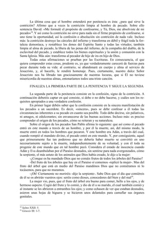 La última cosa que el hombre entenderá por penitencia es ésta: ¿para qué sirve la
contrición? Afirmo que a veces la contrición limpia al hombre de pecado. Sobre ello
sentencia David: «Me formulé el propósito de confesarme, y Tú, Dios, me absolviste de mi
pecado»58. Y así como la contrición no sirve para nada sin el firme propósito de confesarse, si
uno tiene la oportunidad, así la confesión o absolución sin contrición de nada vale. Incluso
más: la contrición destruye las cárceles del infierno y transforma en débil y frágil toda la for-
taleza demoníaca, y restablece los dones del Espíritu Santo y todas las virtudes; también
limpia al alma de pecado, la libera de las penas del infierno, de la compañía del diablo, de la
esclavitud del pecado, y establece todos los bienes espirituales y la unión y comunión con la
Santa Iglesia. Más aún: transforma al pecador de hijo de ira en hijo de Dios.
        Todas estas afirmaciones se prueban por las Escrituras. En consecuencia, el que
quiera comprender estas cosas, prudente es, ya que verdaderamente carecerá de fuerzas para
pecar durante toda su vida: al contrario, se abandonará en cuerpo y alma al servicio de
Jesucristo, y, al hacerlo, le rendirá homenaje. Pues, ciertamente, nuestro dulce Señor
Jesucristo nos ha librado tan graciosamente de nuestras locuras, que si Él no tuviese
misericordia de nuestras almas, entonaríamos todos una triste canción.

            FINALIZA LA PRIMERA PARTE DE LA PENITENCIA Y SIGUE LA SEGUNDA

        La segunda parte de la penitencia consiste en la confesión, signo de la contrición. A
continuación deberéis captar en qué consiste, si debe o no debe hacerse, y cuáles son los re-
quisitos apropiados a una verdadera confesión.
        En primer lugar debéis saber que la confesión consiste en la sincera manifestación de
los pecados a un sacerdote. Es decir, «sincera», pues se debe confesar a él todas las
circunstancias inherentes a su pecado en cuanto sea posible. Todo debe decirse, sin paliativos,
ni amagos, ni edulcorantes; sin envanecerse de las buenas acciones. Incluso más: es preciso
comprender el origen de los pecados, cómo se reiteran y su naturaleza.
        Sobre el origen de los pecados San Pablo afirma lo siguiente: que así como el pecado
entró en este mundo a través de un hombre, y por él la muerte, así, del mismo modo, la
muerte entró en todos los hombres que pecaron. Y este hombre era Adán, a través del cual,
cuando rompió el mandato divino, el pecado entró en este mundo. Y, por consiguiente, aquel
que primeramente fue tan poderoso que no debería haber muerto se convirtió en uno
necesariamente sujeto a la muerte, independientemente de su voluntad, y con él toda su
progenie de este mundo que en tal hombre pecó. Considera el estado de inocencia cuando
Adán y Eva deambulaban por el Paraíso desnudos, sin sentirse para nada avergonzados, cómo
la serpiente, el más astuto de los animales que Dios había creado, le dijo a la mujer:
        -¿Conque os ha mandado Dios que no comáis frutos de todos los árboles del Paraíso?
        -Del fruto de los árboles que hay en el Paraíso sí comemos -replicó la mujer-. Mas del
fruto del árbol que está en medio del Paraíso mandónos Dios que no comiéramos ni lo
tocásemos, para que no muramos.
        -¡Oh! Ciertamente no moriréis -dijo la serpiente-. Sabe Dios que el día que comiéreis
de él se os abrirán vuestros ojos: seréis como dioses, conocedores del bien y del mal59.
        La mujer vio, pues, que el fruto del árbol era bueno para comer, bello a los ojos, y de
hermoso aspecto. Cogió del fruto y lo comió, y dio de él a su marido, el cual también comió y
al instante se les abrieron a entrambos los ojos; y como echasen de ver que estaban desnudos,
asieron unas hojas de higuera y se hicieron unos delantales para camuflar sus órganos
genitales.


58
     Salmo XXII: 5.
59
     Génesis III: 1-7.
 