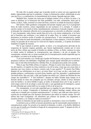 De todo ello se puede colegir que el pecado mortal se inicia con una sugerencia del
diablo, representado aquí por la serpiente; y luego, la delectación carnal, simbolizada en este
caso por Eva; y a continuación, el consentimiento de la mente, figurada aquí por Adán.
        Medítalo bien. Aunque sea cierto que el maligno tentase a Eva, es decir, la carne, y la
carne se deleitase en la hermosura del fruto prohibido, con todo, ciertamente, hasta que la
mente, es decir, Adán, consintió en comer del fruto, conservó su estado de inocencia original.
        Del mismo Adán quedamos contagiados del pecado original, pues él es el progenitor
fisico de todos nosotros: somos engendrados de una sustancia vil y corrupta. Y cuando a
nuestro cuerpo se le insufla el alma, inmediatamente contraemos el pecado original, y lo que
al principio fue solamente aflicción de la concupiscencia se convierte en aflicción y pecado.
Y, por consiguiente, todos hemos nacido hijos de la ira y de eterna condenación, si no fuera
por el bautismo que recibimos y nos redime de la culpa. Pero, en verdad, el tormento que
permanece en nosotros recibe el nombre de concupiscencia. Y esta concupiscencia, cuando
radica en el alma de modo desordenado y mal dispuesto, le hace apetecer, a través del apetito
camal, los pecados de la carne por la visión de los objetos terrenales, y el apetito de honores
mediante el orgullo de corazón.
        Por lo que respecta al primer apetito, es decir, a la concupiscencia derivada de las
exigencias de nuestros órganos genitales, que fueron legítimamente creados por el recto
juicio de Dios, afirmo que cuando el hombre no obedece a Dios, su Señor, entonces la carne
se rebela contra él mediante la concupiscencia, que alimenta y da pie al pecado. Por
consiguiente, mientras uno se sienta acuciado por la concupiscencia resulta imposible que no
sea tentado y su carne no le incline a pecar.
        Y así será mientras viva. Puede que el poder del bautismo y de la gracia a través de la
penitencia refuerce esta debilidad y fragilidad, pero aunque quede refrenado por la enferme-
dad, o por el mal obrar de hechicería o bebidas frías, la concupiscencia jamás será saciada.
        Mira lo que San Pablo afirma al respecto: «Porque la carne tiene deseos contrarios a
los del espíritu y el espíritu los tiene contrarios a los de la carne, como que son cosas entre sí
opuestas; por cuyo motivo no hacéis vosotros todo lo que queréis»60. El mismo San Pablo,
después de sus sufrimientos en el mar y en tierra firme -en el mar, un día y una noche con
grandes peligros y sufrimientos; en tierra firme, hambre, sed, frío, desnudez- y apedreamiento
casi hasta morir, dijo con todo: «¡Oh, qué hombre tan infeliz soy! ¿Quién me libertará de este
cuerpo tan miserable?»61. Y San Jerónimo62, después de haber morado largo tiempo en el
desierto donde no tenía otra compañía que los animales salvajes, donde su único alimento
eran las hierbas y su única bebida el agua, su lecho, la desnuda tierra, por lo que su piel se
tornó negra como la de un etíope a causa del calor y casi agrietada por la intemperie, a pesar
de todo afirmaba que sentía bullir en su cuerpo el fervor de la lascivia.
        Por consiguiente, sé con toda seguridad que se engañan los que afirman que no son
tentados en su cuerpo. Comprueba el testimonio del apóstol Santiago cuando afirma que
«cada uno es tentado por su propia concupiscencia» 63; es decir, que cada uno tiene motivo y
ocasión de ser tentado por este incentivo pecaminoso que radica en nuestro cuerpo. Por ello
afirma San Juan Evangelista: «Si afirmamos que estamos sin pecado, nos engañamos a
nosotros mismos, y la verdad no radica en nosotros»64.
        Ahora os enteraréis de qué modo ese pecado se incrementa o crece en el hombre.
        La primera cosa se refiere al acicate pecaminoso que he mencionado anteriormente: la
concupiscencia camal. Su secuela es la sujeción al demonio, es decir, a los fuelles diabólicos
con los que él insufla en el hombre el fuego de la concupiscencia camal. Y después de ello, el
60
   Gálatas V: 17.
61
   II Corintios XI: 25; Romanos VII: 24.
62
   Epístola 22 ad Eustachium, De Virginitate 7.
63
   I: 14.
64
   I Juan 1: 8.
 
