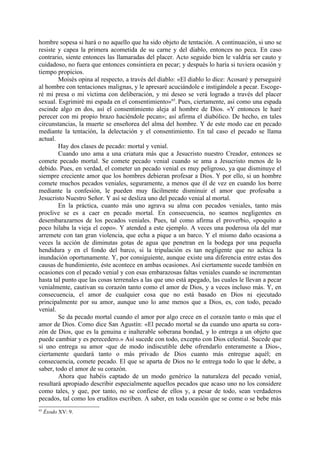 hombre sopesa si hará o no aquello que ha sido objeto de tentación. A continuación, si uno se
resiste y capea la primera acometida de su carne y del diablo, entonces no peca. En caso
contrario, siente entonces las llamaradas del placer. Acto seguido bien le valdría ser cauto y
cuidadoso, no fuera que entonces consintiera en pecar; y después lo haría si tuviera ocasión y
tiempo propicios.
        Moisés opina al respecto, a través del diablo: «El diablo lo dice: Acosaré y perseguiré
al hombre con tentaciones malignas, y le apresaré acuciándole e instigándole a pecar. Escoge-
ré mi presa o mi víctima con deliberación, y mi deseo se verá logrado a través del placer
sexual. Esgrimiré mi espada en el consentimiento»65. Pues, ciertamente, así como una espada
escinde algo en dos, así el consentimiento aleja al hombre de Dios. «Y entonces le haré
perecer con mi propio brazo haciéndole pecan»; así afirma el diabólico. De hecho, en tales
circunstancias, la muerte se enseñorea del alma del hombre. Y de este modo cae en pecado
mediante la tentación, la delectación y el consentimiento. En tal caso el pecado se llama
actual.
        Hay dos clases de pecado: mortal y venial.
        Cuando uno ama a una criatura más que a Jesucristo nuestro Creador, entonces se
comete pecado mortal. Se comete pecado venial cuando se ama a Jesucristo menos de lo
debido. Pues, en verdad, el cometer un pecado venial es muy peligroso, ya que disminuye el
siempre creciente amor que los hombres debieran profesar a Dios. Y por ello, si un hombre
comete muchos pecados veniales, seguramente, a menos que él de vez en cuando los borre
mediante la confesión, le pueden muy fácilmente disminuir el amor que profesaba a
Jesucristo Nuestro Señor. Y así se desliza uno del pecado venial al mortal.
        En la práctica, cuanto más uno agrava su alma con pecados veniales, tanto más
proclive se es a caer en pecado mortal. En consecuencia, no seamos negligentes en
desembarazarnos de los pecados veniales. Pues, tal como afirma el proverbio, «poquito a
poco hilaba la vieja el copo». Y atended a este ejemplo. A veces una poderosa ola del mar
arremete con tan gran violencia, que echa a pique a un barco. Y el mismo daño ocasiona a
veces la acción de diminutas gotas de agua que penetran en la bodega por una pequeña
hendidura y en el fondo del barco, si la tripulación es tan negligente que no achica la
inundación oportunamente. Y, por consiguiente, aunque existe una diferencia entre estas dos
causas de hundimiento, éste acontece en ambas ocasiones. Así ciertamente sucede también en
ocasiones con el pecado venial y con esas embarazosas faltas veniales cuando se incrementan
hasta tal punto que las cosas terrenales a las que uno está apegado, las cuales le llevan a pecar
venialmente, cautivan su corazón tanto como el amor de Dios, y a veces incluso más. Y, en
consecuencia, el amor de cualquier cosa que no está basado en Dios ni ejecutado
principalmente por su amor, aunque uno lo ame menos que a Dios, es, con todo, pecado
venial.
        Se da pecado mortal cuando el amor por algo crece en el corazón tanto o más que el
amor de Dios. Como dice San Agustín: «El pecado mortal se da cuando uno aparta su cora-
zón de Dios, que es la genuina e inalterable soberana bondad, y lo entrega a un objeto que
puede cambiar y es perecedero.» Así sucede con todo, excepto con Dios celestial. Sucede que
si uno entrega su amor -que de modo indiscutible debe ofrendarlo enteramente a Dios-,
ciertamente quedará tanto o más privado de Dios cuanto más entregue aquél; en
consecuencia, comete pecado. El que se aparta de Dios no le entrega todo lo que le debe, a
saber, todo el amor de su corazón.
        Ahora que habéis captado de un modo genérico la naturaleza del pecado venial,
resultará apropiado describir especialmente aquellos pecados que acaso uno no los considere
como tales, y que, por tanto, no se confiese de ellos y, a pesar de todo, sean verdaderos
pecados, tal como los eruditos escriben. A saber, en toda ocasión que se come o se bebe más
65
     Éxodo XV: 9.
 