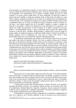 de lo necesario a la manutención corporal, en cierto modo se comete pecado. Y, asimismo,
cuando se habla más de lo necesario también se peca. Lo mismo sucede cuando no se atiende
con benignidad a las lamentaciones de los pobres. También cuando uno goza de salud
corporal y no quiere ayunar cuando debe, sin causa justificada. Al igual que cuando se
duerme más de lo debido o cuando por cualquier razón se llega tarde a la iglesia o a otras
obras caritativas. Igualmente cuando usa de su mujer sin el supremo deseo de engendrar por
el honor de Dios o con el propósito de realizar con su esposa el débito conyugal. Igual sucede
si, pudiéndolo hacer, no se visita a los enfermos y presos. Asimismo si ama a su esposa o a
sus hijos u otro objeto material más de lo razonable. También si reduce o suprime las
limosnas al necesitado; si adereza los alimentos con más delicadeza de lo necesario o los
ingiere con avidez, por glotonería; si falta al silencio en la iglesia o durante los servicios
divinos, o si habla palabras ociosas o vanas o maliciosas, pues de todas ellas deberá rendir
cuenta en el día del juicio. También cuando promete o asegura hacer cosas que luego no
puede cumplir. O cuando por ligereza o indiferencia habla cuando se burla de su prójimo. O
cuando sospecha mal sin fundamento de cosas que no conoce bien. Estas y otras
innumerables formas son, como afirma San Agustín, materia pecaminosa.
        A continuación comprenderás que, aunque no existe humano sobre la faz de la tierra
que pueda evitar todos los pecados veniales, con todo, se pueden refrenar por el ardiente
amor que se profesa hacia Jesucristo Nuestro Señor, por las oraciones, la confesión y otras
obras buenas, de modo que perjudiquen de forma mínima. En sentencia de San Agustín: «Si
uno ama a Dios de tal modo que todas sus acciones reflejan el amor de Dios, y las ejecuta
verdaderamente por amor hacia El, pues le ama con ardor, considera hasta qué punto una gota
de agua que cae en un horno de crepitante fuego lo afecta o perjudica; así también un pecado
venial afecta a uno que está imbuido del amor de Jesucristo.» Los hombres pueden también
apartarse del pecado venial recibiendo dignamente el preciosísimo Cuerpo de Jesucristo,
santificándose también con agua bendita, mediante limosnas, recitando el Confesor durante la
misa y durante las Completas mediante la bendición de los obispos y sacerdotes, y con otras
buenas obras.

           SIGUEN LOS SIETE PECADOS CAPITALES
           CON SUS CLASES, CIRCUNSTANCIAS Y VARIEDADES

           De la soberbia66

        Ahora es necesario enumerar los siete pecados capitales mortales, a saber, los pecados
capitales.
        Todos corren en la misma traílla, aunque de modos diversos. Se les llama capitales,
pues son la fuente y el origen de todos los otros pecados. La soberbia, u orgullo, es la raíz de
estos siete pecados, pues de él se originan todos los males. De esta raíz brotan diversas ramas,
como la ira, envidia, pereza u holgazanería, avaricia o codicia (para que todos lo entiendan),
glotonería y lujuria. Y cada uno de estos pecados capitales posee ramas y ramificaciones, tal
como se desarrollará en los apartados siguientes.
        Y aunque nadie puede contar exhaustivamente el número de brotes y los perjuicios
derivados del orgullo, con todo, voy a enumerar algunos de ellos, tal como bien veréis. Son:
la desobediencia, vanidad, hipocresía, desprecio, arrogancia, descaro, jactancia de corazón,
insolencia, altivez, impaciencia, contumacia, presunción, irreverencia, pertinacia, vanagloria,
y otras muchas ramificaciones que no puedo mencionar.
        El desobediente es aquel que rechaza y menosprecia con desdén los mandamientos de
Dios, de su superior y de su director espiritual. El que se envanece de las obras buenas o
66
     Probablemente, Chaucer se inspira en un tratado de teología traducido al francés.
 