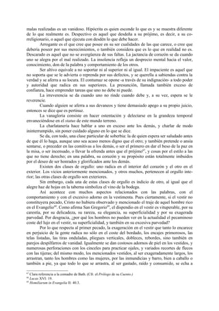 malas realizadas es un vanidoso. Hipócrita es quien esconde lo que es y se muestra diferente
de lo que realmente es. Despectivo es aquel que desdeña a su prójimo, es decir, a su co-
rreligionario, o aquel que ejecuta con desdén lo que debe hacer.
         Arrogante es el que cree que posee en su ser cualidades de las que carece, o cree que
debería poseer por sus merecimientos, o también considera que es lo que en realidad no es.
Descarado es aquel que no se avergüenza de sus faltas. La jactancia de corazón se da cuando
uno se alegra por el mal realizado. La insolencia refleja un desprecio mental hacia el valor,
conocimiento, don de la palabra y comportamiento de los otros.
         Ser altivo equivale a no soportar ni al superior ni al igual. El impaciente es aquel que
no soporta que se le advierta o reprenda por sus defectos, y se querella a sabiendas contra la
verdad y se aferra a su locura. El contumaz se opone -a través de su indignación- a todo poder
y autoridad que radica en sus superiores. La presunción, llamada también exceso de
confianza, hace emprender tareas que uno no debe ni puede.
         La irreverencia se da cuando uno no rinde cuando debe y, a su vez, espera se le
reverencie.
         Cuando alguien se aferra a sus devaneos y tiene demasiado apego a su propio juicio,
entonces se dice que es pertinaz.
         La vanagloria consiste en hacer ostentación y delectarse en la grandeza temporal
envaneciéndose en el status de este mundo terreno.
         La charlatanería hace hablar a uno en exceso ante los demás, y charlar de modo
ininterrumpido, sin poner cuidado alguno en lo que se dice.
         Se da, con todo, una clase particular de soberbia: la de quien espera ser saludado antes
de que él lo haga, aunque uno sea acaso menos digno que el otro; y también pretende o ansía
sentarse, o preceder en las comitivas a los demás, o ser el primero en dar el beso de la paz en
la misa, o ser incensado, o llevar la ofrenda antes que el prójimo67, y cosas por el estilo a las
que no tiene derecho; en una palabra, su corazón y su propósito están totalmente imbuidos
por el deseo de ser honrados y glorificados ante los demás.
         Existen dos clases de orgullo: uno radica en el interior del corazón y el otro en el
exterior. Los vicios anteriormente mencionados, y otros muchos, pertenecen al orgullo inte-
rior; las otras clases de orgullo son exteriores.
         Sin embargo, cada una de estas clases de orgullo es indicio de otro, al igual que el
alegre haz de hojas en la taberna simboliza el vino de la bodega.
         Así acontece con muchos aspectos relacionados con las palabras, con el
comportamiento y con el excesivo adorno en la vestimenta. Pues ciertamente, si el vestir no
constituyera pecado, Cristo no hubiera observado y mencionado el traje de aquel hombre rico
en el Evangelio68. Como afirma San Gregorio69, el dispendio en el vestir es vituperable, por su
carestía, por su delicadeza, su rareza, su elegancia, su superficialidad y por su exagerada
parvedad. Por desgracia, ¿por qué los hombres no pueden ver en la actualidad el pecaminoso
coste del lujo en el vestir, su superficialidad, y también en su excesiva parvedad?
         Por lo que respecta al primer pecado, la exageración en el vestir que tanto lo encarece
en perjuicio de la gente radica no sólo en el coste del bordado, los encajes primorosos, las
telas listadas, las tiras onduladas, pliegues verticales, dobleces, rebordes, sino también en
parejos despilfarros de vanidad. Igualmente se dan costosos adornos de piel en los vestidos, y
numerosas perforaciones con los cinceles para practicar ojales, y variados recortes de flecos
con las tijeras; del mismo modo, los mencionados vestidos, al ser exageradamente largos, los
arrastran, tanto los hombres como las mujeres, por las inmundicias y barro, bien a caballo o
también a pie, ya que todo lo que se arrastra, al ser gastado, raído y consumido, se echa a

67
   Clara referencia a la comadre de Bath. (Cfr. el Prólogo de su Cuento.)
68
   Lucas XVI: 19.
69
   Homiliarum in Evangelia II: 40.3.
 