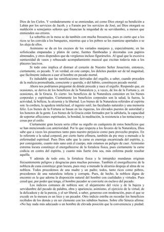 Dios de los Cielos. Y verdaderamente si se enmiendan, así como Dios otorgó su bendición a
Labán por los servicios de Jacob, y a Faraón por los servicios de José, así Dios otorgará su
maldición a semejantes señores que financian la iniquidad de su servidumbre, a menos que
enmienden sus errores.
        La soberbia en la mesa se da también con mucha frecuencia, pues es cierto que a los
ricos se les convida a los banquetes, mientras que a los pobres se les mantiene apartados o se
les aleja de ellos.
        Asimismo se da en los excesos de los variados manjares y, especialmente, en las
sofisticadas empanadas y platos de carne, fuentes flambeadas y decoradas con papiros
almenados, y otros dispendios que da vergüenza incluso figurárselos. Al igual que la excesiva
suntuosidad de vasos y rebuscado acompañamiento musical que excitan todavía más a los
placeres lascivos.
        Si todo esto implica el distraer el corazón de Nuestro Señor Jesucristo, entonces,
ciertamente, es pecado. Y en verdad, en este campo, los deleites pueden ser de tal magnitud,
que fácilmente inducen a caer al hombre en pecado mortal.
        Es indudable que las ramificaciones derivadas del orgullo, a saber, cuando proceden
de la malicia premeditada, consciente y querida, o del hábito, constituyen pecado mortal.
        Ahora nos podríamos preguntar de dónde procede y nace el orgullo. Respondo que, en
ocasiones, se deriva de los beneficios de la Naturaleza y, a veces, de los de la Fortuna y, en
ocasiones, de la Gracia. Es cierto: los beneficios de la Naturaleza consisten en los bienes
corporales y espirituales. Ciertamente los beneficios corporales son la salud, la fuerza, la
actividad, la belleza, la alcurnia y la libertad. Los bienes de la Naturaleza referidos al espíritu
son: la cordura, la agudeza intelectual, el ingenio sutil, las facultades naturales y una memoria
feliz. Los bienes de la Fortuna se basan en las riquezas, los elevados puestos de autoridad y
los honores de la gente. Los bienes de la Gracia están formados por la sabiduría, la capacidad
de soportar aflicciones espirituales, la bondad, la meditación, la resistencia a las tentaciones y
cosas por el estilo.
        Ciertamente gran locura sería cifrar su orgullo en cualquiera de estos beneficios que
se han mencionado con anterioridad. Por lo que respecta a los favores de la Naturaleza, Dios
sabe que a veces los poseemos tanto para nuestro perjuicio como para provecho propios. En
lo referente a la salud corporal, por cierto harto efímera, también da pie muy a menudo a la
enfermedad espiritual. Pues Dios sabe que la carne es enemiga encarnizada del espíritu, y,
por consiguiente, cuanto más sano está el cuerpo, más estamos en peligro de caer. Asimismo
extrema locura constituye el enorgullecerse de la fortaleza fisica, pues ciertamente la carne
codicia en contra del espíritu, y cuanto más fuerte ésta sea, más enferma puede resultar
aquélla.
        Y además de todo esto, la fortaleza fisica y la intrepidez mundanas originan
frecuentemente peligros y desgracias para muchas personas. También el enorgullecerse de la
nobleza de cuna constituye gran locura, pues muy a menudo la alcurnia despoja al alma de su
nobleza. Todos procedemos de una madre y un padre; todos, tanto ricos como pobres,
procedemos de una naturaleza infecta y corrupta. Pues, de hecho, la nobleza digna de
encomio es la que adorna la disposición natural del hombre con cualidades y virtudes. Pues
creed que, por poder que tenga, el hombre pecador se convierte en esclavo del pecado.
        Los indicios comunes de nobleza son: el alejamiento del vicio y de la bajeza y
servidumbre del pecado de palabra, obra y apariencia; asimismo, el ejercicio de la virtud, de
la delicadeza y de la pureza, y el ser liberal, a saber, generoso con moderación, pues el que se
excede en la mesura es un loco y un pecador. Otro indicio estriba en recordar los beneficios
recibidos de los demás y en ser clemente con los súbditos buenos. Sobre ello Séneca afirma:
«No hay nada más adecuado a un hombre de elevada posición que la conveniencia y piedad.
 