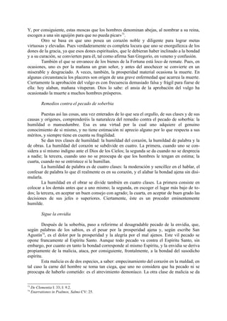 Y, por consiguiente, estas moscas que los hombres denominan abejas, al nombrar a su reina,
escogen a una sin aguijón para que no pueda picar»73.
        Otro se basa en que uno posea un corazón noble y diligente para lograr metas
virtuosas y elevadas. Pues verdaderamente es completa locura que uno se enorgullezca de los
dones de la gracia, ya que esos dones espirituales, que le debieran haber inclinado a la bondad
y a su curación, se convierten para él, tal como afirma San Gregorio, en veneno y confusión.
        También el que se envanece de los bienes de la Fortuna está loco de remate. Pues, en
ocasiones, uno es por la mañana un gran señor, y antes del anochecer se convierte en un
miserable y desgraciado. A veces, también, la prosperidad material ocasiona la muerte. En
algunas circunstancia los placeres son origen de una grave enfermedad que acarrea la muerte.
Ciertamente la aprobación del vulgo es con frecuencia demasiado falsa y frágil para fiarse de
ella: hoy alaban, mañana vituperan. Dios lo sabe: el ansia de la aprobación del vulgo ha
ocasionado la muerte a muchos hombres prósperos.

           Remedios contra el pecado de soberbia

        Puestas así las cosas, una vez enterados de lo que sea el orgullo, de sus clases y de sus
causas y orígenes, comprenderéis la naturaleza del remedio contra el pecado de soberbia: la
humildad o mansedumbre. Esa es una virtud por la cual uno adquiere el genuino
conocimiento de si mismo, y no tiene estimación ni aprecio alguno por lo que respecta a sus
méritos, y siempre tiene en cuenta su fragilidad.
        Se dan tres clases de humildad: la humildad del corazón, la humildad de palabra y la
de obras. La humildad del corazón se subdivide en cuatro. La primera, cuando uno se con-
sidera a sí mismo indigno ante el Dios de los Cielos; la segunda se da cuando no se desprecia
a nadie; la tercera, cuando uno no se preocupa de que los hombres le tengan en estima; la
cuarta, cuando no se entristece si le humillan.
        La humildad de palabra es de cuatro clases: la moderación y sencillez en el hablar, el
confesar de palabra lo que él realmente es en su corazón, y el alabar la bondad ajena sin disi-
mularla.
        La humildad en el obrar se divide también en cuatro clases. La primera consiste en
colocar a los demás antes que a uno mismo; la segunda, en escoger el lugar más bajo de to-
dos; la tercera, en aceptar un buen consejo con agrado; la cuarta, en aceptar de buen grado las
decisiones de sus jefes o superiores. Ciertamente, éste es un proceder eminentemente
humilde.

           Sigue la envidia

        Después de la soberbia, paso a referirme al desagradable pecado de la envidia, que,
según palabras de los sabios, es el pesar por la prosperidad ajena y, según escribe San
Agustín74, es el dolor por la prosperidad y la alegría por el mal ajenos. Este vil pecado se
opone francamente al Espíritu Santo. Aunque todo pecado va contra el Espíritu Santo, sin
embargo, por cuanto en tanto la bondad corresponde al mismo Espíritu, y la envidia se deriva
propiamente de la malicia, ataca, por consiguiente, frontalmente, a la bondad del susodicho
espíritu.
        Esta malicia es de dos especies, a saber: empecinamiento del corazón en la maldad; en
tal caso la carne del hombre se toma tan ciega, que uno no considera que ha pecado ni se
preocupa de haberlo cometido: es el atrevimiento demoníaco. La otra clase de malicia se da


73
     De Clementia I: 33; I: 9.2.
74
     Enarrationes in Psalmos, Salmo CV: 25.
 