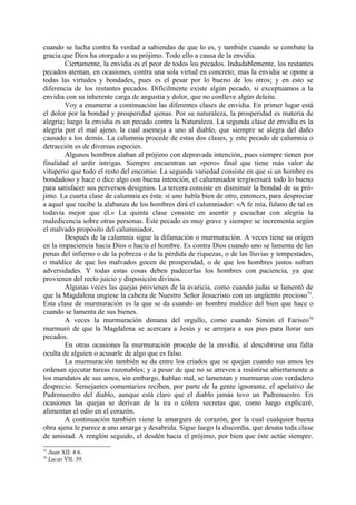 cuando se lucha contra la verdad a sabiendas de que lo es, y también cuando se combate la
gracia que Dios ha otorgado a su prójimo. Todo ello a causa de la envidia.
        Ciertamente, la envidia es el peor de todos los pecados. Indudablemente, los restantes
pecados atentan, en ocasiones, contra una sola virtud en concreto; mas la envidia se opone a
todas las virtudes y bondades, pues es el pesar por lo bueno de los otros; y en esto se
diferencia de los restantes pecados. Difícilmente existe algún pecado, si exceptuamos a la
envidia con su inherente carga de angustia y dolor, que no conlleve algún deleite.
        Voy a enumerar a continuación las diferentes clases de envidia. En primer lugar está
el dolor por la bondad y prosperidad ajenas. Por su naturaleza, la prosperidad es materia de
alegría; luego la envidia es un pecado contra la Naturaleza. La segunda clase de envidia es la
alegría por el mal ajeno, la cual asemeja a uno al diablo, que siempre se alegra del daño
causado a los demás. La calumnia procede de estas dos clases, y este pecado de calumnia o
detracción es de diversas especies.
        Algunos hombres alaban al prójimo con depravada intención, pues siempre tienen por
finalidad el urdir intrigas. Siempre encuentran un «pero» final que tiene más valor de
vituperio que todo el resto del encomio. La segunda variedad consiste en que si un hombre es
bondadoso y hace o dice algo con buena intención, el calumniador tergiversará todo lo bueno
para satisfacer sus perversos designios. La tercera consiste en disminuir la bondad de su pró-
jimo. La cuarta clase de calumnia es ésta: si uno habla bien de otro, entonces, para despreciar
a aquel que recibe la alabanza de los hombres dirá el calumniador: «A fe mía, fulano de tal es
todavía mejor que él.» La quinta clase consiste en asentir y escuchar con alegría la
maledicencia sobre otras personas. Este pecado es muy grave y siempre se incrementa según
el malvado propósito del calumniador.
        Después de la calumnia sigue la difamación o murmuración. A veces tiene su origen
en la impaciencia hacia Dios o hacia el hombre. Es contra Dios cuando uno se lamenta de las
penas del infierno o de la pobreza o de la pérdida de riquezas, o de las lluvias y tempestades,
o maldice de que los malvados gocen de prosperidad, o de que los hombres justos sufran
adversidades. Y todas estas cosas deben padecerlas los hombres con paciencia, ya que
provienen del recto juicio y disposición divinos.
        Algunas veces las quejas provienen de la avaricia, como cuando judas se lamentó de
que la Magdalena ungiese la cabeza de Nuestro Señor Jesucristo con un ungüento precioso75.
Esta clase de murmuración es la que se da cuando un hombre maldice del bien que hace o
cuando se lamenta de sus bienes.
        A veces la murmuración dimana del orgullo, como cuando Simón el Fariseo76
murmuró de que la Magdalena se acercara a Jesús y se arrojara a sus pies para llorar sus
pecados.
        En otras ocasiones la murmuración procede de la envidia, al descubrirse una falta
oculta de alguien o acusarle de algo que es falso.
        La murmuración también se da entre los criados que se quejan cuando sus amos les
ordenan ejecutar tareas razonables; y a pesar de que no se atreven a resistirse abiertamente a
los mandatos de sus amos, sin embargo, hablan mal, se lamentan y murmuran con verdadero
desprecio. Semejantes comentarios reciben, por parte de la gente ignorante, el apelativo de
Padrenuestro del diablo, aunque está claro que el diablo jamás tuvo un Padrenuestro. En
ocasiones las quejas se derivan de la ira o cólera secretas que, como luego explicaré,
alimentan el odio en el corazón.
        A continuación también viene la amargura de corazón, por la cual cualquier buena
obra ajena le parece a uno amarga y desabrida. Sigue luego la discordia, que desata toda clase
de amistad. A renglón seguido, el desdén hacia el prójimo, por bien que éste actúe siempre.
75
     Juan XII: 4 6.
76
     Lucas VII: 39.
 