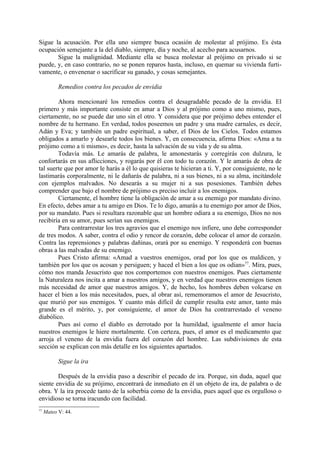 Sigue la acusación. Por ella uno siempre busca ocasión de molestar al prójimo. Es ésta
ocupación semejante a la del diablo, siempre, día y noche, al acecho para acusarnos.
       Sigue la malignidad. Mediante ella se busca molestar al prójimo en privado si se
puede, y, en caso contrario, no se ponen reparos hasta, incluso, en quemar su vivienda furti-
vamente, o envenenar o sacrificar su ganado, y cosas semejantes.

           Remedios contra los pecados de envidia

        Ahora mencionaré los remedios contra el desagradable pecado de la envidia. El
primero y más importante consiste en amar a Dios y al prójimo como a uno mismo, pues,
ciertamente, no se puede dar uno sin el otro. Y considera que por prójimo debes entender el
nombre de tu hermano. En verdad, todos poseemos un padre y una madre carnales, es decir,
Adán y Eva; y también un padre espiritual, a saber, el Dios de los Cielos. Todos estamos
obligados a amarlo y desearle todos los bienes. Y, en consecuencia, afirma Dios: «Ama a tu
prójimo como a ti mismo», es decir, hasta la salvación de su vida y de su alma.
        Todavía más. Le amarás de palabra, le amonestarás y corregirás con dulzura, le
confortarás en sus aflicciones, y rogarás por él con todo tu corazón. Y le amarás de obra de
tal suerte que por amor le harás a él lo que quisieras te hicieran a ti. Y, por consiguiente, no le
lastimarás corporalmente, ni le dañarás de palabra, ni a sus bienes, ni a su alma, incitándole
con ejemplos malvados. No desearás a su mujer ni a sus posesiones. También debes
comprender que bajo el nombre de prójimo es preciso incluir a los enemigos.
        Ciertamente, el hombre tiene la obligación de amar a su enemigo por mandato divino.
En efecto, debes amar a tu amigo en Dios. Te lo digo, amarás a tu enemigo por amor de Dios,
por su mandato. Pues si resultara razonable que un hombre odiara a su enemigo, Dios no nos
recibiría en su amor, pues serían sus enemigos.
        Para contrarrestar los tres agravios que el enemigo nos infiere, uno debe corresponder
de tres modos. A saber, contra el odio y rencor de corazón, debe colocar el amor de corazón.
Contra las reprensiones y palabras dañinas, orará por su enemigo. Y responderá con buenas
obras a las malvadas de su enemigo.
        Pues Cristo afirma: «Amad a vuestros enemigos, orad por los que os maldicen, y
también por los que os acosan y persiguen; y haced el bien a los que os odian»77. Mira, pues,
cómo nos manda Jesucristo que nos comportemos con nuestros enemigos. Pues ciertamente
la Naturaleza nos incita a amar a nuestros amigos, y en verdad que nuestros enemigos tienen
más necesidad de amor que nuestros amigos. Y, de hecho, los hombres deben volcarse en
hacer el bien a los más necesitados, pues, al obrar así, rememoramos el amor de Jesucristo,
que murió por sus enemigos. Y cuanto más difícil de cumplir resulta este amor, tanto más
grande es el mérito, y, por consiguiente, el amor de Dios ha contrarrestado el veneno
diabólico.
        Pues así como el diablo es derrotado por la humildad, igualmente el amor hacia
nuestros enemigos le hiere mortalmente. Con certeza, pues, el amor es el medicamento que
arroja el veneno de la envidia fuera del corazón del hombre. Las subdivisiones de esta
sección se explican con más detalle en los siguientes apartados.

           Sigue la ira

        Después de la envidia paso a describir el pecado de ira. Porque, sin duda, aquel que
siente envidia de su prójimo, encontrará de inmediato en él un objeto de ira, de palabra o de
obra. Y la ira procede tanto de la soberbia como de la envidia, pues aquel que es orgulloso o
envidioso se torna iracundo con facilidad.
77
     Mateo V: 44.
 