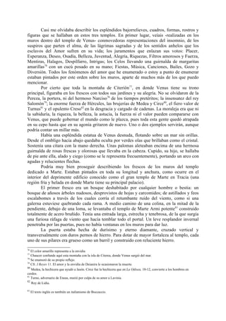 Casi me olvidaba describir los espléndidos bajorrelieves, cuadros, formas, rostros y
figuras que se hallaban en estos tres templos. En primer lugar, veíais -realizadas en los
muros dentro del templo de Venus- conmovedoras representaciones del insomnio, de los
suspiros que parten el alma, de las lágrimas sagradas y de los sentidos anhelos que los
esclavos del Amor sufren en su vida; los juramentos que enlazan sus votos: Placer,
Esperanza, Deseo, Osadía, Belleza, Juventud, Alegría, Riquezas, Filtros amorosos y Fuerza,
Mentiras, Halagos, Despilfarro, Intrigas; los Celos llevando una guirnalda de margaritas
amarillas76 con un cucú posado en su mano; Fiestas, Música, Canciones, Bailes, Gozo y
Diversión. Todos los fenómenos del amor que he enumerado o estoy a punto de enumerar
estaban pintados por este orden sobre los muros, aparte de muchos más de los que puedo
mencionar.
        Por cierto que toda la montaña de Citerión77, en donde Venus tiene su trono
principal, figuraba en los frescos con todos sus jardines y su alegría. No se olvidaron de la
Pereza, la portera, ni del hermoso Narciso78 de los tiempos pretéritos; la insensatez del rey
Salomón79; la enorme fuerza de Hércules, las brujerías de Medea y Circe80, el fiero valor de
Turnus81 y el opulento Creso82 en la desgracia y cargado de cadenas. La moraleja era que ni
la sabiduría, la riqueza, la belleza, la astucia, la fuerza ni el valor pueden compararse con
Venus, que puede gobernar el mundo como le plazca, pues toda esta gente quedó atrapada
en su cepo hasta que en su agonía gritaron de nuevo. Uno o dos ejemplos servirán, aunque
podría contar un millar más.
        Había una espléndida estatua de Venus desnuda, flotando sobre un mar sin orillas.
Desde el ombligo hacia abajo quedaba oculta por verdes olas que brillaban como el cristal.
Sostenía una cítara con la mano derecha. Unas palomas aleteaban encima de una hermosa
guirnalda de rosas frescas y olorosas que llevaba en la cabeza. Cupido, su hijo, se hallaba
de pie ante ella, alado y ciego (como se le representa frecuentemente), portando un arco con
agudas y relucientes flechas.
        Podría muy bien proseguir describiendo los frescos de los muros del templo
dedicado a Marte. Estaban pintados en toda su longitud y anchura, como ocurre en el
interior del deprimente edificio conocido como el gran templo de Marte en Tracia (una
región fría y helada en donde Marte tiene su principal palacio).
        El primer fresco era un bosque deshabitado por cualquier hombre o bestia: un
bosque de añosos árboles nudosos, desprovistos de hojas y carcomidos; de astillados y feos
escalabomes a través de los cuales corría el retumbante ruido del viento, como si una
galerna estuviese quebrando cada rama. A medio camino de una colina, en la mitad de la
pendiente, debajo de una loma, se levantaba el templo de Marte Armi potente83 construido
totalmente de acero bruñido. Tenía una entrada larga, estrecha y tenebrosa, de la que surgía
una furiosa ráfaga de viento que hacía temblar todo el portal. Un leve resplandor invernal
penetraba por las puertas, pues no había ventanas en los muros para dar luz.
        La puerta estaba hecha de durísimo y eterno diamante, cruzado vertical y
transversalmente con duros pernos de hierro. Para dotar de mayor fortaleza al templo, cada
uno de sus pilares era grueso como un barril y construido con reluciente hierro.
76
   El color amarillo representa a la envidia
77
   Chaucer confunde aquí esta montaña con la isla de Citerea, donde Venus surgió del mar.
78
   Se enamoró de su propio reflejo.
79
   Cfr. I Reyes 11. El amor y la envidia de Deianira le ocasionaron la muerte.
80
   Medea, la hechicera que ayudó a Jasón. Circe fue la hechicera que en La Odisea, 10-12, convierte a los hombres en
cerdos.
81
   Turno, adversario de Eneas, murió por culpa de su amor a Lavinia.
82
   Rey de Lidia.

83
     El texto inglés es también un italianismo de Boccaccio.
 