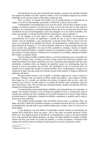 Este pecado de ira, tal como lo describe San Agustín, consiste en la malvada voluntad
de vengarse de palabra o de obra. Según los sabios, la ira es la ardiente sangre de un corazón
inflamado, por la cual uno quiere causar daño a aquel que odia.
        Pues, en efecto, el corazón del hombre, por el enardecimiento en incitación de su
sangre, se vuelve tan desordenado, que pierde el control de su juicio y de su razón.
        Comprenderéis con facilidad que la ira es de dos clases. Una de ellas es buena; la otra,
maligna. La primera consiste en el celo por el bien, a través del cual uno se irrita contra la
maldad; y, en consecuencia, un hombre prudente afirma que la ira es mejor que la mofa. Esta
variedad de ira nace de la benignidad y carece de amargura; no es ira contra el hombre, sino
contra sus pecados. Lo afirma el profeta David: «Estremeceos, pero no pequéis»78.
        La ira maligna es de dos clases, a saber: súbita o arrebatada, sin advertencia o
consentimiento de la razón. El significado o sentido de esto es que la razón humana no
asiente a esta ira arrebatada, y, por consiguiente, es pecado venial. Otra ira -muy aviesa por
cierto- es la derivada de la crueldad del corazón, con premeditación y deliberación, con ma-
ligna intención de venganza. Y si la razón consiente, entonces se comete pecado mortal. Esta
ira no resulta muy agradable a los ojos de Dios: perturba su morada y expulsa al Espíritu
Santo del corazón del hombre, y aniquila y destruye la semejanza con Dios -es decir, la gracia
que reside en el alma humana- e inserta en él la semejanza con el diablo, alejando al hombre
del Creador, su legítimo dueño.
        Esta ira otorga al diablo verdadero placer: es el horno demoníaco que se enciende con
el fuego del infierno. Pues, sin duda, así como el fuego resulta más eficaz que cualquier otro
medio para destruir los objetos materiales, así la ira es poderosa para aniquilar todas las cosas
espirituales. Considera cómo esa hoguera de pequeñas ascuas casi amortiguadas bajo las
cenizas se reaviva en contacto con el azufre. Así, igualmente, la ira se avivará de nuevo en
contacto con el orgullo que recubre el corazón humano. Pues, evidentemente, el fuego no se
origina de la nada, sino que reside en la misma cosa de forma natural: el fuego se obtiene del
pedernal y del hierro.
        De igual suerte acontece con el orgullo: a menudo origina la ira, como el rencor la
alimenta y fomenta. Hay una especie de árbol, afirma San Isidoro79, que cuando el hombre
hace fuego con él, y recubre sus carbones con cenizas, la hoguera dura un año o más. Así
acontece con el rencor. Cuando anida en el corazón del hombre, dura ciertamente quizá de
una a otra Pascua o más. Pero sin duda que semejante hombre, durante este periodo, está muy
alejado de la misericordia de Dios.
        La anteriormente mencionada hoguera diabólica está alimentada por tres malvados: el
orgullo, que siempre enciende y aviva el fuego con palabras aviesas y contenciosas; sigue la
envidia, que mantiene un hierro candente en el corazón humano con un par de largas tenazas
de hondo rencor; y finalmente, el pecado de rebelión, o pendencia y querella, que lo azuza y
forja con aviesos reproches.
        Este maldito pecado perjudica tanto al hombre mismo como a su prójimo. Pues, sin
duda, casi todo el daño que el hombre ocasiona a su prójimo proviene de la ira. En verdad, la
ira desatada hace ejecutar todo lo que el diablo ordena, pues no deja a salvo ni a Cristo ni a su
dulce Madre.
        Y, por desgracia, con este enfado o ira desatados, muchos sienten su corazón lleno de
inquina hacia Jesucristo y hacia sus santos. ¿No es éste acaso un pecado perverso? Cierta-
mente lo es. Por desgracia, priva al hombre de su entendimiento y razón, y de toda la bondad
de su vida espiritual que debería proteger a su alma. Sin duda, también le arrebata el debido
señorío del bien, que reside en el alma del hombre, y el amor al prójimo. Asimismo lucha
siempre de continuo contra la verdad, le roba la paz de su corazón y trastorna su alma.
78
     Salmo IV: 5.
79
     Etymologiae XVII: 7.35.
 