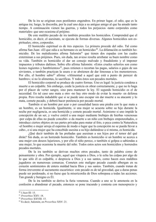 De la ira se originan esos pestilentes engendros. En primer lugar, el odio, que es la
antigua ira; luego, la discordia, por la cual uno deja a su antiguo amigo al que ha amado tanto
tiempo. A continuación vienen las guerras, y todos los perjuicios -tanto corporales como
materiales- que uno ocasiona al prójimo.
        De este maldito pecado de ira también proceden los homicidios. Comprended que el
homicidio, es decir, el asesinato, se ejecuta de formas diversas. Algunos homicidios son es-
pirituales; otros, corporales.
        El homicidio espiritual es de tres especies. La primera procede del odio. Tal como
afirma San Juan: «El que odia a su hermano es un homicida» 80. La difamación es también ho-
micidio. De los maledicentes afirma Salomón81 que tienen dos espadas con las cuales
exterminan a sus prójimos. Pues, sin duda, tan avieso resulta arrebatar su buen nombre como
su vida. También es homicidio el dar un consejo malvado y fraudulento y el imponer
impuestos y tributos dañinos. Sobre ello afirma Salomón: «Estos crueles señoríos son como
leones rugientes y hambrientos»82, pues retienen o recortan las pagas, salarios o gajes de sus
sirvientes, o también practican la usura o se abstienen de dar limosnas a los menesterosos.
Por ello, el hombre sabio83 afirma: «Alimentad a aquel que está a punto de perecer de
hambre»; si no lo alimentas, lo sacrificas. Y todos éstos son pecados mortales.
        El homicidio corporal se produce de cuatro formas. Uno es legal: la justicia condena a
muerte a un culpable. Sin embargo, cuide la justicia en obrar correctamente, y que no lo haga
por el placer de verter sangre, sino para mantener la ley. El segundo homicidio es el de
necesidad. En tal caso uno mata a otro -no hay otro modo de evitar la muerte- en defensa
propia. Pero resulta indudable que si se puede uno escapar sin dar muerte a su atacante y lo
mata, comete pecado, y deberá hacer penitencia por pecado mortal.
        También si un hombre por azar o por casualidad lanza una piedra con la que mata a
un hombre, es un homicida. Igualmente, si una mujer se acuesta sobre su hijo durante la
noche por negligencia, es una homicida y comete pecado mortal. Asimismo si uno impide la
concepción de un ser, y vuelve estéril a una mujer mediante brebajes de hierbas venenosas
-por culpa de ellas no puede concebir- o da muerte a un niño con brebajes emponzoñados, o
introduce ciertos objetos en sus partes privadas para matar al feto, o peca contra la Naturaleza
-el hombre o mujer arroja el esperma de modo o lugar que la concepción no se pueda llevar a
cabo-, o si una mujer que ha concebido asesina a su hijo dañándose a sí misma, es homicida.
        ¿Qué decir también de las preñadas que asesinan a sus hijos por el temor del qué
dirán? Sin duda, es un horrendo homicidio. También es homicidio si un hombre se acerca a
una mujer con deseos lujuriosos, y por ello el niño perece, o también si golpea a sabiendas a
una mujer, lo que ocasiona la muerte del niño. Todos estos actos son homicidios y horrendos
pecados mortales.
        De la ira también se derivan muchos otros pecados, tanto de palabra como de
pensamiento y obra. Por ejemplo, aquel que vitupera a Dios, o le echa las culpas por algo de
lo que sólo él es culpable, o desprecia a Dios y a sus santos, como hacen esos malditos
jugadores en numerosas comarcas. Cometen este maligno pecado cuando albergan en su
corazón sentimientos de entera maldad hacia Dios y sus santos. También, cuando tratan de
forma irreverente al sacramento eucarístico: este pecado es de tal gravedad, que a duras penas
puede ser perdonado, si no fuese que la misericordia de Dios sobrepasa a todas las acciones.
Tan grande y benigno es Él.
        De la ira también se deriva la furia venenosa. Cuando a uno se le amonesta en la
confesión a abandonar el pecado, entonces se pone iracundo y contesta con menosprecio y

80
   I Juan III: 15.
81
   Proverbios XXV: 18.
82
   Proverbios XXVIII: 15.
83
   Es decir, Salomón, en Proverbios XXV: 21.
 