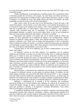 no cesan de formular grandes juramentos, aunque sea por una causa fútil? Sin duda, es éste
un horrible pecado.
         El jurar repetidamente sin premeditación es también pecado. Pero consideremos ahora
el horrendo pecado del exorcismo y del conjuro, tal como hacen esos falsos exorcistas y
practicantes de la nigromancia en baldes de agua o sobre objetos relucientes, círculos, o sobre
la hoguera o un omóplato de oveja. Sólo puedo afirmar que obran con maldad y de modo
condenable en contra de Cristo y de la fe de la Santa Iglesia.
         ¿Qué vamos a decir de los que creen en las adivinaciones a través del canto o del
vuelo de los pájaros, o de las bestias, o en el echar suertes, o en el chirriar de las puertas o en
el crujir de las casas, en las roeduras de los ratones y otras vilezas semejantes? Ciertamente,
todo esto lo prohíbe Dios y la Santa Iglesia. Todos los que se adhieren a estas inmundas
creencias están recusados hasta que se enmienden. Los hechizos para las heridas y
enfermedades humanas o animales, caso de surtir algún efecto, es por un azar tolerante de
Dios, por lo que la gente debería dar más crédito y reverencia a su nombre.
         Mencionaré, acto seguido, a la mentira que, por lo común, resulta de utilizar una
palabra con falso significado con el propósito de engañar a los correligionarios. Algunas
mentiras no producen ventaja alguna a nadie; otras originan bienestar y provecho a uno y
malestar y perjuicio a otro. Otras veces se miente para salvaguardar la vida o la hacienda.
Otras se miente por el placer de mentir, y, a tal efecto, urdirán una larga trama que adornarán
con todo detalle, a pesar de que todo es falso. Otras mentiras se derivan del mantener la pala-
bra; otras, de la ligereza impremeditada y cosas por el estilo.
         Vayamos ahora al vicio de la adulación, que no fluye voluntariamente a no ser por
temor o por codicia.
         La adulación consiste en una falsa alabanza. Los aduladores son las nodrizas
diabólicas que alimentan a sus hijos con la leche de la lisonja. Pues es verdad que Salomón
afirma que la lisonja es peor que la detracción. A veces la detracción convierte en más
humilde a un hombre arrogante por temor a la misma detracción. Es cierto que la adulación
vuelve al hombre más altanero de pensamiento y de porte. Los aduladores son los hechiceros
diabólicos, pues hacen pensar a uno de si mismo que no hay nadie comparable a él. Son como
judas: traicionan a uno para venderlo a sus enemigos, es decir, al diablo. Los aduladores son
los capellanes diabólicos que cantan el Placebo. Detecto la adulación en los pecados de ira,
pues, a menudo, si un hombre está encolerizado con otro, entonces adulará a alguien para que
le apoye en su lucha.
         Mencionaremos a continuación las maldiciones que brotan de un corazón iracundo.
En general, la maldición consiste en todo género de potencia dañina. El maldecir de este
modo despoja al hombre, tal como afirma San Pablo, del reino de Dios88. Y muy a menudo,
ésta recae sobre el mismo maledicente, cual pájaro que regresa de nuevo a su mismo nido. En
particular, los hombres han de evitar maldecir a sus hijos y entregar su propia prole al diablo,
en cuanto a ellos corresponda: el hacerlo es ciertamente peligroso y constituye pecado grave.
         Hablemos a continuación de la querella y de los reproches, que constituyen
gravísimas heridas en el corazón humano, pues deshacen las costuras de la amistad en el
corazón del hombre. Porque, en efecto, a duras penas puede alguien estar de acuerdo con
aquel que, mediante la calumnia, le ha injuriado e increpado abiertamente. Como afirma
Jesús en el Evangelio, es gravísimo pecado89.
         Y considérese igualmente al que censura a los demás o reprocha a otra persona algún
triste defecto corporal, como «leproso», «jorobado», «villano» o algún pecado cometido. Si le
reprocha el daño que sufre, entonces dirige la reprimenda a Jesucristo Nuestro Señor, pues el
mal es fruto de un justo y consentido mensaje divino, sea la lepra, lesión o enfermedad.
88
     I Corintios VI: 10.
89
     Mateo V: 22.
 