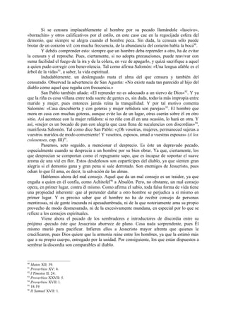 Si se censura implacablemente al hombre por su pecado llamándole «lascivo»,
«borrachín» y otros calificativos por el estilo, en este caso cae en la regocijada esfera del
demonio, que siempre se alegra cuando el hombre peca. Sin duda, la censura sólo puede
brotar de un corazón vil: con mucha frecuencia, de la abundancia del corazón habla la boca90.
        Y debéis comprender esto: siempre que un hombre deba reprender a otro, ha de evitar
la censura y el reproche. Pues, ciertamente, si no adopta precauciones, puede reavivar con
suma facilidad el fuego de la ira y de la cólera, en vez de apagarlo, y quizá sacrifique a aquel
a quien pudo corregir con benevolencia. Tal como afirma Salomón: «Una lengua afable es el
árbol de la vida»91, a saber, la vida espiritual.
        Indudablemente, un deslenguado mata el alma del que censura y también del
censurado. Observad la advertencia de San Agustín: «No existe nada tan parecido al hijo del
diablo como aquel que regaña con frecuencia.»
        San Pablo también añade: «El reprender no es adecuado a un siervo de Dios»92. Y ya
que la riña es cosa villana entre toda suerte de gentes es, sin duda, todavía más impropia entre
marido y mujer, pues entonces jamás reina la tranquilidad. Y por tal motivo comenta
Salomón: «Casa descubierta y con goteras y mujer reñidora son parejas»93. El hombre que
mora en casa con muchas goteras, aunque evite las de un lugar, otras caerán sobre él en otro
sitio. Así acontece con la mujer reñidora: si no riñe con él en una ocasión, lo hará en otra. Y
así, «mejor es un bocado de pan con alegría que casa llena de suculencias con discordias» 94,
manifiesta Salomón. Tal como dice San Pablo: «¡Oh vosotras, mujeres, permaneced sujetas a
vuestros maridos de modo conveniente! Y vosotros, esposos, amad a vuestras esposas» (A los
colosenses, cap. III)95.
        Pasemos, acto seguido, a mencionar el desprecio. Es éste un depravado pecado,
especialmente cuando se desprecia a un hombre por su bien obrar. Ya que, ciertamente, los
que desprecian se comportan como el repugnante sapo, que es incapaz de soportar el suave
aroma de una vid en flor. Estos desdeñosos son copartícipes del diablo, ya que sienten gran
alegría si el demonio gana y gran pena si sale derrotado. Son enemigos de Jesucristo, pues
odian lo que Él ama, es decir, la salvación de las almas.
        Hablemos ahora del mal consejo. Aquel que da un mal consejo es un traidor, ya que
engaña a quien en él confía, como Achitofel96 a Absalón. Pero, no obstante, un mal consejo
opera, en primer lugar, contra él mismo. Como afirma el sabio, toda falsa forma de vida tiene
una propiedad inherente: que al pretender dañar a otro hombre se perjudica a sí mismo en
primer lugar. Y es preciso saber que el hombre no ha de recibir consejo de personas
mentirosas, ni de gente iracunda ni apesadumbrada, ni de la que notoriamente ama su propio
provecho de modo desmesurado, ni de la excesivamente mundana, en especial por lo que se
refiere a los consejos espirituales.
        Viene ahora el pecado de los sembradores e introductores de discordia entre su
prójimo -pecado éste que Jesucristo aborrece de plano. Cosa nada sorprendente, pues Él
mismo murió para pacificar. Infieren ellos a Jesucristo mayor afrenta que quienes le
crucificaron, pues Dios quiere que la armonía reine entre los hombres, ya que la estimó más
que a su propio cuerpo, entregado por la unidad. Por consiguiente, los que están dispuestos a
sembrar la discordia son comparables al diablo.


90
   Mateo XII: 39.
91
   Proverbios XV: 4.
92
   I Timoteo II: 24.
93
   Proverbios XXVII: 5.
94
   Proverbios XVII: l.
95
   18-19.
96
   II Samuel XVII: 1.
 