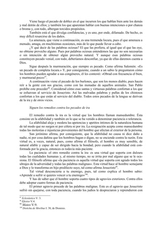 Viene luego el pecado de doblez en el que incurren los que hablan bien ante los demás
y mal detrás de ellos; y también los que aparentan hablar con buenas intenciones o por chanza
o broma y, con todo, albergan torcidos propósitos.
         También está el que divulga confidencias, y es uno, por ende, difamado. De hecho, es
muy difícil resarcirse de los daños.
         La amenaza, que viene a continuación, es una tremenda locura, pues el que amenaza a
menudo, amaga, en muchísimas ocasiones, más de lo que puede llevar a cabo.
         ¿Y qué decir de las palabras ociosas? El que las profiera, al igual que el que las oye,
no obtiene provecho alguno. Pues por palabras ociosas entendemos las que no son necesarias
o sin intención de obtener algún provecho natural. Y aunque esas palabras ociosas
constituyen pecado venial, con todo, deberíamos desconfiar, ya que de ellas daremos cuenta a
Dios.
         Sigue después la murmuración, que siempre es pecado. Como afirma Salomón: «Es
un pecado de completa locura.» Y, por consiguiente, cuando a un sabio le preguntaron cómo
los hombres pueden agradar a sus congéneres, él les contestó: «Obrad con frecuencia el bien,
y murmurad poco»97.
         A continuación viene el pecado de los burlones, que son los monos diablo, pues hacen
reír a la gente con sus gracias, como con las monadas de aquellos animales. San Pablo
prohíbe este proceder98. Considerad cómo esas santas y virtuosas palabras confortan a los que
se esfuerzan al servicio de Jesucristo. Así las malvadas palabras y pullas de los chistosos
confortan a los que están al servicio del diablo. Todos estos pecados de la lengua se derivan
de la ira y de otros vicios.

            Siguen los remedios contra los pecados de ira

        El remedio contra la ira es la virtud que los hombres llaman mansedumbre. Ésta
consiste en la afabilidad y también en lo que se ha venido a denominar paciencia o tolerancia.
        La afabilidad aleja y modera las apetencias y apetitos íntimos de la naturaleza humana
de tal modo que no surgen ni por cólera ni por ira. La resignación acepta como mansedumbre
todas las molestias e injusticias provenientes del hombre que afectan al exterior de la persona.
        San jerónimo afirma, por consiguiente, que la afabilidad no causa ni dice daño a
nadie, ni por cosa dañina que los hombres hagan o digan, no se enciende contra la razón. Esta
virtud es, a veces, natural, pues, como afirma el filósofo, el hombre es muy sensible, de
natural afable y capaz de ser dirigido hacia la bondad; pero cuando la afabilidad está con-
formada por la gracia, entonces es todavía más paciente.
        La paciencia -el otro remedio contra la ira- es una virtud que soporta con dulzura
todas las cualidades humanas y, al mismo tiempo, no se irrita por mal alguno que se le oca-
siona. El filósofo afirma que «la paciencia es aquella virtud que soporta con agrado todos los
ultrajes de la adversidad y todas las palabras malignas». Esta virtud hace al hombre semejante
a Dios y lo transforma en hijo predilecto suyo, tal como afirma Jesucristo99.
        Tal virtud desconcierta a tu enemigo, pues, tal como explica el hombre sabio:
«Aprende a sufrir si quieres vencer a tu enemigo»100.
        Y has de saber que el hombre soporta cuatro tipos de agravios exteriores. Contra ellos
debe adoptar cuatro formas de paciencia.
        El primer agravio procede de las palabras malignas. Este es el agravio que Jesucristo
sufrió sin quejarse, con toda paciencia, cuando los judíos le despreciaron y reprendieron con

97
     Eclesiástico V: 3.
98
     Efesios V:4.
99
      Mateo V:9.
100
      Disticha de Moribus I: 38, de Dionisio.
 