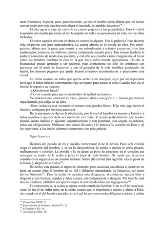 tanta frecuencia. Soporta, pues, pacientemente, ya que el hombre sabio afirma que «si luchas
con un necio, por más que éste esté alegre o iracundo, no tendrás descanso»101.
        El otro agravio exterior consiste en causar perjuicio a tus propiedades. Esto lo sufrió
Jesucristo con mucha paciencia al ser despojado de todas sus posesiones en vida, sus vestidos
incluidos.
        El tercer agravio consiste en dañar el cuerpo de alguien. Eso lo padeció Cristo durante
toda su pasión con gran mansedumbre. La cuarta afrenta es el ultraje de obra. Por consi-
guiente, afirmo que la gente que somete a sus subordinados a trabajos excesivos, o en días
inadecuados, como en los festivos, comete ciertamente pecado grave. Eso mismo también lo
padeció Jesucristo de modo muy paciente, y con ello nos enseñó a tener resignación, al llevar
sobre sus benditos hombros la cruz en la que iba a sufrir muerte ignominiosa. De ello la
Humanidad puede aprender a ser paciente, pues ciertamente no sólo los cristianos son
pacientes por el amor de Jesucristo y por el galardón de la vida beatífica perdurable; de
hecho, los mismos paganos que jamás fueron cristianos recomendaron y practicaron esta
virtud.
        En cierta ocasión un sabio que quería azotar a un discípulo suyo por un importante
error que le había irritado sobremanera trajo un bastón para azotar al niño. Cuando éste vio el
bastón, le espetó a su maestro:
        -¿.Qué piensas hacer?
        -Te voy a azotar para que te enmiendes -le replicó su maestro.
        Verdaderamente -contestó el niño-, primero debes corregirte a ti mismo por haberte
impacientado por culpa de un niño.
        -Gran verdad es ésta -comentó el maestro con grandes lloros-. Hijo mío, aquí tienes el
bastón y corrígeme por mi poca paciencia.
        De la paciencia se deriva la obediencia, por la cual el hombre es sumiso a Cristo y a
todos aquellos a quienes debe ser obediente en Cristo. Y acepta perfectamente que la obe-
diencia entera implica el ejecutar voluntariamente y con prontitud, con alegría de corazón,
todas sus obligaciones. Mediante esta virtud llevamos a la práctica la doctrina de Dios y de
los superiores, a los cuales debemos someternos con toda justicia.

        Sigue la pereza

        Después del pecado de ira y envidia, mencionaré el de la pereza. Pues si la envidia
ciega el corazón del hombre, y la ira lo desestabiliza, la acidia o pereza le toma pesado,
malhumorado y colérico. La envidia y la ira dejan un poso de amargura en el corazón; esa
amargura es madre de la acidia y priva al amor de toda bondad. De modo que la pereza
consiste en la angustia de un corazón turbado. Sobre ella afirma San Agustín: «Es el pesar de
lo bueno y alegría de lo malo»102.
        De hecho, este pecado es digno de vituperio, pues ocasiona una ofensa a ]esucristo en
tanto en cuanto aleja al hombre de su fiel y diligente dependencia de Jesucristo, tal como
afirma Salomón103. Pero la acidia no practica esta diligencia; al contrario, ejecuta todo a
disgusto y con tristeza, dejadez y falsa excusa, con holgazanería y desgana. Por todo lo cual
dice la Escritura: «Maldito sea quien cumple el servicio de Dios con negligencia»104.
        En consecuencia, la acidia se opone a todo estado del hombre. Uno es el de inocencia,
como lo fue el de Adán antes de la caída, estado que le impulsaba a adorar y alabar a Dios;
otro estado es el del hombre pecador, en el cual las personas están obligadas a adorar y alabar

101
    Proverbios XXIX: 9.
102
    Enarrationes in Psalmos, Salmo CV: 25.
103
    Eclesiástico IX: 10.
104
    Jeremías XLVIII: 10.
 