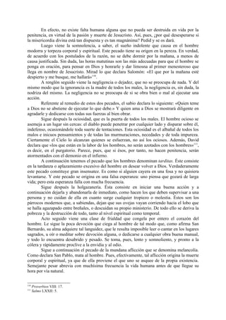 En efecto, no existe falta humana alguna que no pueda ser destruida en vida por la
penitencia, en virtud de la pasión y muerte de Jesucristo. Así, pues, ¿por qué desesperarse si
la misericordia divina está tan dispuesta y es tan magnánima? Pedid y se os dará.
        Luego viene la somnolencia, a saber, el sueño indolente que causa en el hombre
modorra y torpeza corporal y espiritual. Este pecado tiene su origen en la pereza. En verdad,
de acuerdo con los postulados de la razón, no se debe dormir por la mañana, a menos de
causa justificada. Sin duda, las horas matutinas son las más adecuadas para que el hombre se
ponga en oración, para pensar en Dios y honrarle y dar limosna al primer menesteroso que
llega en nombre de Jesucristo. Mirad lo que declara Salomón: «El que por la mañana esté
despierto y me busque, me hallará»110.
        A renglón seguido viene la negligencia o dejadez, que no se preocupa de nada. Y del
mismo modo que la ignorancia es la madre de todos los males, la negligencia es, sin duda, la
nodriza del mismo. La negligencia no se preocupa de si se obra bien o mal al ejecutar una
acción.
        Referente al remedio de estos dos pecados, el sabio declara lo siguiente: «Quien teme
a Dios no se abstiene de ejecutar lo que debe.» Y quien ama a Dios se mostrará diligente en
agradarle y dedicarse con todas sus fuerzas al bien obrar.
        Sigue después la ociosidad, que es la puerta de todos los males. El hombre ocioso se
asemeja a un lugar sin cercas: el diablo puede penetrar por cualquier lado y disparar sobre él,
indefenso, ocasionándole toda suerte de tentaciones. Esta ociosidad es el albañal de todos los
malos e inicuos pensamientos y de todas las murmuraciones, necedades y de toda impureza.
Ciertamente el Cielo lo alcanzan quienes se esfuerzan, no así los ociosos. Además, David
declara que «los que están en la labor de los hombres, no serán azotados con los hombres»111,
es decir, en el purgatorio. Parece, pues, que si ésos, por tanto, no hacen penitencia, serán
atormentados con el demonio en el infierno.
        A continuación tenemos el pecado que los hombres denominan tarditas. Éste consiste
en la tardanza o aplazamiento excesivo del hombre en desear volver a Dios. Verdaderamente
este pecado constituye gran insensatez. Es como si alguien cayera en una fosa y no quisiera
levantarse. Y este pecado se origina en una falsa esperanza: uno piensa que gozará de larga
vida; pero esta esperanza falla con mucha frecuencia.
        Sigue después la holgazanería. Ésta consiste en iniciar una buena acción y a
continuación dejarla y abandonarla de inmediato, como hacen los que deben supervisar a una
persona y no cuidan de ella en cuanto surge cualquier tropiezo o molestia. Éstos son los
párrocos modernos que, a sabiendas, dejan que sus ovejas vayan corriendo hacia el lobo que
se halla agazapado entre breñales, o descuidan su propio ministerio. De todo ello se deriva la
pobreza y la destrucción de todo, tanto al nivel espiritual como temporal.
        Acto seguido viene una clase de frialdad que congela por entero el corazón del
hombre. Le sigue la poca devoción que ciega al hombre de tal modo que, como afirma San
Bernardo, su alma adquiere tal languidez, que le resulta imposible leer o cantar en los lugares
sagrados, u oír o meditar sobre devoción alguna, o dedicarse a cualquier obra buena manual,
y todo lo encuentra desabrido y pesado. Se toma, pues, lento y somnoliento, y pronto a la
cólera y rápidamente proclive a la envidia y al odio.
        Sigue a continuación el pecado de la mundana aflicción que se denomina melancolía.
Como declara San Pablo, mata al hombre. Pues, efectivamente, tal aflicción origina la muerte
corporal y espiritual, ya que de ella proviene el que uno se asquee de la propia existencia.
Semejante pesar abrevia con muchísima frecuencia la vida humana antes de que llegue su
hora por vía natural.


110
      Proverbios VIII: 17.
111
      Salmo LXXII: 5.
 