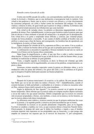 Remedio contra el pecado de acidia

         Contra este terrible pecado de acidia y sus correspondientes ramificaciones existe una
virtud, la fortitudo o fortaleza, que es una inclinación a menospreciar todo lo molesto. Esta
virtud es tan poderosa y fuerte, que se atreve a resistir con eficacia y a evitar discretamente
las ocasiones peligrosas, así como a luchar contra las asechanzas del maligno. En efecto,
vitaliza y refuerza el alma, de igual modo que la pereza la rebaja y debilita: la fortaleza sabe
sufrir con perseverante paciencia las tribulaciones que sean menester.
         Esta virtud es de variadas clases. La primera se denomina magnanimidad, es decir,
grandeza de ánimo. Pues, indudablemente, se precisa gran fortaleza contra la pereza, para que
ésta no devore el alma mediante el pecado de melancolía o la aniquile por la desesperación.
Esta virtud lleva a la gente a emprender tareas difíciles y costosas, por voluntad propia,
siempre de forma prudente y razonable. Y por cuanto el diablo combate al hombre más con
artificio y astucia que a base de fuerza, por consiguiente, los hombres han de oponérsele con
la inteligencia, la razón y el buen sentido.
         Siguen después las virtudes de la fe y esperanza en Dios y sus santos. Con su ayuda se
llevan a cabo y realizan las buenas obras en las que uno se propone perseverar con firmeza.
         A continuación se encuentra la seguridad o firmeza mediante la cual uno no vacila en
afanarse en el futuro con las buenas obras comenzadas.
         Sigue luego la magnificencia, a saber, el que uno lleve a cabo y realice numerosas
obras buenas. Y ésta es la finalidad por la que se han de llevar a cabo las buenas obras, ya que
mediante su realización se obtiene un gran galardón.
         Viene, a renglón seguido, la constancia, es decir, la firmeza de voluntad, que debe
hallarse en todo corazón con fe inquebrantable, así como en las palabras, comportamiento, as-
pecto y obras.
         Asimismo existen remedios especiales contra la pereza en diferentes obras, y en la
meditación sobre las penas del infierno y los goces del cielo, y en la confianza en la gracia
que le otorgará el Espíritu Santo para ejecutar sus buenos propósitos.

           Sigue la avaricia

        Después de la pereza mencionaré a la avaricia y a la codicia. De este pecado afirma
San Pablo que «es la raíz de todos los males» (Timoteo, VI)112. Indudablemente, cuando el
corazón humano se halla perturbado y confundido en sí mismo y el alma no encuentra solaz
en Dios, entonces busca inútil consuelo en las cosas mundanas.
        Según la definición de San Agustín113, la avaricia consiste en el apetito de poseer
bienes temporales. Otros afirman que la avaricia radica en comprar muchos objetos terrenales
y en no dar nada a los que pasan estrechez. Debéis comprender que la avaricia no consiste
sólo en poseer propiedades o bienes, sino también, a veces, en la ciencia y en los honores, ya
que la avaricia abarca todo deseo inmoderado.
        La diferencia entre codicia y avaricia consiste en que la primera ambiciona las cosas
que no se poseen, y la segunda guarda y conserva sin justa necesidad las que se tienen.
        Ciertamente la avaricia es un pecado plenamente vituperable, pues en la Sagrada
Escritura se condena y maldice ese vicio, ya que ocasiona ofensa a Jesucristo Nuestro Señor.
Efectivamente, le despoja del amor que le deben los hombres e impele a que el hombre
avariento deposite más esperanza en sus propiedades que en Jesucristo, y a que ponga más
empeño en conservar sus riquezas que en el servicio de Jesucristo. Y, por consiguiente,


112
      10.
113
      Enarratio in Psalmum XXXI: 35.
 