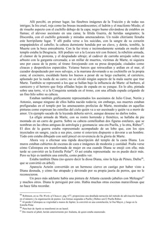 Allí percibí, en primer lugar, las fúnebres imágenes de la Traición y de todas sus
intrigas; la Ira cruel, roja como las brasas incandescentes; el ladrón y el macilento Miedo; el
de risueño aspecto con el cuchillo debajo de la capa; negro humo elevándose de establos en
llamas; el alevoso asesinato en una cama; la fétida Guerra, de heridas sangrantes; la
Discordia, con el cuchillo goteando y miradas amenazadoras. Un ruido chirriante llenaba
este horripilante lugar. Y allí podía verse a los suicidas, con la sangre de su corazón
empapándoles el cabello; la cabeza durmiente hendida por un clavo, y detrás, temible, la
Muerte con la boca entreabierta. Con la faz triste e incómodamente sentada en medio del
templo estaba la Desgracia. Allí podíais ver a la Locura reír con frenesí; la rebelión armada,
el clamor de la protesta, y el despiadado ultraje; al cadáver de carroña arrojado sobre un
arbusto con la garganta cercenada; a un millar de muertos, víctimas de Marte, ni siquiera
uno por causa de la peste; al tirano forcejeando con su presa despojada; ciudades como
cloacas y desperdicios esparcidos. Veíanse barcos que retrocedían y ardían en el mar, el
cazador despedazado por osos salvajes, a la marrana devorando a su cochinillo en la propia
cuna; al cocinero, escaldado hasta los huesos a pesar de su largo cucharón; al carretero,
aplastado por la rueda de su carro; no se olvidó ningún aspecto de la mala suerte que trae
Marte. También se representó a los que se hallan bajo la influencia de Marte: al barbero, al
camicero y al herrero que forja afiladas hojas de espada en su yunque. En lo alto, pintada
sobre una torre, vi a la Conquista sentada en el trono, con una afilada espada colgando de
un fino hilo sobre su cabeza.
        Estaban también gráficamente representados los asesinatos de Julio César, Nerón y
Antonio, aunque ninguno de ellos había nacido todavía; sin embargo, sus muertes estaban
prefiguradas en el templo por las amenazantes profecías de Marte, mostradas en aquellas
pinturas como expresan las estrellas del cielo quién va a ser asesinado y quién va a morir de
amor. Un ejemplo sacado de la leyenda debería servir, aunque desease no darlos todos.
        La efigie armada de Marte, con su rostro horrendo y frenético, se hallaba de pie
montada en un carro de guerra. Sobre su cabeza centelleaban dos figuras estelares, que se
nombran en las obras antiguas de astrología y geomancia: una era Puella, y la otra, Rúbeo84.
El dios de la guerra estaba representado acompañado de un lobo que, con los ojos
inyectados en sangre, yacía a sus pies, como si estuviera dispuesto a devorar a un hombre.
Todo esto estaba dibujado con sutil pincel en reverencia de la gloria de Marte.
        Ahora voy a efectuar una rápida descripción del templo de la casta Diana. Los
muros estaban cubiertos de escenas de caza e imágenes de modestia y castidad. Podía verse
cómo Calistopea era transformada de mujer en osa cuando Diana se enojó con ella; más
tarde se convirtió en la Estrella Polar85. O así estaba representada: no os puedo decir más.
Pero su hijo es también una estrella, como podéis ver.
        Estaba también Dana (no quiero decir la diosa Diana, sino la hija de Péneo, Dafne86,
que se convirtió en árbol).
        Aparecía Acteón convertido en un hermoso ciervo en castigo por haber visto a
Diana desnuda, y cómo fue atrapado y devorado por su propia jauría de perros, que no le
reconocieron.
        Un poco más adelante había una pintura de Atlanta cazando jabalíes con Meleagro87
y muchos otros. Diana le persiguió por esto. Había muchas otras escenas maravillosas que
no hace falta recordar.

84
   Robinson, en su The Works of Chaucer, pág. 677, proporciona una detallada narración del método de adivinación basado
en el número y la organización de puntos. Las formas asignadas a Puella y Rúbeo son12 Puella Rúbeo
85
   Al perder Calistopea su virginidad a manos de Júpiter, la convirtió en una constelación, la Osa Mayor, y luego en la
Estrella Polar.
86
   Para huir de Apolo se transformó en un laurel.
87
   Dio muerte al jabali, herido anteriormente por Atalanta, de quien estaba enamorado.
 