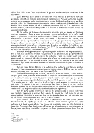 afirma San Pablo en su Carta a los efesios, V que «un hombre avariento es esclavo de la
idolatría»114.
        ¿Qué diferencia existe entre un idólatra y un avaro sino que el primero tal vez sólo
posee uno o dos ídolos, mientras que el segundo tiene muchos? Pues, de hecho, para él, cada
moneda de su arca es un ídolo. Y, ciertamente, el pecado de idolatría es lo primero que Dios
prohíbe en los Diez Mandamientos, como resulta patente en el capitulo XX del Éxodo: «No
tendrás falsos dioses delante de mí ni ordenarás esculturas para ti»115. De este modo, el
hombre malvado, debido al maldito pecado de la avaricia, al preferir sus riquezas a Dios, se
convierte en idólatra.
        De la codicia se derivan estos dominios lacerantes por los cuales los hombres
soportan impuestos, tributos y pagos que rebasan con mucho los límites de la razón y del
deber. E igualmente perciben de sus súbditos exacciones, que con más exactitud podrían
denominarse extorsiones. Sobre estas exacciones y redenciones de siervos, los
administradores de algunos señores afirman que son justas, ya que el siervo no posee bien
temporal alguno que no sea de su señor, tal como ellos afirman. Pero, de hecho, el
comportamiento de estos señores es injusto, pues despoja a sus súbditos de los bienes que
nunca les han dado (San Agustín, De Civitate Dei, IX)116. Es cierto: el pecado es la condición
de esclavitud y su primera causa (Génesis, V)117.
        Por ende, podéis percataros que el pecado engendra esclavitud, mas no por naturaleza.
Por lo cual, esos señores no deberían vanagloriarse de sus posesiones, ya que por condición
natural ellos no son amos de esclavos: la esclavitud viene, en primer lugar, como
consecuencia del pecado. Y además, allí donde la ley afirma que las posesiones temporales de
los vasallos pertenece a sus señores, se debe entender que esto incumbe a los bienes del
emperador, cuyo deber consiste en defender los derechos de sus vasallos, pero no robarles o
desplumarles.
        Por esta razón declara Séneca: «Tu prudencia debe inclinarte a ser benigno con tus
siervos»118. Esos a quienes denominamos tus esclavos son criaturas de Dios, pues los humil-
des son amigos de Jesucristo, es decir, son íntimos del Señor.
        Considera asimismo que los villanos y los señores tienen una misma y común semilla:
al igual que el señor, el rústico puede alcanzar la salvación. El villano sufre la misma suerte
que su señor. Te aconsejo, por tanto, que te comportes con tu siervo como querrías que tu
señor se comportara contigo si te hallaras en esclavitud. Todo pecador es esclavo del pecado.
Te aconsejo, pues, a ti, señor, que obres de tal modo con tus siervos que te tengan más amor
que temor. Ciertamente sé -es algo razonable- que hay clases y clases; y es justo que los
hombres cumplan con sus obligaciones dondequiera que sea menester; pero ciertamente las
extorsiones y los desprecios de nuestros subalternos resultan reprobables.
        Por otra parte, debéis comprender bien que los conquistadores o tiranos esclavizan
con bastante frecuencia a quienes han nacido de sangre tan real como la de sus
conquistadores. El nombre de esta esclavitud no fue conocido hasta que Noé manifestó que
su hijo Cam, a causa del pecado, sería esclavo de sus hermanos.
        ¿Qué diremos, pues, de los que roban y extorsionan a la Santa Madre Iglesia?
Indudablemente, la espada que se da a un caballero recién armado significa que debe
defender a la Santa Madre Iglesia y no robarla ni despojarla. Quien así obra traiciona a
Jesucristo. Y, como señala San Agustín: «Esos son los lobos demoniacos que estrangulan a
las ovejas de Jesucristo»; en realidad, son peores que lobos, pues cuando éstos tienen lleno su

114
    5
115
    XX: 3-4.
116
    XIX: 15.
117
    En realidad, IX: 18-27.
118
    Epístola 47.
 