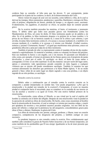 corderos bajo su custodia- al lobo para que las devore. Y, por consiguiente, jamás
participarán en el parto de los corderos, es decir, de la bienaventuranza del Cielo.
        Ahora vienen los juegos de azar con sus secuelas, como tableros y rifas, de lo cual se
derivan las trampas, falsos juramentos, pendencias y querellas, blasfemias y reniegos de Dios,
odio al prójimo, dilapidación de bienes, pérdida de tiempo y, en algunos casos, asesinato.
Evidentemente, los jugadores, al practicar su oficio, no pueden dejar de cometer pecado
grave.
        De la avaricia también proceden las mentiras, el hurto, el testimonio y juramento
falsos. Y debéis saber que todos esos pecados graves van frontalmente contra los
Mandamientos de Dios, tal como he dicho. El falso testimonio puede ser de palabra y de
obra. En el de palabra, tu falso testimonio despoja a tu prójimo de su buen nombre; o le
privas de sus bienes o de su herencia cuando tú, a causa de la cólera o por soborno, o por
envidia, levantas falso testimonio contra él, o le acusas o excusas mediante él, o también si te
excusas mediante él, o también si te excusas a ti mismo con falsedad. ¡Cuidad vosotros,
notarios y juristas! Ciertamente, Susana120, al igual que muchísimas otras personas, estuvo en
grandísima aflicción y pena por culpa de un falso testimonio.
        También el pecado de robo va expresamente contra el mandato divino de dos modos:
material o espiritualmente. Es material si arrebata, contra su voluntad, los bienes del prójimo,
bien sea mediante la fuerza o con engaño, con o sin mesura. El ejecutado con falsedad es
robo; como, por ejemplo, el tomar en préstamo de los bienes ajenos con el propósito de jamás
devolverlos, y cosas por el estilo. El sacrilegio -es decir, el hurto de cosas santas o
consagradas a Cristo- es un robo espiritual. Es de dos maneras: una por razón del lugar santo,
iglesia o cementerio: todo ignominioso pecado cometido en tales lugares o cualquier
violencia que se ejecute allí puede considerarse sacrilegio. También lo cometen los que
sustraen arteramente los derechos que pertenecen a la Santa Madre Iglesia. Y de un modo
general y llano: robar de un santo lugar un objeto sagrado o una cosa profana, o un objeto
sagrado de un sitio profano, es sacrilegio.

            Remedio contra la avaricia

        Debéis saber a continuación que el remedio contra la avaricia consiste en la
compasión y piedad interpretadas en sentido lato. Uno puede preguntarse: «¿Por qué la
misericordia y la piedad son remedio de la avaricia?» Ciertamente, el avaro no muestra
piedad ni compasión hacia el necesitado, pues se complace en la custodia de sus tesoros en
vez de auxiliar y socorrer a su igual en Cristo. Por este motivo hablaré primero de la
misericordia.
        La misericordia, como afirma el filósofo, es una virtud por la cual el espíritu del
hombre se estimula con el dolor del afligido. Después de esta misericordia viene la piedad en
la ejecución de caritativas obras de misericordia. De hecho, estas cosas encaminan al hombre
hacia la misericordia de Jesucristo, el cual se entregó a sí mismo por nuestras culpas, y murió
por apiadarse de nosotros y nos perdonó nuestros pecados originales. Así nos libró de las
penas del infierno y redujo por la penitencia las del purgatorio, concediéndonos gracia para
obrar el bien y obtener, finalmente, la gloria del Cielo.
        Las obras de misericordia son: prestar, entregar, perdonar, y liberar, tener un corazón
compasivo, compadecerse de las desgracias del prójimo, y también castigar en caso
necesario.
        La prudente largueza es otro remedio contra la avaricia. Pero verdaderamente aquí
también cabe considerar la gracia de Nuestro Señor Jesucristo y de sus bienes temporales, así
como también de los perdurables que Él nos otorgó. Igualmente se ha de tener presente que
120
      Daniel XIII.
 