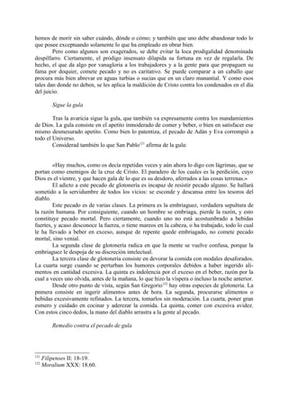 hemos de morir sin saber cuándo, dónde o cómo; y también que uno debe abandonar todo lo
que posee exceptuando solamente lo que ha empleado en obrar bien.
        Pero como algunos son exagerados, se debe evitar la loca prodigalidad denominada
despilfarro. Ciertamente, el pródigo insensato dilapida su fortuna en vez de regalarla. De
hecho, el que da algo por vanagloria a los trabajadores y a la gente para que propaguen su
fama por doquier, comete pecado y no es caritativo. Se puede comparar a un caballo que
procura más bien abrevar en aguas turbias o sucias que en un claro manantial. Y como esos
tales dan donde no deben, se les aplica la maldición de Cristo contra los condenados en el día
del juicio.

          Sigue la gula

        Tras la avaricia sigue la gula, que también va expresamente contra los mandamientos
de Dios. La gula consiste en el apetito inmoderado de comer y beber, o bien en satisfacer ese
mismo desmesurado apetito. Como bien lo patentiza, el pecado de Adán y Eva corrompió a
todo el Universo.
        Considerad también lo que San Pablo121 afirma de la gula:


        «Hay muchos, como os decía repetidas veces y aún ahora lo digo con lágrimas, que se
portan como enemigos de la cruz de Cristo. El paradero de los cuales es la perdición, cuyo
Dios es el vientre, y que hacen gala de lo que es su desdoro, aferrados a las cosas terrenas.»
        El adicto a este pecado de glotonería es incapaz de resistir pecado alguno. Se hallará
sometido a la servidumbre de todos los vicios: se esconde y descansa entre los tesoros del
diablo.
        Este pecado es de varias clases. La primera es la embriaguez, verdadera sepultura de
la razón humana. Por consiguiente, cuando un hombre se embriaga, pierde la razón, y esto
constituye pecado mortal. Pero ciertamente, cuando uno no está acostumbrado a bebidas
fuertes, y acaso desconoce la fuerza, o tiene mareos en la cabeza, o ha trabajado, todo lo cual
le ha llevado a beber en exceso, aunque de repente quede embriagado, no comete pecado
mortal, sino venial.
        La segunda clase de glotonería radica en que la mente se vuelve confusa, porque la
embriaguez le despoja de su discreción intelectual.
        La tercera clase de glotonería consiste en devorar la comida con modales desaforados.
La cuarta surge cuando se perturban los humores corporales debidos a haber ingerido ali-
mentos en cantidad excesiva. La quinta es indolencia por el exceso en el beber, razón por la
cual a veces uno olvida, antes de la mañana, lo que hizo la víspera o incluso la noche anterior.
        Desde otro punto de vista, según San Gregorio122 hay otras especies de glotonería. La
pnmera consiste en ingerir alimentos antes de hora. La segunda, procurarse alimentos o
bebidas excesivamente refinados. La tercera, tomarlos sin moderación. La cuarta, poner gran
esmero y cuidado en cocinar y aderezar la comida. La quinta, comer con excesiva avidez.
Con estos cinco dedos, la mano del diablo arrastra a la gente al pecado.

          Remedio contra el pecado de gula




121
      Filipenses II: 18-19.
122
      Moralium XXX: 18.60.
 