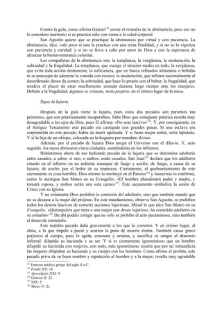Contra la gula, como afirma Galeno123 existe el remedio de la abstinencia, pero eso no
lo considero meritorio si se practica sólo con vistas a la salud corporal.
        San Agustín quiere que se practique la abstinencia por virtud y con paciencia. La
abstinencia, dice, vale poco si uno la practica con una recta finalidad, y si no se la vigoriza
con paciencia y caridad; y si no se lleva a cabo por amor de Dios y con la esperanza de
alcanzar la bienaventuranza celestial.
        Las compañeras de la abstinencia son: la templanza, la vergüenza, la moderación, la
sobriedad y la frugalidad. La templanza, que escoge el término medio en todo; la vergüenza,
que evita toda acción deshonesta; la suficiencia, que no busca refinados alimentos o b