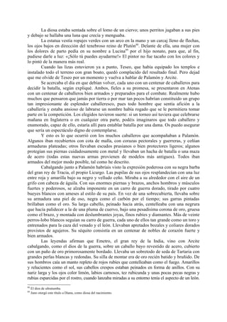 La diosa estaba sentada sobre el lomo de un ciervo; unos perritos jugaban a sus pies
y debajo se hallaba una luna que crecía y menguaba.
        La estatua vestía ropajes verdes con un arco en la mano y un carcaj lleno de flechas,
los ojos bajos en dirección del tenebroso reino de Plutón88. Delante de ella, una mujer con
los dolores de parto pedía en su nombre a Lucina 89 por el hijo nonato, para que, al fin,
pudiese darle a luz: «¡Sólo tú puedes ayudarme!» El pintor no fue tacaño con los colores y
lo pintó de la manera más real.
        Cuando las lizas estuvieron ya a punto, Teseo, que había equipado los templos e
instalado todo el terreno con gran boato, quedó complacido del resultado final. Pero dejad
que me olvide de Teseo por un momento y vuelva a hablar de Palamón y Arcite.
        Se acercaba el día en que debían volver, cada uno con un centenar de caballeros para
decidir la batalla, según expliqué. Ambos, fieles a su promesa, se presentaron en Atenas
con un centenar de caballeros bien armados y preparados para el combate. Realmente hubo
muchos que pensaron que jamás por tierra o por mar tan pocos habrían constituido un grupo
tan impresionante de esplendor caballeresco, pues todo hombre que sentía afición a la
caballería y estaba ansioso de labrarse un nombre había rogado que se le permitiera tomar
parte en la competición. Los elegidos tuvieron suerte: si un torneo así tuviera que celebrarse
mañana en Inglaterra o en cualquier otra parte, podéis imaginaros que todo caballero y
enamorado, capaz de ello, estaría allí para entablar batalla por una dama. Os puedo asegurar
que sería un espectáculo digno de contemplarse.
        Y esto es lo que ocurrió con los muchos caballeros que acompañaban a Palamón.
Algunos iban recubiertos con cota de malla, con corazas pectorales y guerreras, y ceñían
armaduras plateadas; otros llevaban escudos prusianos o bien protectores ligeros; algunos
protegían sus piernas cuidadosamente con metal y llevaban un hacha de batalla o una maza
de acero (todas estas nuevas armas provienen de modelos más antiguos). Todos iban
armados del mejor modo posible, tal como he descrito.
        Cabalgando junto a Palamón habríais visto la expresión poderosa con su negra barba
del gran rey de Tracia, el propio Licurgo. Las pupilas de sus ojos resplandecían con una luz
entre roja y amarilla bajo su negro y velludo ceño. Miraba a su alrededor con el aire de un
grifo con cabeza de águila. Con sus enormes piernas y brazos, anchos hombros y músculos
fuertes y poderosos, se alzaba imponente en un carro de guerra dorado, tirado por cuatro
bueyes blancos con ameses al estilo de su país. En vez de una sobrecubierta, llevaba sobre
su armadura una piel de oso, negra como el carbón por el tiempo; sus garras pintadas
brillaban como el oro. Su largo cabello, peinado hacia atrás, centelleaba con una negrura
que hacía palidecer a la de una pluma de cuervo, bajo una pesadísima corona de oro, gruesa
como el brazo, y montada con deslumbrantes joyas, finos rubíes y diamantes. Más de veinte
perros-lobo blancos seguían su carro de guerra, cada uno de ellos tan grande como un toro y
entrenados para la caza del venado y el león. Llevaban apretados bozales y coliares dorados
provistos de agujeros. Su séquito consistía en un centenar de nobles de corazón fuerte y
bien armados.
        Las leyendas afirman que Emetro, el gran rey de la India, vino con Arcite
cabalgando, como el dios de la guerra, sobre un caballo bayo revestido de acero, cubierto
con un paño de oro primorosamente bordado. Llevaba un sobretodo de seda de Tartaria con
grandes perlas blancas y redondas. Su silla de montar era de oro recién batido y bruñido. De
sus hombros caía un manto repleto de rojos rubíes que centelleaban como el fuego. Amarillos
y relucientes como el sol, sus cabellos crespos estaban peinados en forma de anillos. Con su
nariz larga y los ojos color limón, labios carnosos, tez rubicunda y unas pocas pecas negras y
rubias esparcidas por el rostro, cuando lanzaba miradas a su entorno tenía el aspecto de un león.
88
     El dios de ultratumba.
89
     Juno otorgó este título a Diana, como diosa del nacimiento.
 