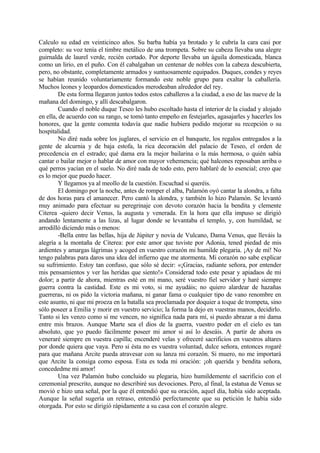 Calculo su edad en veinticinco años. Su barba había ya brotado y le cubría la cara casi por
completo: su voz tenía el timbre metálico de una trompeta. Sobre su cabeza llevaba una alegre
guirnalda de laurel verde, recién cortado. Por deporte llevaba un águila domesticada, blanca
como un lirio, en el puño. Con él cabalgaban un centenar de nobles con la cabeza descubierta,
pero, no obstante, completamente armados y suntuosamente equipados. Duques, condes y reyes
se habían reunido voluntariamente formando este noble grupo para exaltar la caballería.
Muchos leones y leopardos domesticados merodeaban alrededor del rey.
         De esta forma llegaron juntos todos estos caballeros a la ciudad, a eso de las nueve de la
mañana del domingo, y allí descabalgaron.
         Cuando el noble duque Teseo les hubo escoltado hasta el interior de la ciudad y alojado
en ella, de acuerdo con su rango, se tomó tanto empeño en festejarles, agasajarles y hacerles los
honores, que la gente comenta todavía que nadie hubiera podido mejorar su recepción o su
hospitalidad.
         No diré nada sobre los juglares, el servicio en el banquete, los regalos entregados a la
gente de alcurnia y de baja estofa, la rica decoración del palacio de Teseo, el orden de
precedencia en el estrado; qué dama era la mejor bailarina o la más hermosa, o quién sabía
cantar o bailar mejor o hablar de amor con mayor vehemencia; qué halcones reposaban arriba o
qué perros yacían en el suelo. No diré nada de todo esto, pero hablaré de lo esencial; creo que
es lo mejor que puedo hacer.
         Y llegamos ya al meollo de la cuestión. Escuchad si queréis.
         El domingo por la noche, antes de romper el alba, Palamón oyó cantar la alondra, a falta
de dos horas para el amanecer. Pero cantó la alondra, y también lo hizo Palamón. Se levantó
muy animado para efectuar su peregrinaje con devoto corazón hacia la bendita y clemente
Citerea -quiero decir Venus, la augusta y venerada. En la hora que ella impuso se dirigió
andando lentamente a las lizas, al lugar donde se levantaba el templo, y, con humildad, se
arrodilló diciendo más o menos:
         -Bella entre las bellas, hija de Júpiter y novia de Vulcano, Dama Venus, que lleváis la
alegría a la montaña de Citerea: por este amor que tuviste por Adonia, tened piedad de mis
ardientes y amargas lágrimas y acoged en vuestro corazón mi humilde plegaria. ¡Ay de mí! No
tengo palabras para daros una idea del infierno que me atormenta. Mi corazón no sabe explicar
su sufrimiento. Estoy tan confuso, que sólo sé decir: «¡Gracias, radiante señora, por entender
mis pensamientos y ver las heridas que siento!» Considerad todo este pesar y apiadaos de mi
dolor; a partir de ahora, mientras esté en mi mano, seré vuestro fiel servidor y haré siempre
guerra contra la castidad. Este es mi voto, si me ayudáis; no quiero alardear de hazañas
guerreras, ni os pido la victoria mañana, ni ganar fama o cualquier tipo de vano renombre en
este asunto, ni que mi proeza en la batalla sea proclamada por doquier a toque de trompeta, sino
sólo poseer a Emilia y morir en vuestro servicio; la forma la dejo en vuestras manos, decidirlo.
Tanto si les venzo como si me vencen, no significa nada para mí, si puedo abrazar a mi dama
entre mis brazos. Aunque Marte sea el dios de la guerra, vuestro poder en el cielo es tan
absoluto, que yo puedo fácilmente poseer mi amor si así lo deseáis. A partir de ahora os
veneraré siempre en vuestra capilla; encenderé velas y ofreceré sacrificios en vuestros altares
por donde quiera que vaya. Pero si ésta no es vuestra voluntad, dulce señora, entonces rogaré
para que mañana Arcite pueda atravesar con su lanza mi corazón. Si muero, no me importará
que Arcite la consiga como esposa. Esta es toda mi oración: ¡oh querida y bendita señora,
concededme mi amor!
         Una vez Palamón hubo concluido su plegaria, hizo humildemente el sacrificio con el
ceremonial prescrito, aunque no describiré sus devociones. Pero, al final, la estatua de Venus se
movió e hizo una señal, por la que él entendió que su oración, aquel día, había sido aceptada.
Aunque la señal sugería un retraso, entendió perfectamente que su petición le había sido
otorgada. Por esto se dirigió rápidamente a su casa con el corazón alegre.
 