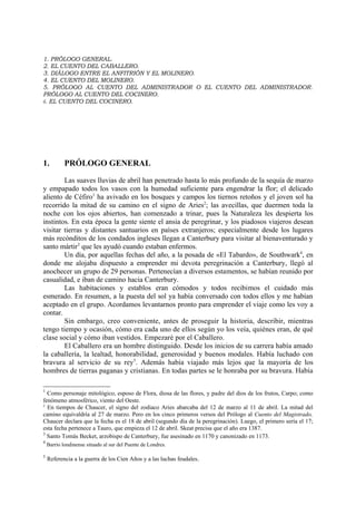 1. PRÓLOGO GENERAL.
2. EL CUENTO DEL CABALLERO.
3. DIÁLOGO ENTRE EL ANFITRIÓN Y EL MOLINERO.
4. EL CUENTO DEL MOLINERO.
5. PRÓLOGO AL CUENTO DEL ADMINISTRADOR O EL CUENTO DEL ADMINISTRADOR.
PRÓLOGO AL CUENTO DEL COCINERO.
6. EL CUENTO DEL COCINERO.




1.          PRÓLOGO GENERAL

        Las suaves lluvias de abril han penetrado hasta lo más profundo de la sequía de marzo
y empapado todos los vasos con la humedad suficiente para engendrar la flor; el delicado
aliento de Céfiro1 ha avivado en los bosques y campos los tiernos retoños y el joven sol ha
recorrido la mitad de su camino en el signo de Aries2; las avecillas, que duermen toda la
noche con los ojos abiertos, han comenzado a trinar, pues la Naturaleza les despierta los
instintos. En esta época la gente siente el ansia de peregrinar, y los piadosos viajeros desean
visitar tierras y distantes santuarios en países extranjeros; especialmente desde los lugares
más recónditos de los condados ingleses llegan a Canterbury para visitar al bienaventurado y
santo mártir3 que les ayudó cuando estaban enfermos.
        Un día, por aquellas fechas del año, a la posada de «El Tabardo», de Southwark4, en
donde me alojaba dispuesto a emprender mi devota peregrinación a Canterbury, llegó al
anochecer un grupo de 29 personas. Pertenecían a diversos estamentos, se habían reunido por
casualidad, e iban de camino hacia Canterbury.
        Las habitaciones y establos eran cómodos y todos recibimos el cuidado más
esmerado. En resumen, a la puesta del sol ya había conversado con todos ellos y me habían
aceptado en el grupo. Acordamos levantarnos pronto para emprender el viaje como les voy a
contar.
        Sin embargo, creo conveniente, antes de proseguir la historia, describir, mientras
tengo tiempo y ocasión, cómo era cada uno de ellos según yo los veía, quiénes eran, de qué
clase social y cómo iban vestidos. Empezaré por el Caballero.
        El Caballero era un hombre distinguido. Desde los inicios de su carrera había amado
la caballería, la lealtad, honorabilidad, generosidad y buenos modales. Había luchado con
bravura al servicio de su rey5. Además había viajado más lejos que la mayoría de los
hombres de tierras paganas y cristianas. En todas partes se le honraba por su bravura. Había

1
  Como personaje mitológico, esposo de Flora, diosa de las flores, y padre del dios de los frutos, Carpo; como
fenómeno atmosférico, viento del Oeste.
2
  En tiempos de Chaucer, el signo del zodiaco Aries abarcaba del 12 de marzo al 11 de abril. La mitad del
camino equivaldría al 27 de marzo. Pero en los cinco primeros versos del Prólogo al Cuento del Magistrado,
Chaucer declara que la fecha es el 18 de abril (segundo día de la peregrinación). Luego, el primero sería el 17;
esta fecha pertenece a Tauro, que empieza el 12 de abril. Skeat precisa que el año era 1387.
3
  Santo Tomás Becket, arzobispo de Canterbury, fue asesinado en 1170 y canonizado en 1173.
4
    Barrio londinense situado al sur del Puente de Londres.

5
    Referencia a la guerra de los Cien Años y a las luchas feudales.
 