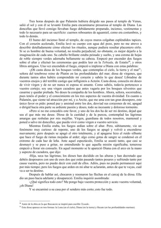 Tres horas después de que Palamón hubiera dirigido sus pasos al templo de Venus,
salió el sol y con él se levantó Emilia para encaminarse presurosa al templo de Diana. Las
doncellas que llevó consigo llevaban fuego debidamente preparado, incienso, vestimentas y
todo lo necesario para un sacrificio: cuernos rebosantes de aguamiel, como era costumbres, y
todo lo demás.
        El humo del incienso llenó el templo, de cuyos muros colgaban espléndidos tapices.
Con el corazón acelerado, Emilia lavó su cuerpo con agua del pozo, pero no me atrevo a
describir detalladamente cómo efectuó los rituales, aunque pudiera resultar placentero oírlo.
Si se es hombre de buena voluntad, no resulta perjudicial; no obstante, es mejor dejarlo a la
imaginación de cada uno. Su cabello brillante estaba peinado y suelto, y una corona de hojas
de roble siempre verdes adornaba bellamente su cabeza. Empezó por encender dos fuegos
sobre el altar y efectuó las ceremonias que podéis leer en la Tebiada, de Estatio90, y otros
libros antiguos. Una vez encendido el fuego, empezó a implorar a Diana con estas palabras:
        -¡Oh casta diosa de los bosques verdes, que contemplas el cielo, la tierra y el mar91;
señora del tenebroso reino de Plutón en las profundidades del mar; diosa de vírgenes, que
durante tantos años habéis comprendido mi corazón y sabéis lo que desea! Libradme de
vuestros enojos y del terrible castigo que infligisteis a Acteón. Casta diosa, conocéis mi deseo
de vivir virgen y de no ser nunca ni esposa ni amante. Como sabéis, todavía pertenezco a
vuestro cortejo; soy una virgen cazadora que antes vagaría por los bosques silvestres que
casarme y quedar preñada. No deseo la compañía de los hombres. Ahora, señora, socorredme,
pues tenéis el poder y el conocimiento en los tres aspectos de vuestra divinidad. En cuanto a
Palamón, que siente tal atracción por mí, y a Arcite, que me ama con tan gran desespero, este
único favor os pido: poned paz y amistad entre los dos, desviad sus corazones de mí, apagad
o dirigid hacia otra parte su ardiente pasión y deseo, todo su incesante y doloroso tormento.
        »Pero si no me concedéis este favor, y uno de los dos ha de ser mi destino, dejad que
sea el que más me desee. Diosa de la castidad y de la pureza, contemplad las lágrimas
amargas que resbalan por mis mejillas. Virgen, guardiana de todos nosotros, mantened y
poned a salvo mi doncellez, que pueda vivir como virgen a vuestro servicio.
        Mientras Emilia oraba, los fuegos ardían sobre el altar. Pero, súbitamente, vio un
fenómeno muy curioso: de repente, uno de los fuegos se apagó y volvió a encenderse
nuevamente; pero después se apagó el otro totalmente, y al apagarse hizo el ruido silbante
que hace el fuego de ramas mojadas al arder; algo como gotas de sangre se condensó en el
extremo de cada haz de leña. Ante aquel espectáculo, Emilia se asustó tanto, que casi se
desmayó y se puso a gritar, no entendiendo lo que aquella misión significaba; temerosa
empezó a llorar sin consuelo. En aquel momento se le apareció Diana con el arco en la mano
y aspecto de cazadora, que dijo:
        -Hija, seca tus lágrimas; los dioses han decidido en las alturas y han decretado que
debéis desposaros con uno de esos dos que están pasando tantos pesares y sufriendo tanto por
causa vuestra, pero no puedo decir con cuál de ellos. Adiós, pues no puedo permanecer aquí
por más tiempo; pero los fuegos que arden en mi altar te aclararán, antes de que te vayas, cuál
va a ser tu destino.
        Después de hablar así, chocaron y resonaron las flechas en el carcaj de la diosa. Ella
dio un paso hacia adelante y desapareció. Emilia inquirió asombrada:
        -¿Qué significa todo esto? Me pongo bajo vuestra protección y acato vuestra voluntad,
¡oh Diana!
        Y se encaminó a su casa por el sendero más corto; esto fue todo.



90
     Autor de la obra en la que Boccaccio se inspiró para escribir Tesaide.
91
     Esta diosa aparece en tres formas: la Luna (en el cielo), Diana (en la tierra) y Hecate (en las profundidades marinas).
 