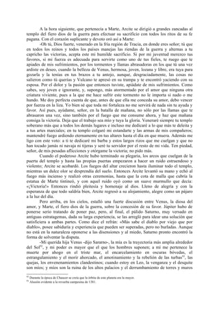 A la hora siguiente, que pertenecía a Marte, Arcite se dirigió a grandes zancadas al
templo del fiero dios de la guerra para efectuar su sacrificio con todos los ritos de su fe
pagana. Con el corazón suplicante y devoto oró así a Marte:
        -Oh tú, Dios fuerte, venerado en la fría región de Tracia, en donde eres señor; tú que
en todos los reinos y todos los países manejas las riendas de la guerra y alternas a tu
capricho las victorias, acepta este mi humilde sacrificio. Si por mi juventud merezco tus
favores, si mi fuerza es adecuada para servirte como uno de tus fieles, te ruego que te
apiades de mis sufrimientos, por los tormentos y llamas abrasadoras en los que tú una vez
ardiste en deseo, cuando la belleza de Venus, hermosa, joven, lozana y libre, era tuya para
gozarla y la tenías en tus brazos a tu antojo, aunque, desgraciadamente, las cosas no
salieron como tú querías y Vulcano te apresó en su trampa y te encontró yaciendo con su
esposa. Por el dolor y la pasión que entonces tuviste, apiádate de mis sufrimientos. Como
sabes, soy joven e ignorante, y, supongo, más atormentado por el amor que ninguna otra
criatura viviente, pues a la que me hace sufrir este tormento no le importa si nado o me
hundo. Me doy perfecta cuenta de que, antes de que ella me conceda su amor, debo vencer
por fuerza en la liza. Yo bien sé que toda mi fortaleza no me servirá de nada sin tu ayuda y
favor. Así pues, ayúdame, señor, en la batalla de mañana, no sólo por las llamas que te
abrasaron una vez, sino también por el fuego que me consume ahora, y haz que mañana
consiga la victoria. Deja que el trabajo sea mío y tuya la gloria. Veneraré siempre tu templo
soberano más que a todos los demás lugares e incluso me dedicaré a lo que más te deleita y
a tus artes marciales; en tu templo colgaré mi estandarte y las armas de mis compañeros;
mantendré fuego ardiendo eternamente en tus altares hasta el día en que muera. Además me
ligo con este voto: a ti te dedicaré mi barba y estos largos rizos que me cuelgan y que no
han tocado jamás ni navaja ni tijeras y seré tu servidor por el resto de mi vida. Ten piedad,
señor, de mis pesadas aflicciones y otórgame la victoria; no pido más.
        Cuando el poderoso Arcite hubo terminado su plegaria, los arcos que cuelgan de la
puerta del templo y hasta las propias puertas empezaron a hacer un ruido estruendoso y
violento; Arcite se acobardó. Los fuegos del altar crecieron hasta iluminar todo el templo,
mientras un dulce olor se desprendía del suelo. Entonces Arcite levantó su mano y echó al
fuego más incienso y realizó otras ceremonias, hasta que la cota de malla que cubría la
estatua de Marte tintineó, y con aquel ruido oyó como un suave murmullo que decía:
«¡Victoria!» Entonces rindió pleitesía y homenaje al dios. Lleno de alegría y con la
esperanza de que todo saldría bien, Arcite regresó a su alojamiento, alegre como un pájaro
a la luz del día.
        Pero arriba, en los cielos, estalló una fuerte discusión entre Venus, la diosa del
amor, y Marte, el fiero dios de la guerra, sobre la concesión de su favor. Júpiter hubo de
ponerse serio tratando de poner paz, pero, al final, el pálido Saturno, muy versado en
antiguas estratagemas, dada su larga experiencia, se las arregló para idear una solución que
satisficiera a ambas partes. Como dice el refrán: «Más sabe el diablo por viejo que por
diablo», posee sabiduría y experiencia que pueden ser superadas, pero no burladas. Aunque
no está en la naturaleza oponerse a las disensiones y al miedo, Saturno pronto encontró la
forma de solventar la disputa.
        -Mi querida hija Venus -dijo Sararno-, la mía es la trayectoria más amplia alrededor
del Sol92, y mi poder es mayor que el que los hombres suponen; a mí me pertenece la
muerte por ahogo en el triste mar, el encarcelamiento en oscuras bóvedas, el
estrangulamiento y el morir ahorcado, el amotinamiento y la rebelión de las turbas 93, las
quejas, los envenenamientos clandestinos; cuando estoy en Leo, la venganza y el desquite
son míos; y míos son la ruina de los altos palacios y el derrumbamiento de torres y muros
92
     Durante la época de Chaucer se creía que la órbita de este planeta era la mayor.
93
     Alusión evidente a la revuelta campesina de 1381.
 