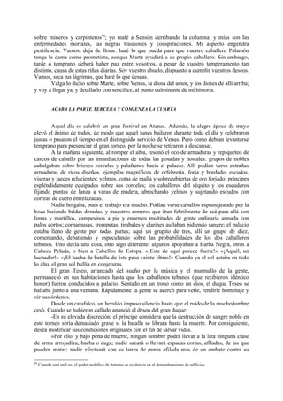 sobre mineros y carpinteros94; yo maté a Sansón derribando la columna; y mías son las
enfermedades mortales, las negras traiciones y conspiraciones. Mi aspecto engendra
pestilencia. Vamos, deja de llorar: haré lo que pueda para que vuestro caballero Palamón
tenga la dama como prometiste, aunque Marte ayudará a su propio caballero. Sin embargo,
tarde o temprano deberá haber paz entre vosotros, a pesar de vuestro temperamento tan
distinto, causa de estas riñas diarias. Soy vuestro abuelo, dispuesto a cumplir vuestros deseos.
Vamos, seca tus lágrimas, que haré lo que deseas.
        Valga lo dicho sobre Marte, sobre Venus, la diosa del amor, y los dioses de allí arriba;
y voy a llegar ya, y detallarlo con sencillez, al punto culminante de mi historia.


            ACABA LA PARTE TERCERA Y COMIENZA LA CUARTA


         Aquel día se celebró un gran festival en Atenas. Además, la alegre época de mayo
elevó el ánimo de todos, de modo que aquel lunes bailaron durante todo el día y celebraron
justas o pasaron el tiempo en el distinguido servicio de Venus. Pero como debían levantarse
temprano para presenciar el gran torneo, por la noche se retiraron a descansar.
         A la mañana siguiente, al romper el alba, resonó el eco de armaduras y repiqueteo de
cascos de caballo por las inmediaciones de todas las posadas y hostales: grupos de nobles
cabalgaban sobre briosos corceles y palafrenes hacia el palacio. Allí podían verse extrañas
armaduras de ricos diseños, ejemplos magníficos de orfebrería, forja y bordado; escudos,
viseras y jaeces relucientes; yelmos, cotas de malla y sobrecubiertas de oro forjado; príncipes
espléndidamente equipados sobre sus corceles; los caballeros del séquito y los escuderos
fijando puntas de lanza a varas de madera, abrochando yelmos y sujetando escudos con
correas de cuero entrelazadas.
         Nadie holgaba, pues el trabajo era mucho. Podían verse caballos espumajeando por la
boca luciendo bridas doradas, y maestros armeros que iban febrilmente de acá para allá con
limas y martillos, campesinos a pie y enormes multitudes de gente ordinaria armada con
palos cortos; cornamusas, trompetas, timbales y clarines aullaban pidiendo sangre; el palacio
estaba lleno de gente por todas partes; aquí un grupito de tres, allí un grupo de diez,
comentando, debatiendo y especulando sobre las probabilidades de los dos caballeros
tebanos. Uno decía una cosa, otro algo diferente; algunos apoyaban a Barba Negra, otros a
Cabeza Pelada, o bien a Cabellos de Estopa. «¡Este de aquí parece fuerte!» «¡Aquél, un
luchador!» «¡El hacha de batalla de éste pesa veinte libras!» Cuando ya el sol estaba en todo
lo alto, el gran sol bullía en conjeturas.
         El gran Teseo, arrancado del sueño por la música y el murmullo de la gente,
permaneció en sus habitaciones hasta que los caballeros tebanos (que recibieron idéntico
honor) fueron conducidos a palacio. Sentado en un trono como un dios, el duque Teseo se
hallaba junto a una ventana. Rápidamente la gente se acercó para verle, rendirle homenaje y
oír sus órdenes.
         Desde un catafalco, un heraldo impuso silencio hasta que el ruido de la muchedumbre
cesó. Cuando se hubieron callado anunció el deseo del gran duque:
         -En su elevada discreción, el príncipe considera que la destrucción de sangre noble en
este torneo sería demasiado grave si la batalla se librara hasta la muerte. Por consiguiente,
desea modificar sus condiciones originales con el fin de salvar vidas.
         »Por ello, y bajo pena de muerte, ningun hombre podrá llevar a la liza ninguna clase
de arma arrojadiza, hacha o daga; nadie sacará o llevará espadas cortas, afiladas, de las que
pueden matar; nadie efectuará con su lanza de punta afilada más de un embate contra su

94
     Cuando está en Leo, el poder maléfico de Saturno se evidencia en el demunbamiento de edificios.
 