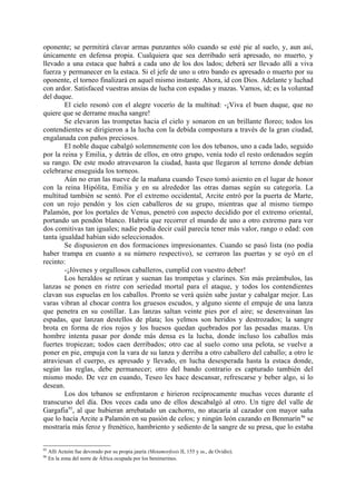 oponente; se permitirá clavar armas punzantes sólo cuando se esté pie al suelo, y, aun así,
únicamente en defensa propia. Cualquiera que sea derribado será apresado, no muerto, y
llevado a una estaca que habrá a cada uno de los dos lados; deberá ser llevado allí a viva
fuerza y permanecer en la estaca. Si el jefe de uno u otro bando es apresado o muerto por su
oponente, el torneo finalizará en aquel mismo instante. Ahora, id con Dios. Adelante y luchad
con ardor. Satisfaced vuestras ansias de lucha con espadas y mazas. Vamos, id; es la voluntad
del duque.
        El cielo resonó con el alegre vocerío de la multitud: -¡Viva el buen duque, que no
quiere que se derrame mucha sangre!
        Se elevaron las trompetas hacia el cielo y sonaron en un brillante floreo; todos los
contendientes se dirigieron a la lucha con la debida compostura a través de la gran ciudad,
engalanada con paños preciosos.
        El noble duque cabalgó solemnemente con los dos tebanos, uno a cada lado, seguido
por la reina y Emilia, y detrás de ellos, en otro grupo, venía todo el resto ordenados según
su rango. De este modo atravesaron la ciudad, hasta que llegaron al terreno donde debían
celebrarse enseguida los torneos.
        Aún no eran las nueve de la mañana cuando Teseo tomó asiento en el lugar de honor
con la reina Hipólita, Emilia y en su alrededor las otras damas según su categoría. La
multitud también se sentó. Por el extremo occidental, Arcite entró por la puerta de Marte,
con un rojo pendón y los cien caballeros de su grupo, mientras que al mismo tiempo
Palamón, por los portales de Venus, penetró con aspecto decidido por el extremo oriental,
portando un pendón blanco. Habría que recorrer el mundo de uno a otro extremo para ver
dos comitivas tan iguales; nadie podía decir cuál parecía tener más valor, rango o edad: con
tanta igualdad habían sido seleccionados.
        Se dispusieron en dos formaciones impresionantes. Cuando se pasó lista (no podía
haber trampa en cuanto a su número respectivo), se cerraron las puertas y se oyó en el
recinto:
        -¡Jóvenes y orgullosos caballeros, cumplid con vuestro deber!
        Los heraldos se retiran y suenan las trompetas y clarines. Sin más preámbulos, las
lanzas se ponen en ristre con seriedad mortal para el ataque, y todos los contendientes
clavan sus espuelas en los caballos. Pronto se verá quién sabe justar y cabalgar mejor. Las
varas vibran al chocar contra los gruesos escudos, y alguno siente el empuje de una lanza
que penetra en su costillar. Las lanzas saltan veinte pies por el aire; se desenvainan las
espadas, que lanzan destellos de plata; los yelmos son heridos y destrozados; la sangre
brota en forma de ríos rojos y los huesos quedan quebrados por las pesadas mazas. Un
hombre intenta pasar por donde más densa es la lucha, donde incluso los caballos más
fuertes tropiezan; todos caen derribados; otro cae al suelo como una pelota, se vuelve a
poner en pie, empuja con la vara de su lanza y derriba a otro caballero del caballo; a otro le
atraviesan el cuerpo, es apresado y llevado, en lucha desesperada hasta la estaca donde,
según las reglas, debe permanecer; otro del bando contrario es capturado también del
mismo modo. De vez en cuando, Teseo les hace descansar, refrescarse y beber algo, si lo
desean.
        Los dos tebanos se enfrentaron e hirieron recíprocamente muchas veces durante el
transcurso del día. Dos veces cada uno de ellos descabalgó al otro. Un tigre del valle de
Gargafia95, al que hubieran arrebatado un cachorro, no atacaría al cazador con mayor saña
que lo hacía Arcite a Palamón en su pasión de celos; y ningún león cazando en Benmarín 96 se
mostraría más feroz y frenético, hambriento y sediento de la sangre de su presa, que lo estaba


95
     Allí Acteón fue devorado por su propia jauría (Metamorfosis II, 155 y ss., de Ovidio).
96
     En la zona del norte de África ocupada por los benimerines.
 