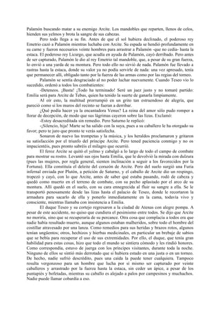 Palamón buscando matar a su enemigo Arcite. Los mandobles que reparten, llenos de celos,
hienden sus yelmos y brota la sangre de sus cabezas.
        Pero todo llega a su fin. Antes de que el sol hubiera declinado, el poderoso rey
Emetrio cazó a Palamón mientras luchaba con Arcite. Su espada se hendió profundamente en
su carne y fueron necesarios veinte hombres para arrastrar a Palamón -que no cedía- hasta la
estaca. El poderoso rey Licurgo, que acudía en ayuda de Palamón, cayó derribado. Pero antes
de ser capturado, Palamón le dio al rey Emetrio tal mandoble, que, a pesar de su gran fuerza,
lo envió a una yarda de su montura. Pero todo ello no sirvió de nada. Palamón fue llevado a
rastras hasta la estaca, donde su valor ya no podía servirle de nada: una vez apresado, tenía
que permanecer allí, obligado tanto por la fuerza de las armas como por las regias del torneo.
        Palamón se sentía desgraciado al no poder luchar nuevamente. Cuando Teseo vio lo
sucedido, ordenó a todos los combatientes:
        -Deteneos. ¡Basta! ¡Todo ha terminado! Seré un juez justo y no tomaré partido:
Emilia será para Arcite de Tebas, quien ha tenido la suerte de ganarla limpiamente.
        Al oír esto, la multitud prorrumpió en un grito tan estruendoso de alegría, que
pareció como si los muros del recinto se fueran a derribar.
        ¿Qué podía hacer ya la encantadora Venus? La reina del amor sólo pudo romper a
llorar de decepción, de modo que sus lágrimas cayeron sobre las lizas. Exclamó:
        -Estoy desacreditada sin remedio. Pero Saturno le replicó:
        -¡Silencio, hija! Marte se ha salido con la suya, pues a su caballero le ha otorgado su
favor; pero te juro que pronto te verás satisfecha.
        Sonaron de nuevo las trompetas y la música, y los heraldos proclamaron y gritaron
su satisfacción por el triunfo del príncipe Arcite. Pero tened paciencia conmigo y no os
impacientéis, pues pronto sabréis el milagro que ocurrió.
        El feroz Arcite se quitó el yelmo y cabalgó a lo largo de todo el campo de combate
para mostrar su rostro. Levantó sus ojos hasta Emilia, que le devolvió la mirada con dulzura
(pues las mujeres, por regla general, sienten inclinación a seguir a los favorecidos por la
Fortuna). Ella constituía el deleite del corazón de Arcite. Pero del suelo surgió una Furia
infernal enviada por Plutón, a petición de Saturno, y el caballo de Arcite dio un respingo,
tropezó y cayó, con lo que Arcite, antes de saber qué estaba pasando, rodó de cabeza y
quedó como muerto en el terreno de combate, con su pecho aplastado por el arco de su
montura. Allí quedó en el suelo, con su cara ennegrecida al fluir su sangre a ella. Se le
transportó penosamente desde las lizas hasta el palacio de Teseo, donde le recortaron la
armadura para sacarlo de ella y ponerlo inmediatamente en la cama, todavía vivo y
consciente, mientras llamaba con insistencia a Emilia.
        El duque Teseo y su cortejo regresaron a la ciudad de Atenas con alegre pompa. A
pesar de este accidente, no quiso que cundiera el pesimismo entre todos. Se dijo que Arcite
no moriría, sino que se recuperaría de su percance. Otra cosa que complacía a todos era que
nadie había resultado muerto, aunque algunos estaban malheridos, sobre todo el hombre del
costillar atravesado por una lanza. Como remedios para sus heridas y brazos rotos, algunos
tenían ungüentos; otros, hechizos y hierbas medicinales, en particular un brebaje de sabios
que se bebía para recuperar el uso de sus extremidades. Por ello, el duque, que tenía gran
habilidad para estas cosas, hizo que todo el mundo se sintiera cómodo y les rindió honores.
Como correspondía, estuvo de juerga con los príncipes visitantes, durante toda la noche.
Ninguno de ellos se sintió más derrotado que si hubiera estado en una justa o en un torneo.
De hecho, nadie sufrió descrédito, pues una caída la puede tener cualquiera. Tampoco
resulta vergonzoso para un hombre que lucha por sí mismo ser capturado por veinte
caballeros y arrastrado por la fuerza hasta la estaca, sin ceder un ápice, a pesar de los
puntapiés y bofetadas, mientras su caballo es alejado a palos por campesinos y muchachos.
Nadie puede llamar cobardía a eso.
 