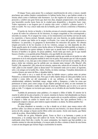 El duque Teseo, para poner fin a cualquier manifestación de celos o rencor, mandó
proclamar que ambos bandos contendientes lo habían hecho bien y que habían estado a la
misma altura como si hubieran sido hermanos. Les dio regalos de acuerdo con su rango y
posición y celebró una gran fiesta que duró tres días; después proporcionó a los caballeros
una honorable escolta hasta fuera de la ciudad para despedirles y desearles buen viaje.
Todos regresaron a sus hogares por el camino más corto: «¡Adiós!» «¡Buena suerte!» Y
todo se acabó. No voy a decir nada más de la batalla, pero volveré a referirme a Palamón y
Arcite.
        El pecho de Arcite se hinchó, y la herida cercana al corazón empeoró cada vez más.
A pesar de todos los esfuerzos de los doctores, la sangre coagulada se iba corrompiendo y
ulceraba su cuerpo. Ni el sangrar las venas, ni los tratamientos con hierbas servían de nada.
La expulsión, o fuerza animal, llamada «natural» por esta función, no podía desplazar ni
expeler el veneno que había en la sangre vivificante. Las venas del pulmón empezaron a
hincharse. La ponzoña y la gangrena le destrozaban los músculos del pecho. No obtenía
ningún provecho ni de los laxantes ni de los vómitos, aunque su vida dependía de ello.
Toda aquella parte de él estaba como hecha añicos; la Naturaleza había perdido su imperio, y
donde la Naturaleza no quiere trabajar, lo único que se puede hacer es despedir al médico y
llevarse el hombre a la iglesia. En pocas palabras, Arcite tenía que morir, por lo que mandó
buscar a Emilia y a su querido primo Palamón, a los que habló de esta manera:
        -A vos, señora, a quien más amo, el angustiado espíritu que anida en mi pecho no sabe
expresaros ni en la más pequeña medida lo atroz de mi pena. Pero puesto que mi vida no puede
durar ya mucho, a vos, más que a otra criatura viviente, confio el servicio de mi espíritu. ¡Oh, la
pena y dolor tan violentos que he sufrido por vos durante tanto tiempo! ¡Oh, Muerte! ¡Oh,
Emilia! ¡Oh, separación! ¡Oh, reina de mi corazón, esposa mía, señora de mi corazón, fin de mi
vida! ¿Qué es este mundo? ¿Qué se desea tener? Un momento estás con tu amor; al siguiente,
solo y sin amigos en la tumba fría. Adiós, Emilia, mi dulce enemiga. Tomadme dulcemente en
vuestros brazos, por amor de Dios, y dejadme hablar.
        »Por amor a vos y a causa de mis celos ha habido rencor y peleas entre mi primo
Palamón y yo durante bastantes días. Pero que el sabio Júpiter dirija mi alma para hablar con la
verdad y como debe ser del enamorado y de sus atributos, es decir, verdad, honor,
caballerosidad, sabiduría, humildad, rango, sangre noble y franqueza, y todas las cosas que
pertenecen al amor, pues como congo en que Júpiter protegió mi alma, en este momento no
conozco en todo el mundo a nadie más digno de amor que Palamón, que os sirve y os servirá
toda su vida. Y si alguna vez tuvierais que casaros, no os olvidéis de este hombre bueno que es
Palamón.
        Acababa de pronunciar estas palabras y le empezó a fallar el habla. El estertor de la
muerte le subió de los pies al pecho y le venció, mientras la fuerza vital abandonaba sus brazos
y se perdía totalmente. Muy pronto, la razón que seguía sola en su pecho enfermo y malherido
le empezó a fallar en cuanto la muerte tocó su corazón. Sus ojos perdieron brillo y su
respiración empezó a decaer, pero todavía seguía mirando a su dama. Su última palabra fue:
        -¡Piedad, Emilia!
        Su alma abandonó su morada y se fue a donde no sé decir, pues nunca estuve allí;
prefiero callar. Las almas no entran dentro del tema de esta historia y no deseo discutir teorías
acerca de ello, aunque se hayan escrito libros sobre este asunto. Arcite está muerto, que Marte
cuide de su alma. Ahora hablaré de Emilia.
        Emilia dio un grito; Palamón gimió; Teseo se llevó a su hermana, a punto ya de
desmayarse, y la condujo lejos del cadáver de Arcite. No hace falta que alargue mi historia
explicando cómo lloró día y noche. En casos semejantes, las mujeres que han perdido a sus
maridos sienten la vida más profunda, y la mayor parte de ellas o sienten el duelo de esta forma
o caen en una desgana que incluso llega a ocasionarles la muerte.
 