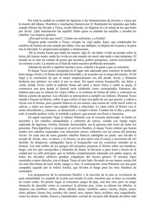 Por toda la ciudad no cesaban las lágrimas y las lamentaciones de jóvenes y viejos por
la muerte del tebano. Hombres y muchachos lloraron por él. Realmente los lamentos que hubo
cuando Héctor fue llevado a Troya, recién fallecido, no llegaron ni a la mitad de los que hubo
por Árcite. ¡Qué lamentación fue aquélla! Hubo quien se arañaba las mejillas y mesaba los
cabellos. Las mujeres gritaron:
         -¿Por qué tuviste que morir? ¡Tenías oro suficiente, y a Emilia!
         Ninguno pudo consolar a Teseo, excepto su viejo padre, Egeo, que comprendía los
cambios de fortuna de este mundo por haber visto sus altibajos: la alegría tras la pena y la pena
tras la felicidad. Le proporcionó ejemplos e ilustraciones.
         -De la misma forma que nadie ha muerto -dijo él- sin haber vivido un tiempo sobre la
tierra, del mismo modo, nadie ha vivido en este mundo sin morir más tarde o más temprano. El
mundo no es sino un camino de penas que nosotros, pobres peregrinos, vamos recorriendo de
un extremo a otro. La muerte es el final de todos nuestros problemas terrenales.
         Además de decirlo y repetirlo muchas veces, exhortó a la gente a que se consolase.
         El duque Teseo pensó enseguida en el lugar más adecuado para construir la tumba del
buen amigo Arcite y la forma de hacerla honorable y de acuerdo con el rango del muerto. Al fin
llegó a la conclusión de que el mejor emplazamiento era allí donde Arcite y Palamón
lucharon por primera vez entre sí por su amor. En aquel mismo bosquecillo, tan dulce y
verde, donde Arcite sintió la ardiente llama del amor y deseo fisico y cantó su queja, él
construiría una pira donde el funeral sería celebrado como correspondía. Entonces dio
órdenes para que se talasen los viejos robles y se cortasen en forma de leños y colocaron en
hileras a punto de quemar. Los oficiales se apresuraron a cumplir sus órdenes. Después Teseo
mandó a buscar un féretro, sobre el que colocó el más rico paño de oro que poseía, y cubrió a
Arcite con el mismo, puso guantes blancos en sus manos, una corona de verde laurel sobre su
cabeza, y entre sus manos una espada afilada y reluciente. Lo situó sobre el féretro con el
rostro descubierto y, entonces, se desmoronó y rompió a llorar. Cuando fue el día, y para que
todo el mundo pudiera verlo, lo trasladó a palacio, que resonó con lloros y lamentos.
         En aquel momento llegó el tebano Palamón con el corazón destrozado, la barba en
desorden y los cabellos enmarañados y cubiertos de ceniza, vestido con ropaje negro
salpicado de lágrimas; Emilia, llorando inconsolable, era la persona más triste de todos los
presentes. Para dignificar y enriquecer el servicio fúnebre, el duque Teseo ordenó que fueran
traídos tres caballos enjaezados con relucientes arreos, cubiertos con las armas del príncipe
Arcite. En cada uno de estos grandes caballos blancos cabalgaba un jinete: uno llevaba el
escudo de Arcite, otro, su lanza, y el tercero, su arco turco con el carcaj y accesorios de oro
bnuïido. Se dirigieron, cabalgando, hacia el bosquecillo con los corazones sumidos en la
tristeza. Los más nobles de los griegos allí presentes pusieron el féretro sobre sus hombros;
luego, con los ojos enrojecidos y húmedos de llanto, lo llevaron a paso lento a través de la
ciudad por su calle principal, que se hallaba completamente adomada con paños negros; de
todos sus elevados edificios pendían colgaduras del mismo género. El anciano Egeo
caminaba a mano derecha, con el duque Teseo al otro lado, llevando en sus manos vasijas del
oro más fino llenas de miel, leche, sangre y vino. A continuación venía Palamón con una gran
compañía seguido por la infeliz Emilia, que llevaba el fuego para los ritos fúnebres de
costumbre.
         Los preparativos de la ceremonia fúnebre y la erección de la pira se revistieron de
gran solemnidad. La cúspide de la pira casi tocaba el cielo, mientras que su base se extendía
en veinte codos. En primer lugar se colocaron cargas de paja, una tras otra; pero no tengo
intención de describir cómo se construyó la altísima pira, cómo se talaron los árboles, ni
tampoco sus nombres: robles, abeto, abedul, álamo, temblón, saúco, encina, chopo, sauce,
olmo, plátano, fresno, boj, castaño, tilo, laurel, arce, espino, haya, avellano, tejo, sanguiñuelo;
cómo los dioses -ninfas, faunos y hamadriades- corrían de acá para allá después de haber sido
 
