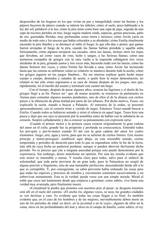 desposeídos de los hogares en los que vivían en paz y tranquilidad; cómo las bestias y los
pájaros huyeron de pánico cuando se talaron los árboles; cómo el suelo, poco habituado a la
luz del sol, palideció a la luz; cómo la pira tenía como base una capa de paja, seguida de una
capa de tocones partidos en tres; luego seguía madera verde, especias, gemas preciosas, paño
de oro, guirnaldas floridas, muy perfumadas como mirra e incienso; cómo Arcite yacía en
medio de todo esto y los tesoros que había colocados a su alrededor; cómo Emilia ritualmente
encendió la pira fúnebre y se desmayó al subir el fuego; lo que ella dijo o pensó; qué gamas
fueron arrojadas al fuego de la pira, cuando las llamas habían prendido y aquélla ardía
furiosamente; cómo algunos arrojaron sus escudos, otros sus lanzas, incluso otros los trajes
que llevaban, así como vasos de vino, leche y sangre, a las furiosas llamas; cómo una
numerosa compañía de griegos con la cara vuelta a la izquierda cabalgaron tres veces
alrededor de la pira, gritando juntos y tres veces más, haciendo ruido con las lanzas; cómo las
damas lloraron tres veces, y cómo Emilia fue llevada a casa; cómo Arcite fue incinerado
hasta que las cenizas se enfriaron; cómo su velatorio se mantuvo durante toda la noche; cómo
los griegos jugaron en los juegos fúnebres... No me interesa explicar quién luchó mejor
cuerpo a cuerpo, desnudos y untados de aceite, o quién hizo la mejor demostración; no
relataré ni tan sólo cómo regresaron a su casa de Atenas después de los juegos, sino que,
rápidamente, iré al meollo del asunto y terminaré este cuento tan largo.
        Con el tiempo, después de pasar algunos años, cesaron las lágrimas y el duelo de los
griegos llegó a su fin. Parece ser ' que, de mutuo acuerdo, se reunieron en parlamento en
Atenas para comentar algunos asuntos pendientes, uno de ellos el de la alianza con ciertos
países y la obtención de plena lealtad por parte de los tebanos. Por dicho motivo, Teseo, sin
explicarle la razón, mandó a buscar a Palamón. Al enterarse de la orden, se presentó
apresuradamente, con el corazón triste y vestido de negro. Entonces Teseo mandó buscar a
Emilia. Cuando todos se hubieron sentado y reinó el silencio en aquel lugar, Teseo hizo una
pausa y dejó que sus ojos se pasearan por la asamblea antes de hablar con la sabiduría de su
corazón. Suspiró calladamente y dio a conocer su pensamiento con expresión seria:
        -Cuando el primer motor y la primera causa crearon originalmente la gran cadena
del amor en el cielo, grande fue su propósito y profunda su consecuencia. Entendió todos
los por-qués y por-lo-tantos cuando Él ató con la gran cadena del amor los cuatro
elementos: fuego, aire, agua y tierra, para que no se salieran de ciertos límites. Este mismo
príncipe y motor-prosiguió- estableció aquí abajo, en este miserable mundo, ciertas
temporadas y periodos de duración para todo lo que se engendrase sobre la faz de la tierra,
más allá de cuya fecha no pudieron perdurar, aunque sí pueden abreviar fácilmente dicho
periodo. No es preciso que cite a ninguna autoedad porque esto puede demostrarse por la
experiencia. Sin embargo, deseo manifestar mi opinión. Por esta ley resulta evidente que
este motor es inmutable y eterno. Y resulta claro para todos, salvo para el imbécil de
solemnidad, que toda parte proviene de un gran todo, pues la Naturaleza no surgió de
alguna porción o fragmento, sino de una inmutable perfección, descendiendo desde allí a lo
que es corruptible. Y, por consiguiente, su sabia previsión había ordenado las cosas para
que todas las especies y procesos de siembra y crecimiento continúen sucesivamente y no
sobrevivan eternamente. Esta es la verdad: puede verse con una simple mirada. Mirad el
roble que crece tan lentamente desde que empieza a germinar; como sabéis, vive hasta una
verdad muy avanzada, pero finalmente muere.
        »Considerad la piedra que pisamos con nuestros pies al pasar: se desgasta mientras
está allí en el suelo del camino. »El ancho río, algunas veces, se seca; las grandes ciudades
se ven declinar y caer. Es evidente que todas las cosas llegan a su final. Es también
evidente que, en el caso de los hombres y de las mujeres, inevitablemente deben morir en
uno de los periodos de edad -es decir, en la juventud o en la vejez-, algunos de ellos en la
cama, otros en las profundidades del mar y otros en el campo de batalla, como sabéis; el rey
 