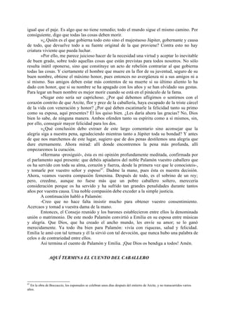 igual que el paje. Es algo que no tiene remedio; todo el mundo sigue el mismo camino. Por
consiguiente, digo que todas las cosas deben morir.
        »¿.Quién es el que gobierna todo esto sino el majestuoso Júpiter, gobernante y causa
de todo, que devuelve todo a su fuente original de la que proviene? Contra esto no hay
criatura viviente que pueda luchar.
        »Por ello, me parece juicioso hacer de la necesidad una virtud y aceptar lo inevitable
de buen grado, sobre todo aquellas cosas que están previstas para todos nosotros. No sólo
resulta inútil oponerse, sino que constituye un acto de rebelión contrariar al que gobierna
todas las cosas. Y ciertamente el hombre que muere en la flor de su juventud, seguro de su
buen nombre, obtiene el máximo honor, pues entonces no avergüenza ni a sus amigos ni a
sí mismo. Sus amigos deben estar más contentos de su muerte si su último aliento lo ha
dado con honor, que si su nombre se ha apagado con los años y se han olvidado sus gestas.
Para legar un buen nombre es mejor morir cuando se está en el pináculo de la fama.
        »Negar esto sería ser caprichoso. ¿Por qué debemos afligirnos o sentirnos con el
corazón contrito de que Arcite, flor y prez de la caballería, haya escapado de la triste cárcel
de la vida con veneración y honor? ¿Por qué deben escatimarle la felicidad tanto su primo
como su esposa, aquí presentes? Él los quiso bien. ¿Les daría ahora las gracias? No, Dios
bien lo sabe, de ninguna manera. Ambos ofenden tanto su espíritu como a sí mismos, sin,
por ello, conseguir mayor felicidad para los dos.
        »¿Qué conclusión debo extraer de este largo comentario sino aconsejar que la
alegría siga a nuestra pena, agradeciendo mientras tanto a Júpiter toda su bondad? Y antes
de que nos marchemos de este lugar, sugiero que de dos penas destilemos una alegría que
dure eternamente. Ahora mirad: allí donde encontremos la pena más profunda, allí
empezaremos la curación.
        »Hermana -prosiguió-, ésta es mi opinión profundamente meditada, confirmada por
el parlamento aquí presente: que debéis apiadaros del noble Palamón vuestro caballero que
os ha servido con toda su alma, corazón y fuerza, desde la primera vez que le conocisteis-,
y tomarle por vuestro señor y esposo97. Dadme la mano, pues ésta es nuestra decisión.
Ahora, veamos vuestra compasión femenina. Después de todo, es el sobrino de un rey;
pero, creedme, aunque no fuese más que un pobre caballero soltero, merecería
consideración porque os ha servido y ha sufrido tan grandes penalidades durante tantos
años por vuestra causa. Una noble compasión debe exceder a la simple justicia.
        A continuación habló a Palamón:
        -Creo que no hace falta insistir mucho para obtener vuestro consentimiento.
Acercaos y tomad a vuestra dama de la mano.
        Entonces, el Consejo reunido y los barones establecieron entre ellos la denominada
unión o matrimonio. De este modo Palamón convirtió a Emilia en su esposa entre músicas
y alegría. Que Dios, que ha creado el ancho mundo, les envíe su amor; se lo ganó
merecidamente. Ya todo iba bien para Palamón: vivía con riquezas, salud y felicidad.
Emilia le amó con tal ternura y él la sirvió con tal devoción, que nunca hubo una palabra de
celos o de contrariedad entre ellos.
        Así termina el cuento de Palamón y Emilia. ¡Que Dios os bendiga a todos! Amén.


                AQUÍ TERMINA EL CUENTO DEL CABALLERO




97
  En la obra de Boccaccio, los esponsales se celebran unos días después del entierro de Arcite, y no transcurridos varios
años.
 