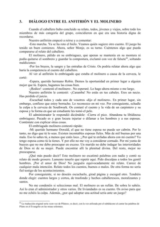 3.        DIÁLOGO ENTRE EL ANFITRIÓN Y EL MOLINERO

         Cuando el caballero hubo concluido su relato, todos, jóvenes y viejos, sobre todo los
miembros de más categoría del grupo, coincidieron en que era una historia digna de
recordarse.
         Nuestro anfitrión empezó a reírse y a comentar:
         -Esto marcha. Ya se ha roto el hielo. Veamos quién sugiere otro cuento. El juego ha
tenido un buen comienzo. Ahora, señor Monje, es su turno. Cuéntenos algo que pueda
compararse al relato del caballero.
         El molinero, pálido en su embriaguez, que apenas se mantenía en su montura ni
podía quitarse el sombrero y guardar la compostura, exclamó con voz de falsete98, soltando
maldiciones:
         -Por los brazos, la sangre y las entrañas de Cristo. Os podría relatar ahora algo que
haría la competencia al cuento del caballero.
         Al ver al anfitrión lo embriagado que estaba el molinero a causa de la cerveza, le
cortó:
         -Espera, querido hermano Robin. Demos la oportunidad en primer lugar a alguien
mejor que tú. Espera, hagamos las cosas bien.
         -¡Rediez! -contestó el molinero-. No esperaré. Lo hago ahora mismo o me largo.
         Nuestro anfitrión le contestó: -¡Caramba! No estás en tus cabales. Eres un necio.
Has perdido el juicio.
         -Escuchad todos y cada uno de vosotros -dijo el molinero-. En primer lugar, sin
embargo, confieso que estoy borracho. Lo reconozco en mi voz. Por consiguiente, echadle
la culpa a la cerveza de Southwark. Os contaré el cuento y la vida de un carpintero y su
esposa y la forma en que un estudiante les tomó el pelo.
         El administrador le respondió diciéndole: -Cierra el pico. Abandona tu libidinosa
embriaguez. Pecado es y gran locura injuriar o difamar a los hombres y a sus esposas.
Conténtate con explicar otras cosas.
         El embriagado molinero contestó rápido:
         -Mi querido hermano Oswald, el que no tiene esposa no puede ser cabrón. Por lo
tanto, no digo que tú lo seas. Existen incontables esposas fieles. Más de mil buenas por una
mala. Eso lo sabes tú, a menos que estés loco. ¡.Por qué te enfadas ahora con mi cuento? Yo
tengo esposa como tú la tienes. Y por ello no me voy a considerar cornudo. Por mi yunta de
bueyes que no me debo preocupar en exceso. Un marido no debe indagar las interioridades
de Dios ni de su mujer. Puede encontrar allí la plenitud divina. Del resto, mejor no
preocuparse.
         ¿Qué más puedo decir? Este molinero no escatimó palabras con nadie y contó su
relato de modo grosero. Lamento tenerlo que repetir aquí. Pido disculpas a todos los gentil
hombres. ¡Por el amor de Dios! No juzguéis equivocadamente mi relato. Carece de
cualquier mala intención. Relato todos los cuentos, buenos o malos. De otra forma no sería
fiel testigo de los acontecimientos.
         Por consiguiente, si no deseáis escucharlo, girad página y escoged otro. Tendréis
donde elegir: cuentos largos y cortos, de trasfondo y hechos caballerescos, moralizantes y
santos.
         No me condenéis si seleccionas mal. El molinero es un rufián. De sobra lo sabéis.
Así lo eran el administrador y otros varios. De liviandades es su cuento. Os aviso para que
no me echéis la culpa. Además, ¿por qué adoptar una actitud seria ante un juego?

98
  La traducción original sería «con voz de Pilatos», es decir, con la voz utilizada por el subdiácono al cantar las palabras de
Pilato en el Evangelio en las misas solemnes.
 